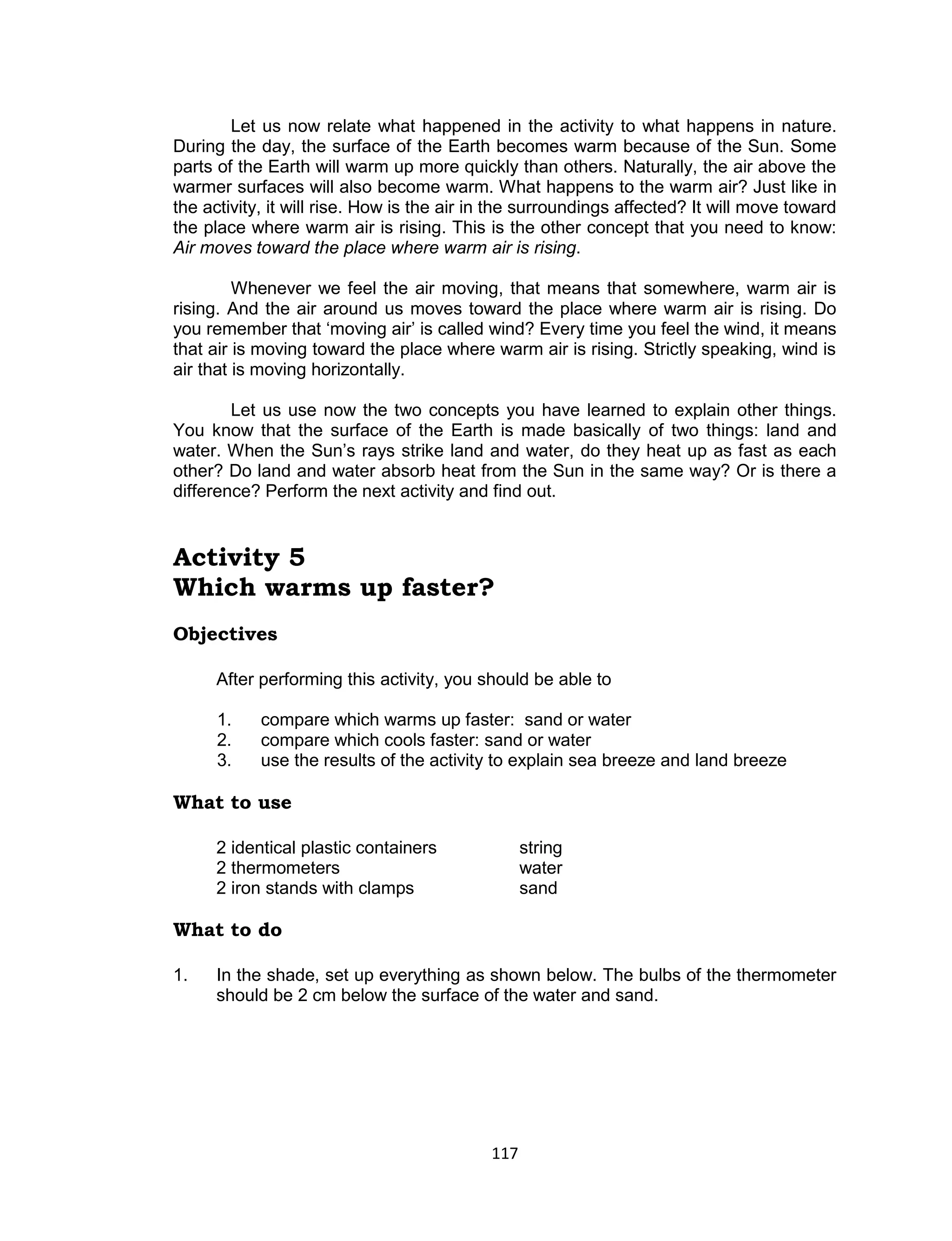 117 
Let us now relate what happened in the activity to what happens in nature. During the day, the surface of the Earth becomes warm because of the Sun. Some parts of the Earth will warm up more quickly than others. Naturally, the air above the warmer surfaces will also become warm. What happens to the warm air? Just like in the activity, it will rise. How is the air in the surroundings affected? It will move toward the place where warm air is rising. This is the other concept that you need to know: Air moves toward the place where warm air is rising. 
Whenever we feel the air moving, that means that somewhere, warm air is rising. And the air around us moves toward the place where warm air is rising. Do you remember that ‘moving air’ is called wind? Every time you feel the wind, it means that air is moving toward the place where warm air is rising. Strictly speaking, wind is air that is moving horizontally. 
Let us use now the two concepts you have learned to explain other things. You know that the surface of the Earth is made basically of two things: land and water. When the Sun’s rays strike land and water, do they heat up as fast as each other? Do land and water absorb heat from the Sun in the same way? Or is there a difference? Perform the next activity and find out. 
Activity 5 
Which warms up faster? 
Objectives 
After performing this activity, you should be able to 
1. compare which warms up faster: sand or water 
2. compare which cools faster: sand or water 
3. use the results of the activity to explain sea breeze and land breeze 
What to use 
2 identical plastic containers string 
2 thermometers water 
2 iron stands with clamps sand 
What to do 
1. In the shade, set up everything as shown below. The bulbs of the thermometer should be 2 cm below the surface of the water and sand.  