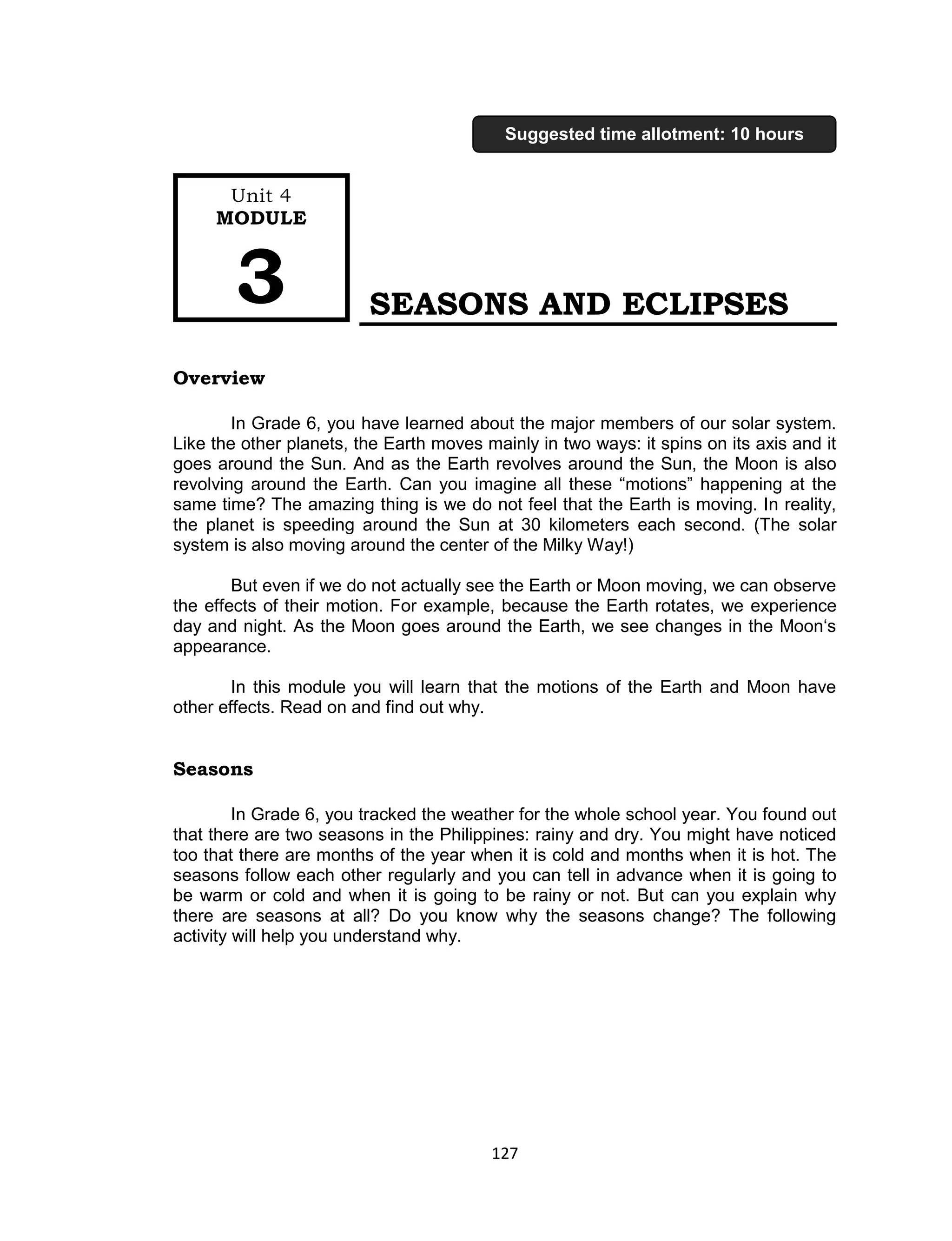 127 
SEASONS AND ECLIPSES 
Overview 
In Grade 6, you have learned about the major members of our solar system. Like the other planets, the Earth moves mainly in two ways: it spins on its axis and it goes around the Sun. And as the Earth revolves around the Sun, the Moon is also revolving around the Earth. Can you imagine all these “motions” happening at the same time? The amazing thing is we do not feel that the Earth is moving. In reality, the planet is speeding around the Sun at 30 kilometers each second. (The solar system is also moving around the center of the Milky Way!) 
But even if we do not actually see the Earth or Moon moving, we can observe the effects of their motion. For example, because the Earth rotates, we experience day and night. As the Moon goes around the Earth, we see changes in the Moon‘s appearance. 
In this module you will learn that the motions of the Earth and Moon have other effects. Read on and find out why. 
Seasons 
In Grade 6, you tracked the weather for the whole school year. You found out that there are two seasons in the Philippines: rainy and dry. You might have noticed too that there are months of the year when it is cold and months when it is hot. The seasons follow each other regularly and you can tell in advance when it is going to be warm or cold and when it is going to be rainy or not. But can you explain why there are seasons at all? Do you know why the seasons change? The following activity will help you understand why. 
Unit 4 
MODULE 3 
Suggested time allotment: 10 hours  