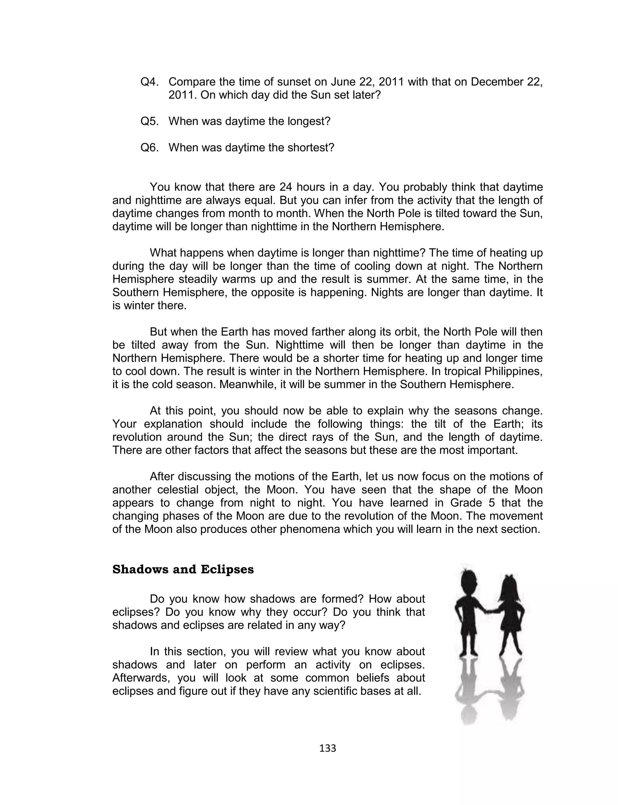 133 
Q4. Compare the time of sunset on June 22, 2011 with that on December 22, 2011. On which day did the Sun set later? 
Q5. When was daytime the longest? 
Q6. When was daytime the shortest? 
You know that there are 24 hours in a day. You probably think that daytime and nighttime are always equal. But you can infer from the activity that the length of daytime changes from month to month. When the North Pole is tilted toward the Sun, daytime will be longer than nighttime in the Northern Hemisphere. 
What happens when daytime is longer than nighttime? The time of heating up during the day will be longer than the time of cooling down at night. The Northern Hemisphere steadily warms up and the result is summer. At the same time, in the Southern Hemisphere, the opposite is happening. Nights are longer than daytime. It is winter there. 
But when the Earth has moved farther along its orbit, the North Pole will then be tilted away from the Sun. Nighttime will then be longer than daytime in the Northern Hemisphere. There would be a shorter time for heating up and longer time to cool down. The result is winter in the Northern Hemisphere. In tropical Philippines, it is the cold season. Meanwhile, it will be summer in the Southern Hemisphere. 
At this point, you should now be able to explain why the seasons change. Your explanation should include the following things: the tilt of the Earth; its revolution around the Sun; the direct rays of the Sun, and the length of daytime. There are other factors that affect the seasons but these are the most important. 
After discussing the motions of the Earth, let us now focus on the motions of another celestial object, the Moon. You have seen that the shape of the Moon appears to change from night to night. You have learned in Grade 5 that the changing phases of the Moon are due to the revolution of the Moon. The movement of the Moon also produces other phenomena which you will learn in the next section. 
Shadows and Eclipses 
Do you know how shadows are formed? How about eclipses? Do you know why they occur? Do you think that shadows and eclipses are related in any way? 
In this section, you will review what you know about shadows and later on perform an activity on eclipses. Afterwards, you will look at some common beliefs about eclipses and figure out if they have any scientific bases at all.  