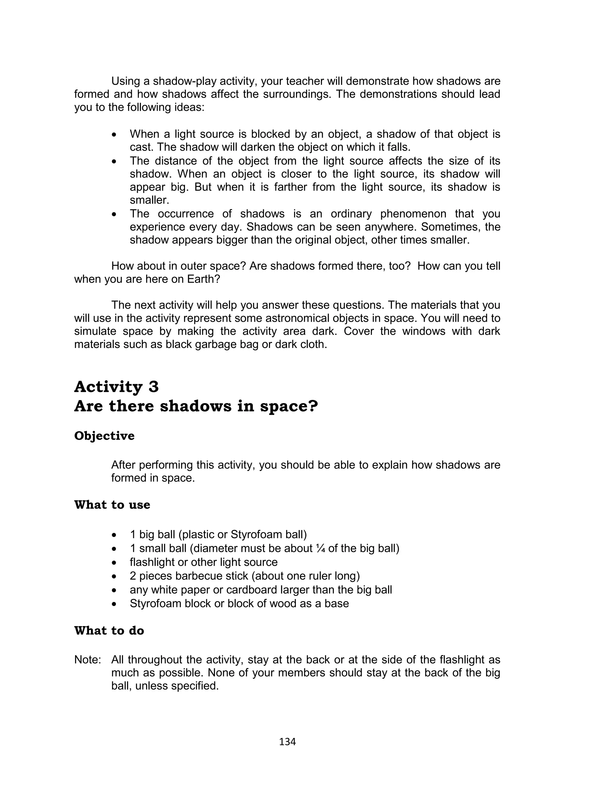 134 
Using a shadow-play activity, your teacher will demonstrate how shadows are formed and how shadows affect the surroundings. The demonstrations should lead you to the following ideas: 
 When a light source is blocked by an object, a shadow of that object is cast. The shadow will darken the object on which it falls. 
 The distance of the object from the light source affects the size of its shadow. When an object is closer to the light source, its shadow will appear big. But when it is farther from the light source, its shadow is smaller. 
 The occurrence of shadows is an ordinary phenomenon that you experience every day. Shadows can be seen anywhere. Sometimes, the shadow appears bigger than the original object, other times smaller. 
How about in outer space? Are shadows formed there, too? How can you tell when you are here on Earth? 
The next activity will help you answer these questions. The materials that you will use in the activity represent some astronomical objects in space. You will need to simulate space by making the activity area dark. Cover the windows with dark materials such as black garbage bag or dark cloth. 
Activity 3 
Are there shadows in space? 
Objective 
After performing this activity, you should be able to explain how shadows are formed in space. 
What to use 
 1 big ball (plastic or Styrofoam ball) 
 1 small ball (diameter must be about ¼ of the big ball) 
 flashlight or other light source 
 2 pieces barbecue stick (about one ruler long) 
 any white paper or cardboard larger than the big ball 
 Styrofoam block or block of wood as a base 
What to do 
Note: All throughout the activity, stay at the back or at the side of the flashlight as much as possible. None of your members should stay at the back of the big ball, unless specified.  