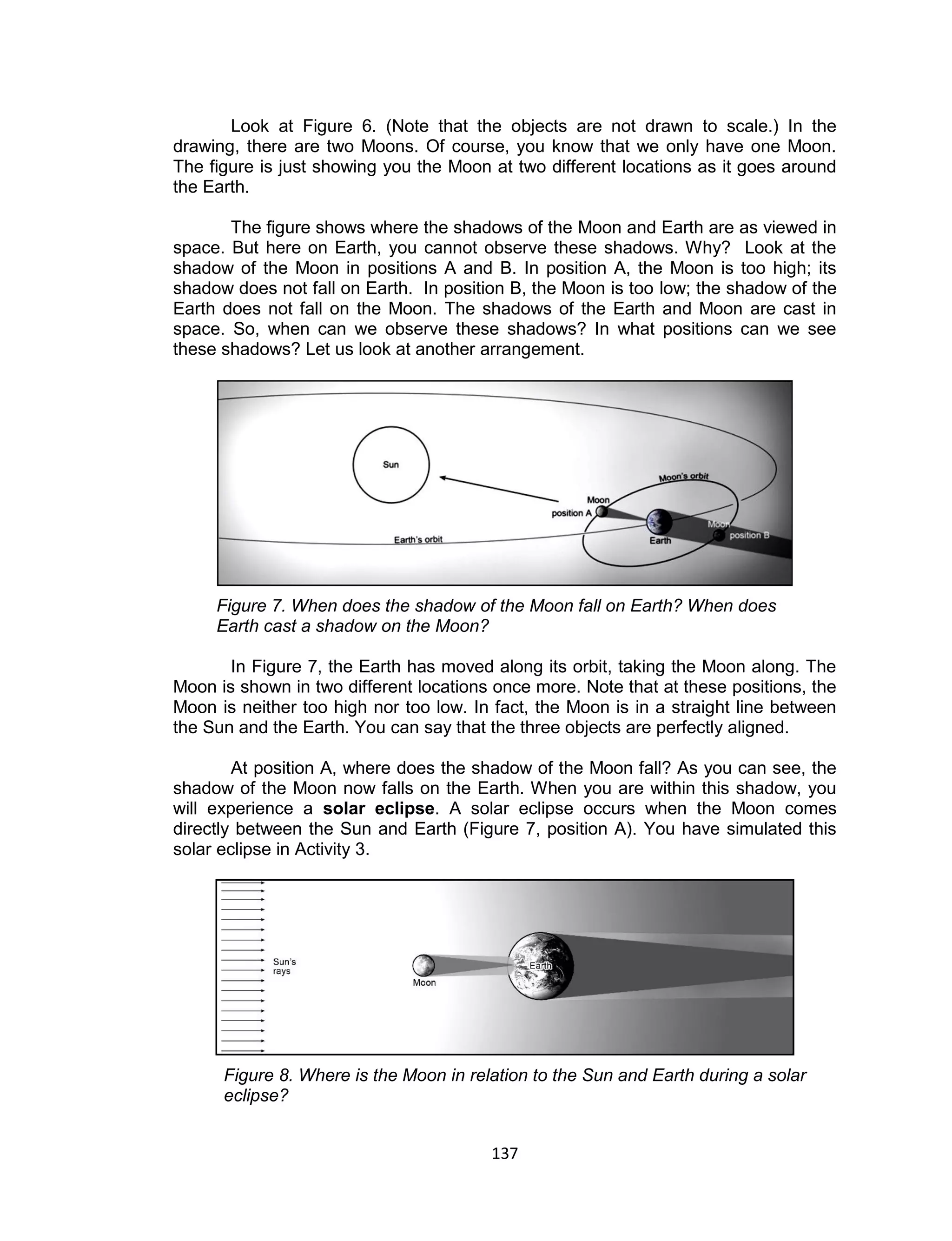 137 
Look at Figure 6. (Note that the objects are not drawn to scale.) In the drawing, there are two Moons. Of course, you know that we only have one Moon. The figure is just showing you the Moon at two different locations as it goes around the Earth. 
The figure shows where the shadows of the Moon and Earth are as viewed in space. But here on Earth, you cannot observe these shadows. Why? Look at the shadow of the Moon in positions A and B. In position A, the Moon is too high; its shadow does not fall on Earth. In position B, the Moon is too low; the shadow of the Earth does not fall on the Moon. The shadows of the Earth and Moon are cast in space. So, when can we observe these shadows? In what positions can we see these shadows? Let us look at another arrangement. 
Figure 7. When does the shadow of the Moon fall on Earth? When does Earth cast a shadow on the Moon? 
In Figure 7, the Earth has moved along its orbit, taking the Moon along. The Moon is shown in two different locations once more. Note that at these positions, the Moon is neither too high nor too low. In fact, the Moon is in a straight line between the Sun and the Earth. You can say that the three objects are perfectly aligned. 
At position A, where does the shadow of the Moon fall? As you can see, the shadow of the Moon now falls on the Earth. When you are within this shadow, you will experience a solar eclipse. A solar eclipse occurs when the Moon comes directly between the Sun and Earth (Figure 7, position A). You have simulated this solar eclipse in Activity 3. 
Figure 8. Where is the Moon in relation to the Sun and Earth during a solar eclipse? 
 