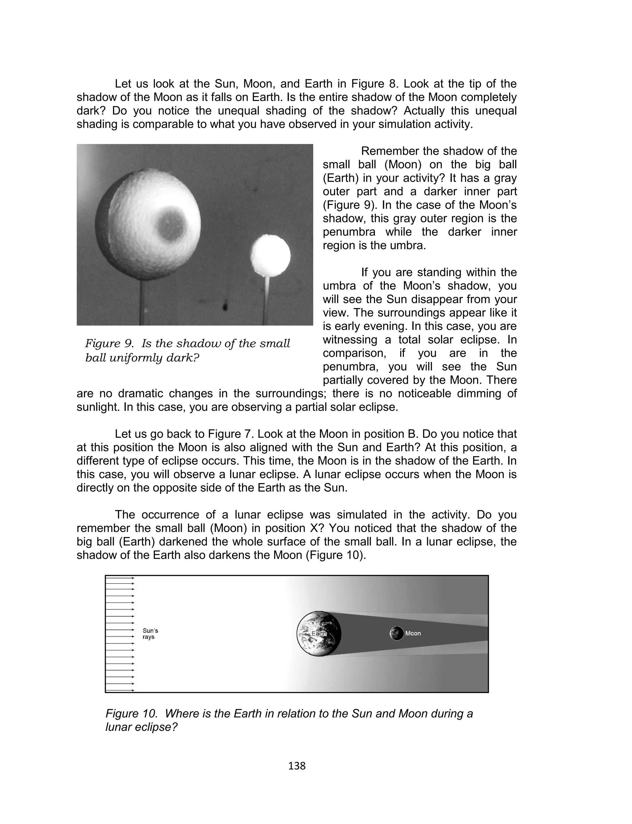 138 
Let us look at the Sun, Moon, and Earth in Figure 8. Look at the tip of the shadow of the Moon as it falls on Earth. Is the entire shadow of the Moon completely dark? Do you notice the unequal shading of the shadow? Actually this unequal shading is comparable to what you have observed in your simulation activity. 
Remember the shadow of the small ball (Moon) on the big ball (Earth) in your activity? It has a gray outer part and a darker inner part (Figure 9). In the case of the Moon’s shadow, this gray outer region is the penumbra while the darker inner region is the umbra. 
If you are standing within the umbra of the Moon’s shadow, you will see the Sun disappear from your view. The surroundings appear like it is early evening. In this case, you are witnessing a total solar eclipse. In comparison, if you are in the penumbra, you will see the Sun partially covered by the Moon. There are no dramatic changes in the surroundings; there is no noticeable dimming of sunlight. In this case, you are observing a partial solar eclipse. 
Let us go back to Figure 7. Look at the Moon in position B. Do you notice that at this position the Moon is also aligned with the Sun and Earth? At this position, a different type of eclipse occurs. This time, the Moon is in the shadow of the Earth. In this case, you will observe a lunar eclipse. A lunar eclipse occurs when the Moon is directly on the opposite side of the Earth as the Sun. 
The occurrence of a lunar eclipse was simulated in the activity. Do you remember the small ball (Moon) in position X? You noticed that the shadow of the big ball (Earth) darkened the whole surface of the small ball. In a lunar eclipse, the shadow of the Earth also darkens the Moon (Figure 10). 
Figure 10. Where is the Earth in relation to the Sun and Moon during a lunar eclipse? 
Figure 9. Is the shadow of the small ball uniformly dark?  