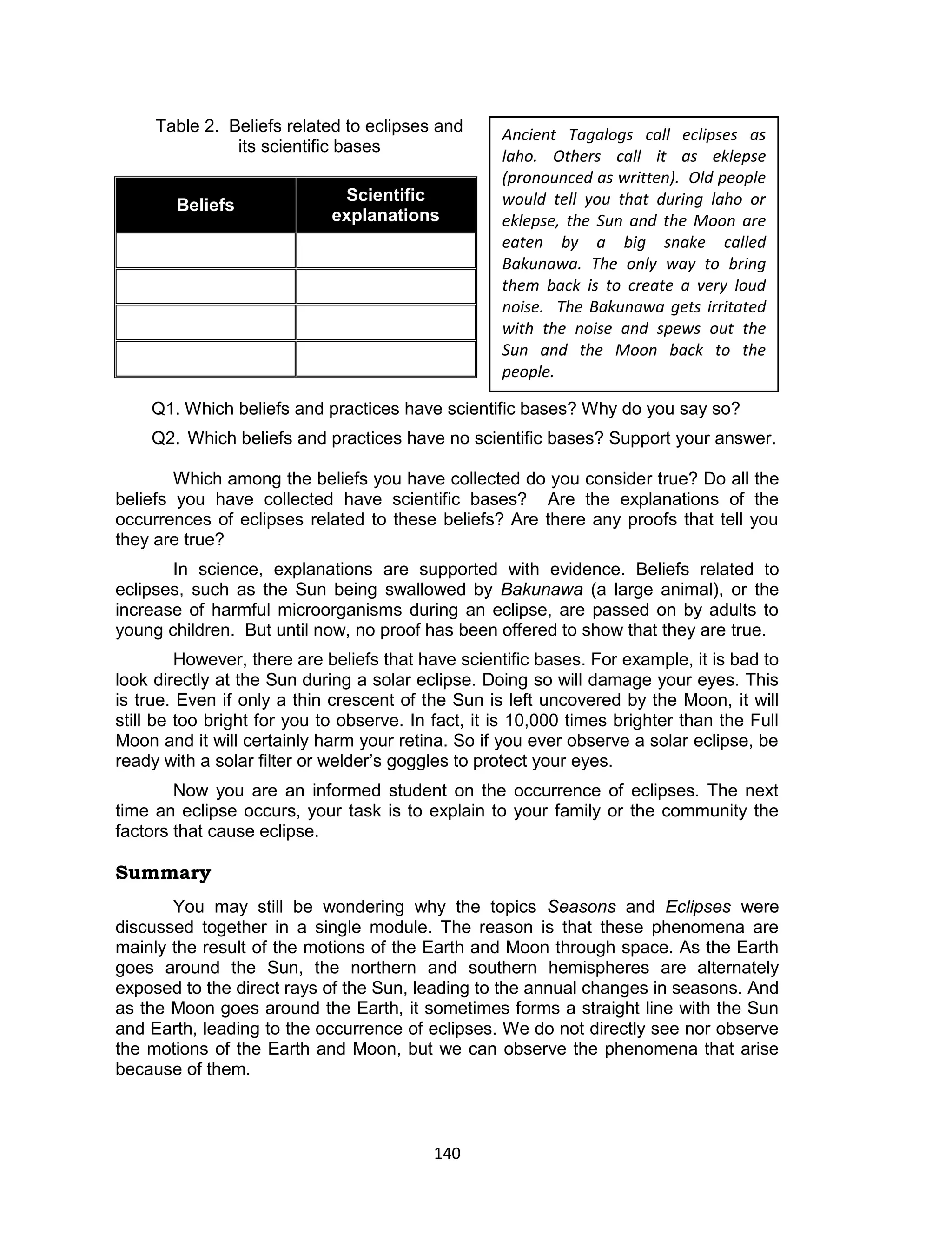 140 
Table 2. Beliefs related to eclipses and its scientific bases 
Beliefs Scientific explanations 
Q1. Which beliefs and practices have scientific bases? Why do you say so? 
Q2. Which beliefs and practices have no scientific bases? Support your answer. 
Which among the beliefs you have collected do you consider true? Do all the beliefs you have collected have scientific bases? Are the explanations of the occurrences of eclipses related to these beliefs? Are there any proofs that tell you they are true? 
In science, explanations are supported with evidence. Beliefs related to eclipses, such as the Sun being swallowed by Bakunawa (a large animal), or the increase of harmful microorganisms during an eclipse, are passed on by adults to young children. But until now, no proof has been offered to show that they are true. 
However, there are beliefs that have scientific bases. For example, it is bad to look directly at the Sun during a solar eclipse. Doing so will damage your eyes. This is true. Even if only a thin crescent of the Sun is left uncovered by the Moon, it will still be too bright for you to observe. In fact, it is 10,000 times brighter than the Full Moon and it will certainly harm your retina. So if you ever observe a solar eclipse, be ready with a solar filter or welder’s goggles to protect your eyes. 
Now you are an informed student on the occurrence of eclipses. The next time an eclipse occurs, your task is to explain to your family or the community the factors that cause eclipse. 
Summary 
You may still be wondering why the topics Seasons and Eclipses were discussed together in a single module. The reason is that these phenomena are mainly the result of the motions of the Earth and Moon through space. As the Earth goes around the Sun, the northern and southern hemispheres are alternately exposed to the direct rays of the Sun, leading to the annual changes in seasons. And as the Moon goes around the Earth, it sometimes forms a straight line with the Sun and Earth, leading to the occurrence of eclipses. We do not directly see nor observe the motions of the Earth and Moon, but we can observe the phenomena that arise because of them. 
Ancient Tagalogs call eclipses as laho. Others call it as eklepse (pronounced as written). Old people would tell you that during laho or eklepse, the Sun and the Moon are eaten by a big snake called Bakunawa. The only way to bring them back is to create a very loud noise. The Bakunawa gets irritated with the noise and spews out the Sun and the Moon back to the people. 
