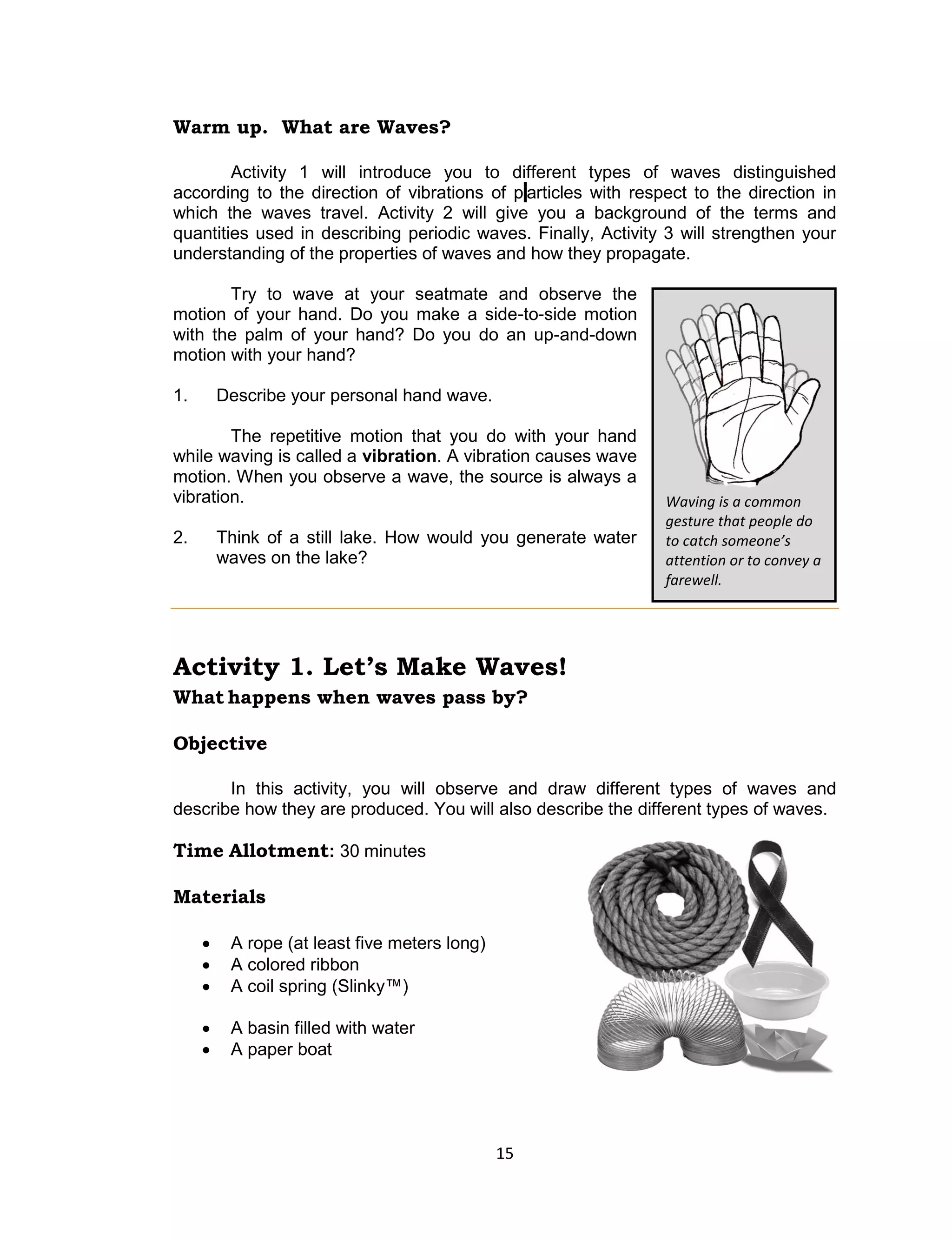 15 
Warm up. What are Waves? 
Activity 1 will introduce you to different types of waves distinguished according to the direction of vibrations of p articles with respect to the direction in which the waves travel. Activity 2 will give you a background of the terms and quantities used in describing periodic waves. Finally, Activity 3 will strengthen your understanding of the properties of waves and how they propagate. 
Try to wave at your seatmate and observe the motion of your hand. Do you make a side-to-side motion with the palm of your hand? Do you do an up-and-down motion with your hand? 
1. Describe your personal hand wave. 
The repetitive motion that you do with your hand while waving is called a vibration. A vibration causes wave motion. When you observe a wave, the source is always a vibration. 
2. Think of a still lake. How would you generate water waves on the lake? 
Activity 1. Let’s Make Waves! 
What happens when waves pass by? 
Objective 
In this activity, you will observe and draw different types of waves and describe how they are produced. You will also describe the different types of waves. 
Time Allotment: 30 minutes 
Materials 
 A rope (at least five meters long) 
 A colored ribbon 
 A coil spring (Slinky™) 
 A basin filled with water 
 A paper boat 
Waving is a common gesture that people do to catch someone’s attention or to convey a farewell.  