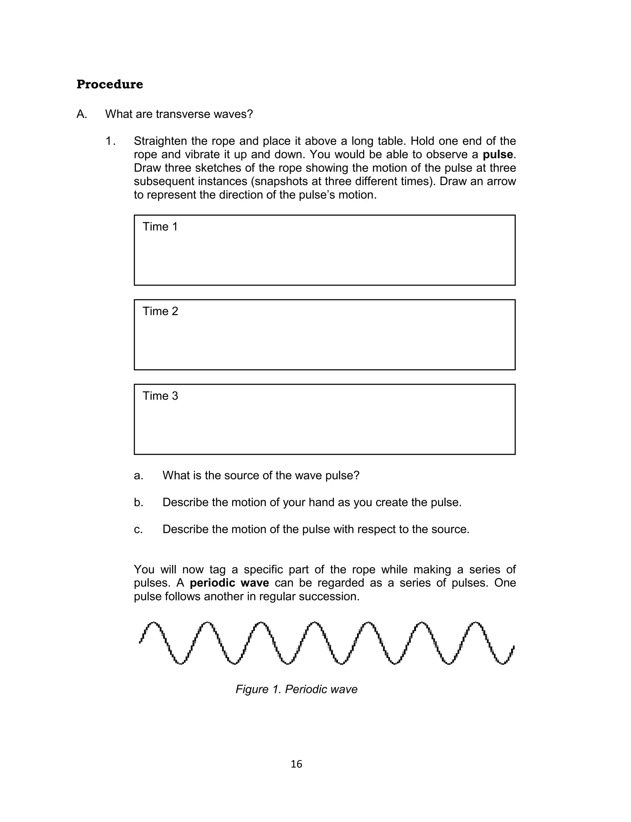 16 
Procedure 
A. What are transverse waves? 
1. Straighten the rope and place it above a long table. Hold one end of the rope and vibrate it up and down. You would be able to observe a pulse. Draw three sketches of the rope showing the motion of the pulse at three subsequent instances (snapshots at three different times). Draw an arrow to represent the direction of the pulse’s motion. 
a. What is the source of the wave pulse? 
b. Describe the motion of your hand as you create the pulse. 
c. Describe the motion of the pulse with respect to the source. 
You will now tag a specific part of the rope while making a series of pulses. A periodic wave can be regarded as a series of pulses. One pulse follows another in regular succession. 
Figure 1. Periodic wave 
Time 3 
Time 2 
Time 1  