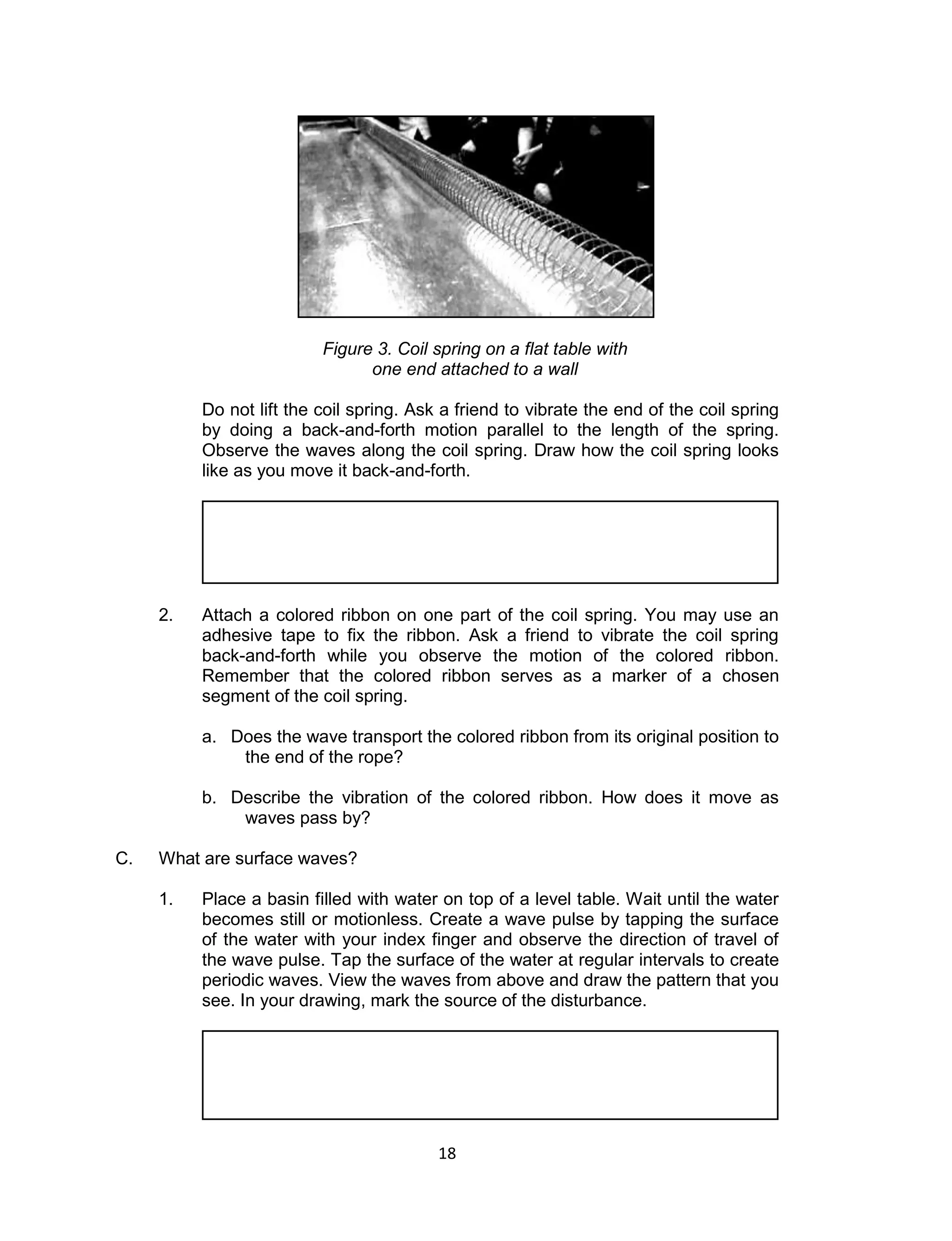 18 
Figure 3. Coil spring on a flat table with one end attached to a wall 
Do not lift the coil spring. Ask a friend to vibrate the end of the coil spring by doing a back-and-forth motion parallel to the length of the spring. Observe the waves along the coil spring. Draw how the coil spring looks like as you move it back-and-forth. 
2. Attach a colored ribbon on one part of the coil spring. You may use an adhesive tape to fix the ribbon. Ask a friend to vibrate the coil spring back-and-forth while you observe the motion of the colored ribbon. Remember that the colored ribbon serves as a marker of a chosen segment of the coil spring. 
a. Does the wave transport the colored ribbon from its original position to the end of the rope? 
b. Describe the vibration of the colored ribbon. How does it move as waves pass by? 
C. What are surface waves? 
1. Place a basin filled with water on top of a level table. Wait until the water becomes still or motionless. Create a wave pulse by tapping the surface of the water with your index finger and observe the direction of travel of the wave pulse. Tap the surface of the water at regular intervals to create periodic waves. View the waves from above and draw the pattern that you see. In your drawing, mark the source of the disturbance. 
 