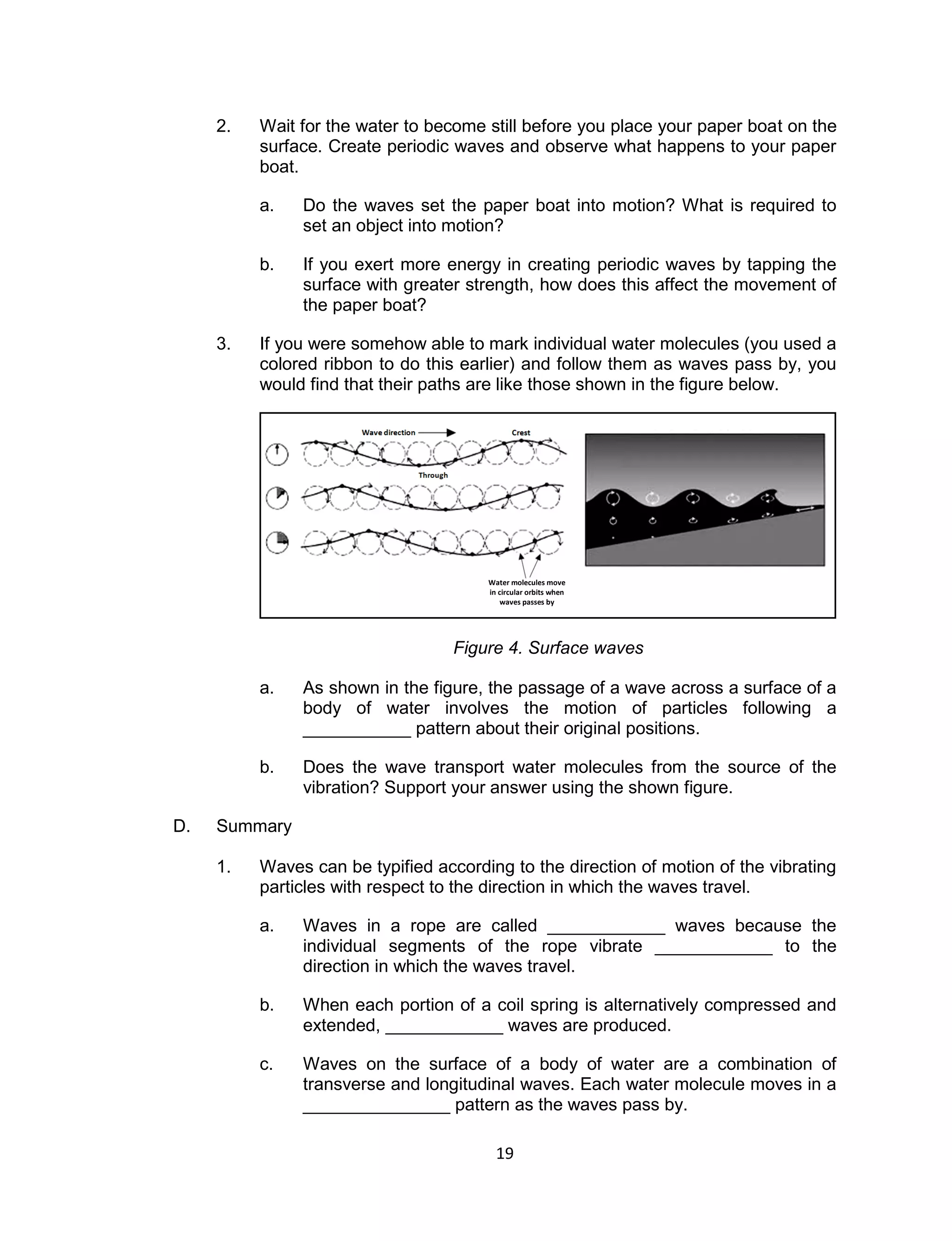 19 
2. Wait for the water to become still before you place your paper boat on the surface. Create periodic waves and observe what happens to your paper boat. 
a. Do the waves set the paper boat into motion? What is required to set an object into motion? 
b. If you exert more energy in creating periodic waves by tapping the surface with greater strength, how does this affect the movement of the paper boat? 
3. If you were somehow able to mark individual water molecules (you used a colored ribbon to do this earlier) and follow them as waves pass by, you would find that their paths are like those shown in the figure below. 
Figure 4. Surface waves 
a. As shown in the figure, the passage of a wave across a surface of a body of water involves the motion of particles following a ___________ pattern about their original positions. 
b. Does the wave transport water molecules from the source of the vibration? Support your answer using the shown figure. 
D. Summary 
1. Waves can be typified according to the direction of motion of the vibrating particles with respect to the direction in which the waves travel. 
a. Waves in a rope are called ____________ waves because the individual segments of the rope vibrate ____________ to the direction in which the waves travel. 
b. When each portion of a coil spring is alternatively compressed and extended, ____________ waves are produced. 
c. Waves on the surface of a body of water are a combination of transverse and longitudinal waves. Each water molecule moves in a _______________ pattern as the waves pass by. 
Water molecules move in circular orbits when waves passes by  