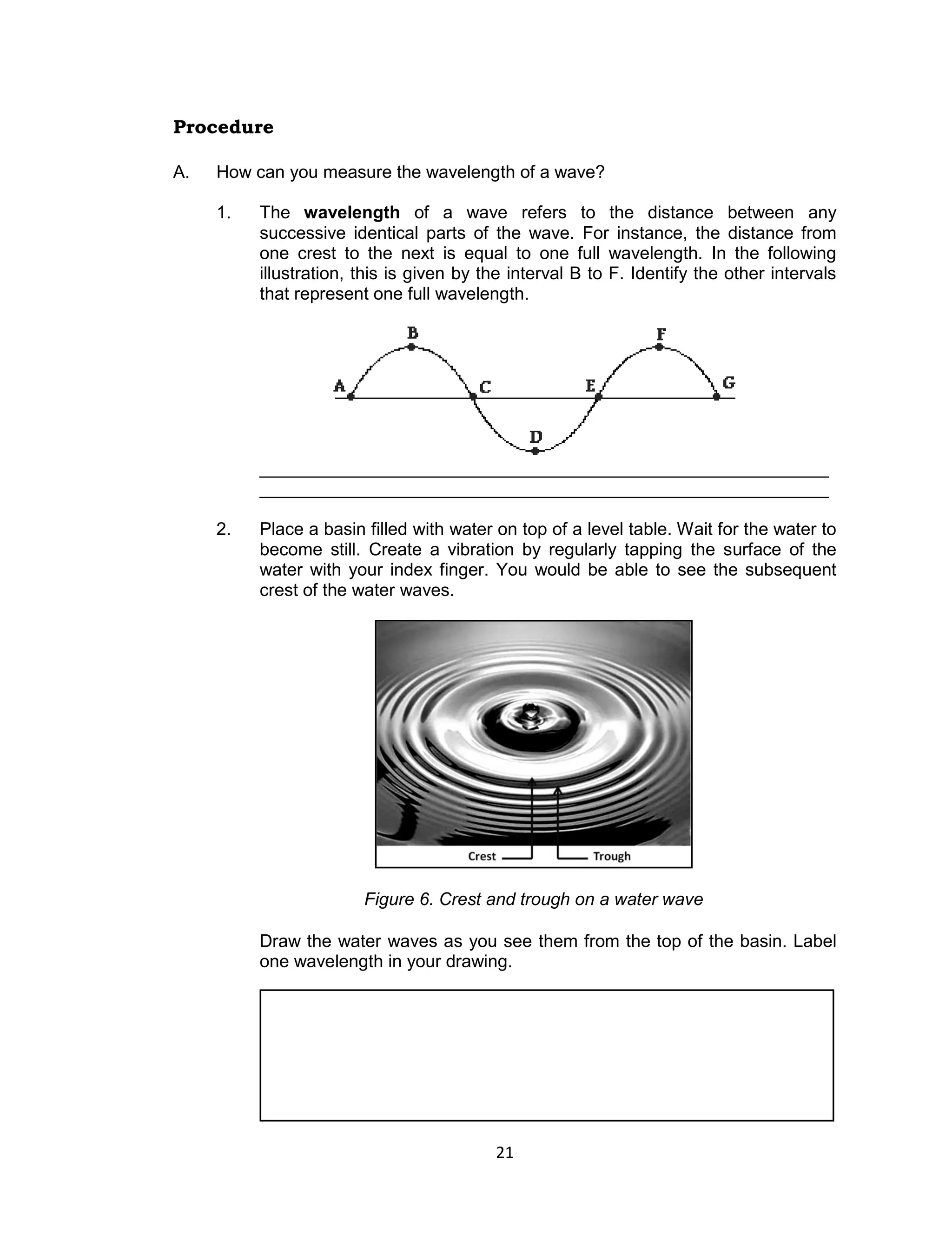 21 
Procedure 
A. How can you measure the wavelength of a wave? 
1. The wavelength of a wave refers to the distance between any successive identical parts of the wave. For instance, the distance from one crest to the next is equal to one full wavelength. In the following illustration, this is given by the interval B to F. Identify the other intervals that represent one full wavelength. 
__________________________________________________________ 
__________________________________________________________ 
2. Place a basin filled with water on top of a level table. Wait for the water to become still. Create a vibration by regularly tapping the surface of the water with your index finger. You would be able to see the subsequent crest of the water waves. 
Figure 6. Crest and trough on a water wave 
Draw the water waves as you see them from the top of the basin. Label one wavelength in your drawing. 
 