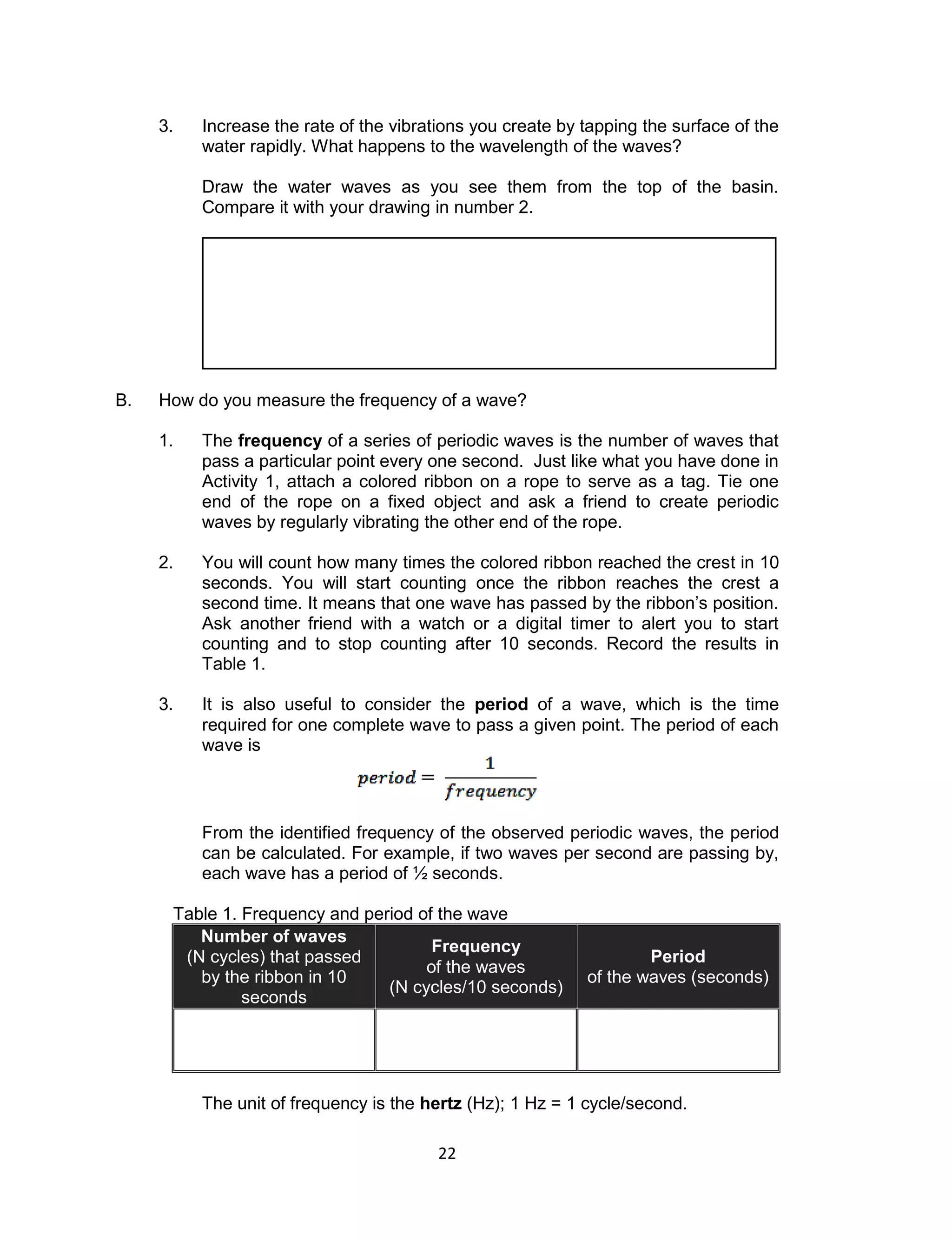 22 
3. Increase the rate of the vibrations you create by tapping the surface of the water rapidly. What happens to the wavelength of the waves? 
Draw the water waves as you see them from the top of the basin. Compare it with your drawing in number 2. 
B. How do you measure the frequency of a wave? 
1. The frequency of a series of periodic waves is the number of waves that pass a particular point every one second. Just like what you have done in Activity 1, attach a colored ribbon on a rope to serve as a tag. Tie one end of the rope on a fixed object and ask a friend to create periodic waves by regularly vibrating the other end of the rope. 
2. You will count how many times the colored ribbon reached the crest in 10 seconds. You will start counting once the ribbon reaches the crest a second time. It means that one wave has passed by the ribbon’s position. Ask another friend with a watch or a digital timer to alert you to start counting and to stop counting after 10 seconds. Record the results in Table 1. 
3. It is also useful to consider the period of a wave, which is the time required for one complete wave to pass a given point. The period of each wave is 
From the identified frequency of the observed periodic waves, the period can be calculated. For example, if two waves per second are passing by, each wave has a period of ½ seconds. 
Table 1. Frequency and period of the wave Number of waves (N cycles) that passed by the ribbon in 10 seconds Frequency of the waves (N cycles/10 seconds) Period of the waves (seconds) 
The unit of frequency is the hertz (Hz); 1 Hz = 1 cycle/second. 
 