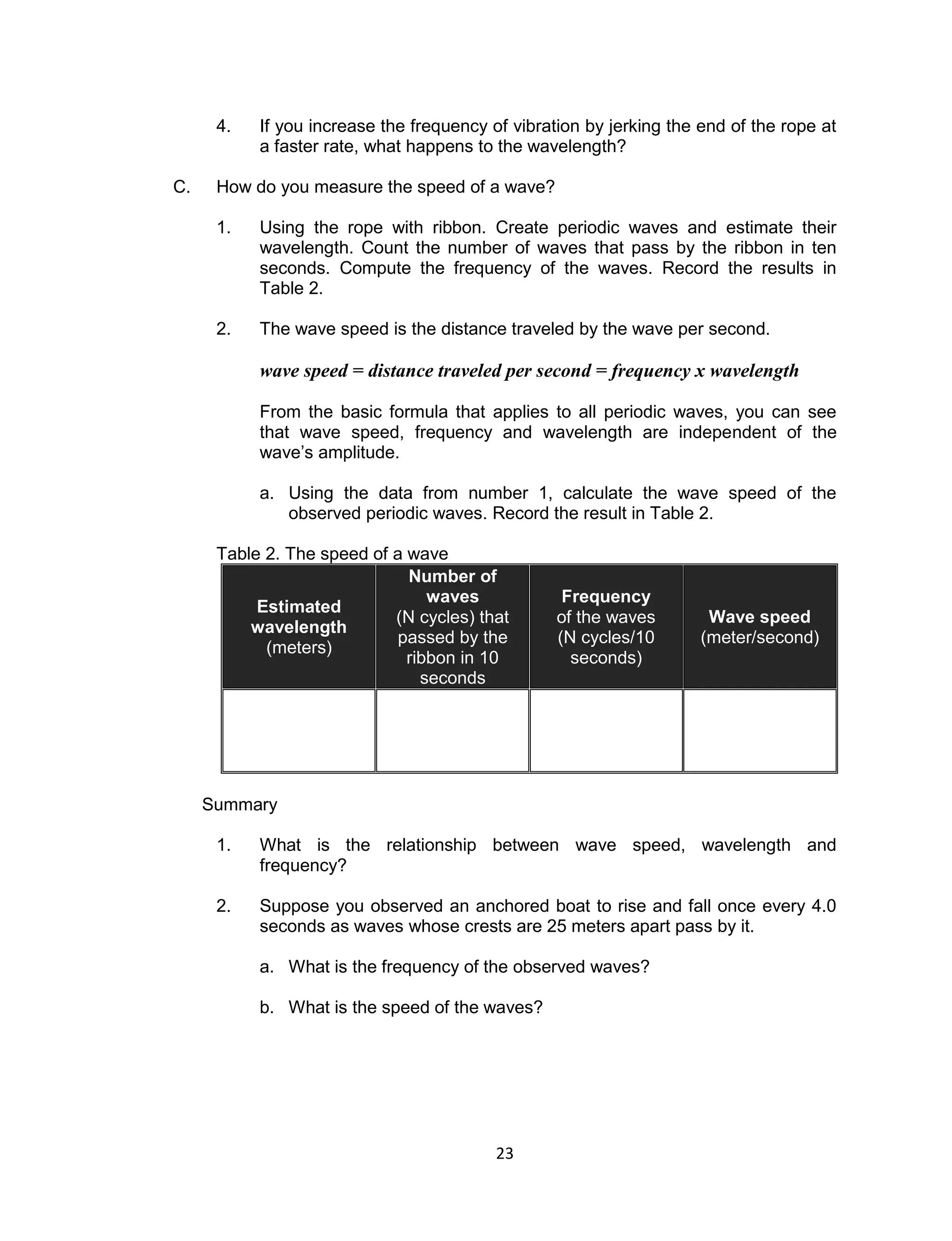 23 
4. If you increase the frequency of vibration by jerking the end of the rope at a faster rate, what happens to the wavelength? 
C. How do you measure the speed of a wave? 
1. Using the rope with ribbon. Create periodic waves and estimate their wavelength. Count the number of waves that pass by the ribbon in ten seconds. Compute the frequency of the waves. Record the results in Table 2. 
2. The wave speed is the distance traveled by the wave per second. 
wave speed = distance traveled per second = frequency x wavelength 
From the basic formula that applies to all periodic waves, you can see that wave speed, frequency and wavelength are independent of the wave’s amplitude. 
a. Using the data from number 1, calculate the wave speed of the observed periodic waves. Record the result in Table 2. 
Table 2. The speed of a wave Estimated wavelength (meters) Number of waves (N cycles) that passed by the ribbon in 10 seconds Frequency of the waves (N cycles/10 seconds) Wave speed (meter/second) 
Summary 
1. What is the relationship between wave speed, wavelength and frequency? 
2. Suppose you observed an anchored boat to rise and fall once every 4.0 seconds as waves whose crests are 25 meters apart pass by it. 
a. What is the frequency of the observed waves? 
b. What is the speed of the waves?  