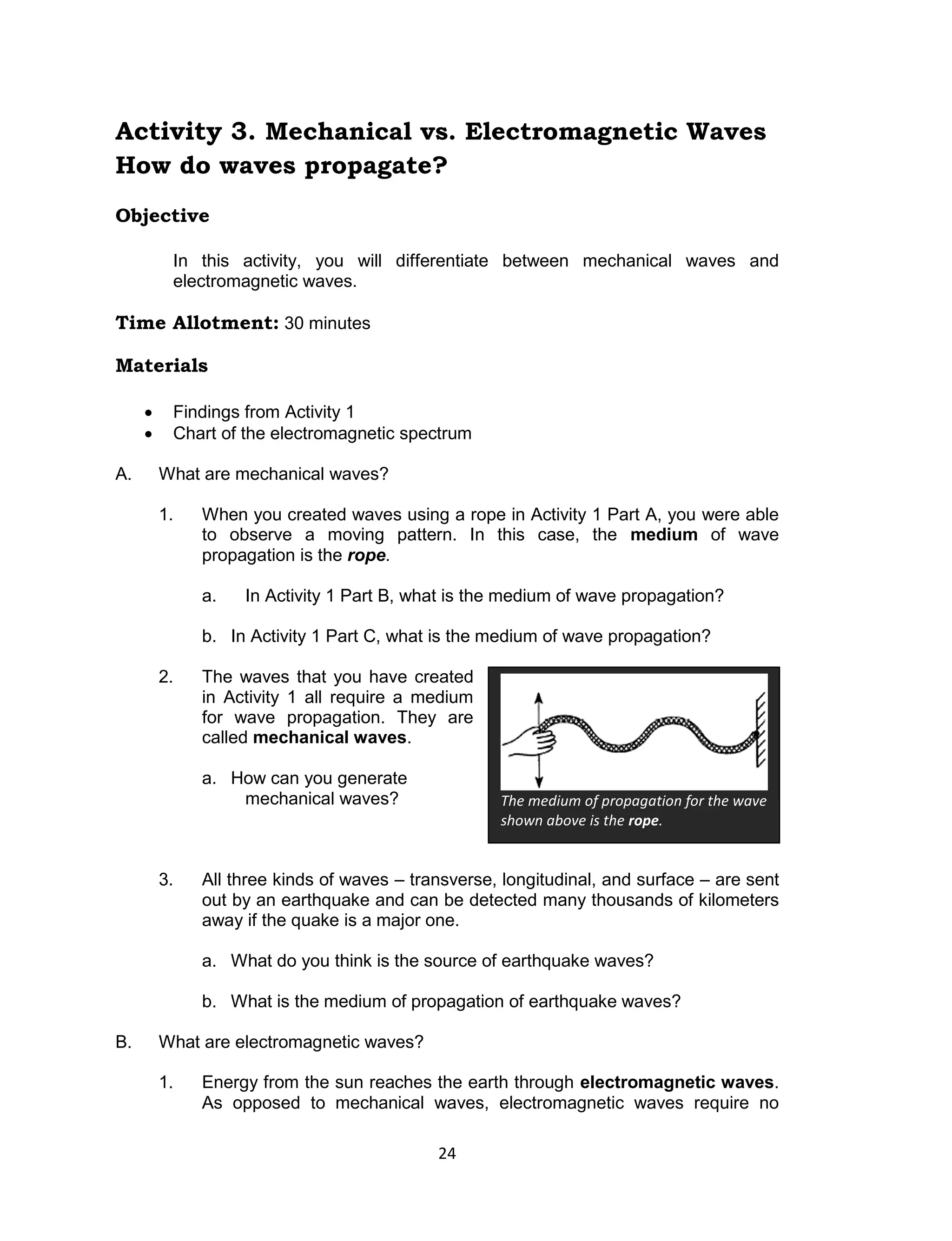 24 
Activity 3. Mechanical vs. Electromagnetic Waves 
How do waves propagate? 
Objective 
In this activity, you will differentiate between mechanical waves and electromagnetic waves. 
Time Allotment: 30 minutes 
Materials 
 Findings from Activity 1 
 Chart of the electromagnetic spectrum 
A. What are mechanical waves? 
1. When you created waves using a rope in Activity 1 Part A, you were able to observe a moving pattern. In this case, the medium of wave propagation is the rope. 
a. In Activity 1 Part B, what is the medium of wave propagation? 
b. In Activity 1 Part C, what is the medium of wave propagation? 
2. The waves that you have created in Activity 1 all require a medium for wave propagation. They are called mechanical waves. 
a. How can you generate mechanical waves? 
3. All three kinds of waves – transverse, longitudinal, and surface – are sent out by an earthquake and can be detected many thousands of kilometers away if the quake is a major one. 
a. What do you think is the source of earthquake waves? 
b. What is the medium of propagation of earthquake waves? 
B. What are electromagnetic waves? 
1. Energy from the sun reaches the earth through electromagnetic waves. As opposed to mechanical waves, electromagnetic waves require no 
The medium of propagation for the wave shown above is the rope.  