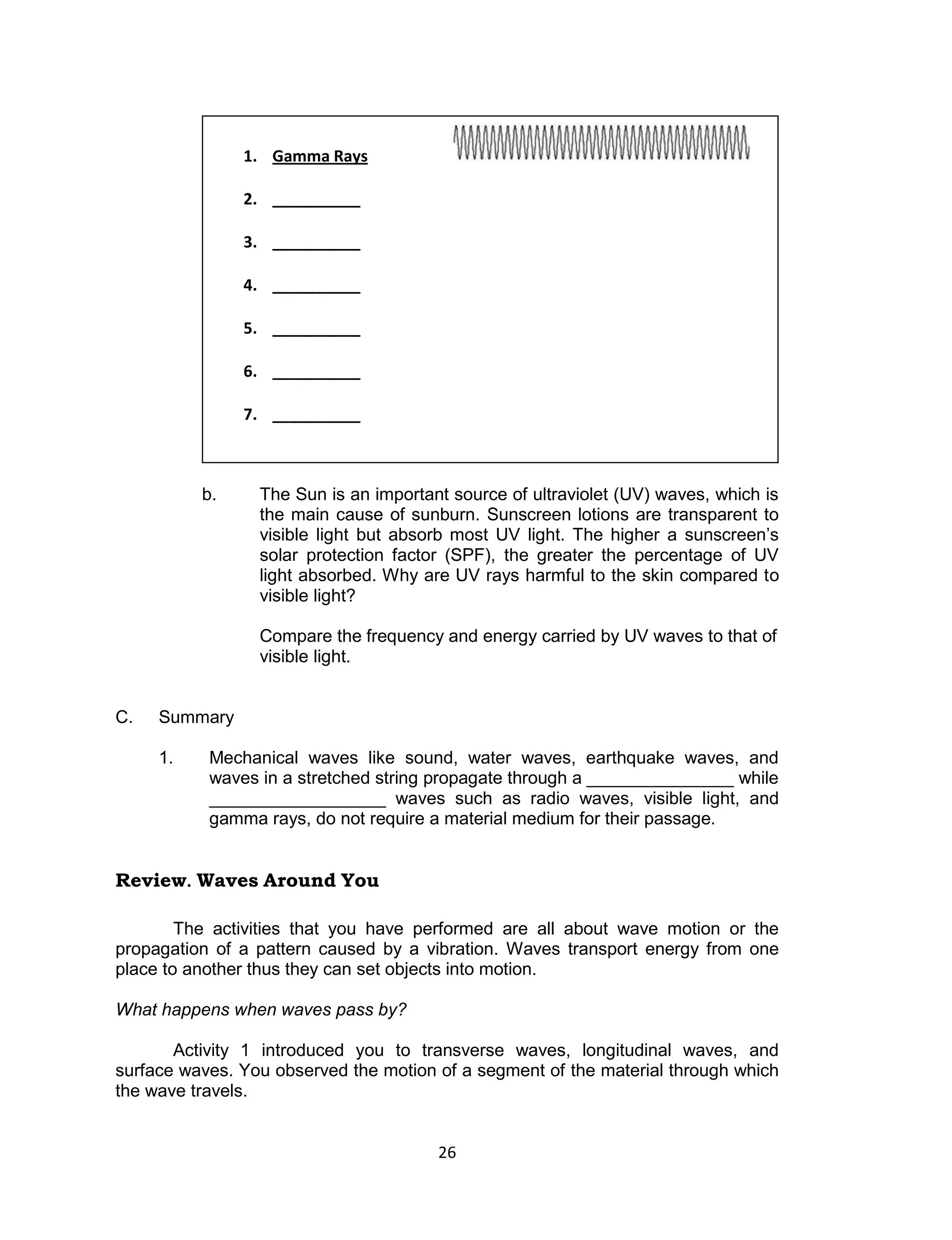 26 
b. The Sun is an important source of ultraviolet (UV) waves, which is the main cause of sunburn. Sunscreen lotions are transparent to visible light but absorb most UV light. The higher a sunscreen’s solar protection factor (SPF), the greater the percentage of UV light absorbed. Why are UV rays harmful to the skin compared to visible light? 
Compare the frequency and energy carried by UV waves to that of visible light. 
C. Summary 
1. Mechanical waves like sound, water waves, earthquake waves, and waves in a stretched string propagate through a _______________ while __________________ waves such as radio waves, visible light, and gamma rays, do not require a material medium for their passage. 
Review. Waves Around You 
The activities that you have performed are all about wave motion or the propagation of a pattern caused by a vibration. Waves transport energy from one place to another thus they can set objects into motion. 
What happens when waves pass by? 
Activity 1 introduced you to transverse waves, longitudinal waves, and surface waves. You observed the motion of a segment of the material through which the wave travels. 
1. Gamma Rays 
2. __________ 
3. __________ 
4. __________ 
5. __________ 
6. __________ 
7. __________  
