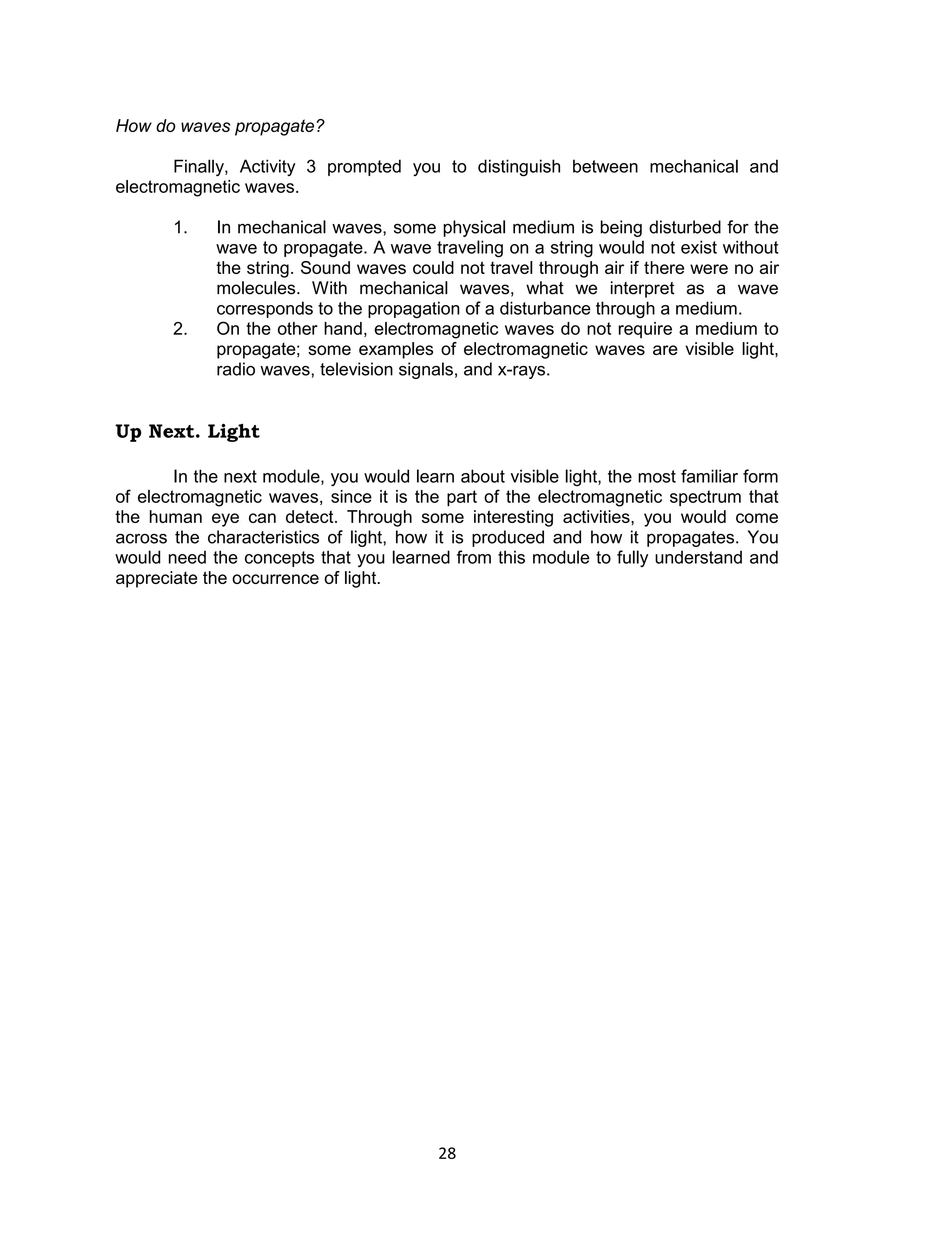 28 
How do waves propagate? 
Finally, Activity 3 prompted you to distinguish between mechanical and electromagnetic waves. 
1. In mechanical waves, some physical medium is being disturbed for the wave to propagate. A wave traveling on a string would not exist without the string. Sound waves could not travel through air if there were no air molecules. With mechanical waves, what we interpret as a wave corresponds to the propagation of a disturbance through a medium. 
2. On the other hand, electromagnetic waves do not require a medium to propagate; some examples of electromagnetic waves are visible light, radio waves, television signals, and x-rays. 
Up Next. Light 
In the next module, you would learn about visible light, the most familiar form of electromagnetic waves, since it is the part of the electromagnetic spectrum that the human eye can detect. Through some interesting activities, you would come across the characteristics of light, how it is produced and how it propagates. You would need the concepts that you learned from this module to fully understand and appreciate the occurrence of light.  