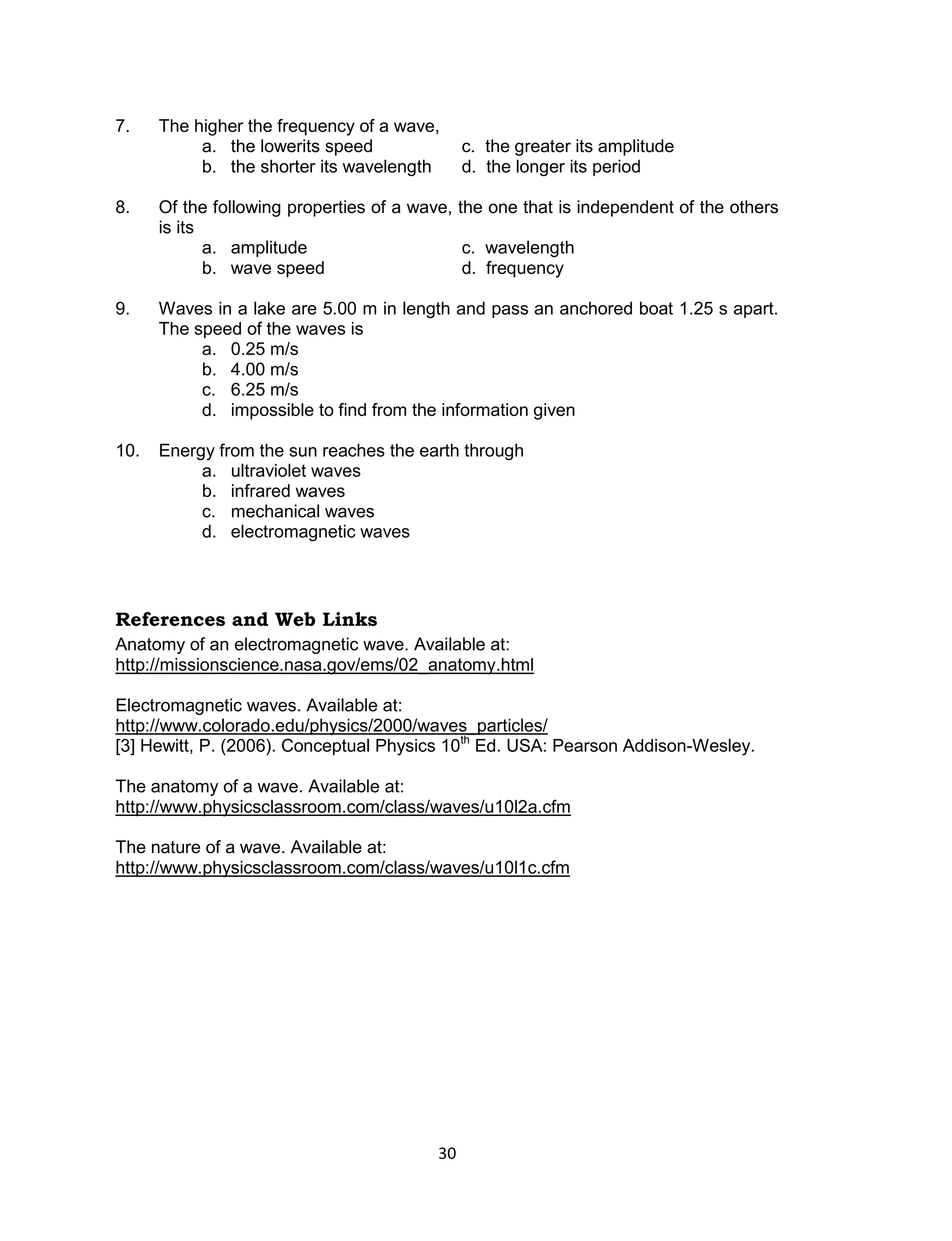 30 
7. The higher the frequency of a wave, 
a. the lowerits speed c. the greater its amplitude 
b. the shorter its wavelength d. the longer its period 
8. Of the following properties of a wave, the one that is independent of the others is its 
a. amplitude c. wavelength 
b. wave speed d. frequency 
9. Waves in a lake are 5.00 m in length and pass an anchored boat 1.25 s apart. The speed of the waves is 
a. 0.25 m/s 
b. 4.00 m/s 
c. 6.25 m/s 
d. impossible to find from the information given 
10. Energy from the sun reaches the earth through 
a. ultraviolet waves 
b. infrared waves 
c. mechanical waves 
d. electromagnetic waves 
References and Web Links 
Anatomy of an electromagnetic wave. Available at: http://missionscience.nasa.gov/ems/02_anatomy.html 
Electromagnetic waves. Available at: http://www.colorado.edu/physics/2000/waves_particles/ 
[3] Hewitt, P. (2006). Conceptual Physics 10th Ed. USA: Pearson Addison-Wesley. 
The anatomy of a wave. Available at: http://www.physicsclassroom.com/class/waves/u10l2a.cfm 
The nature of a wave. Available at: http://www.physicsclassroom.com/class/waves/u10l1c.cfm  