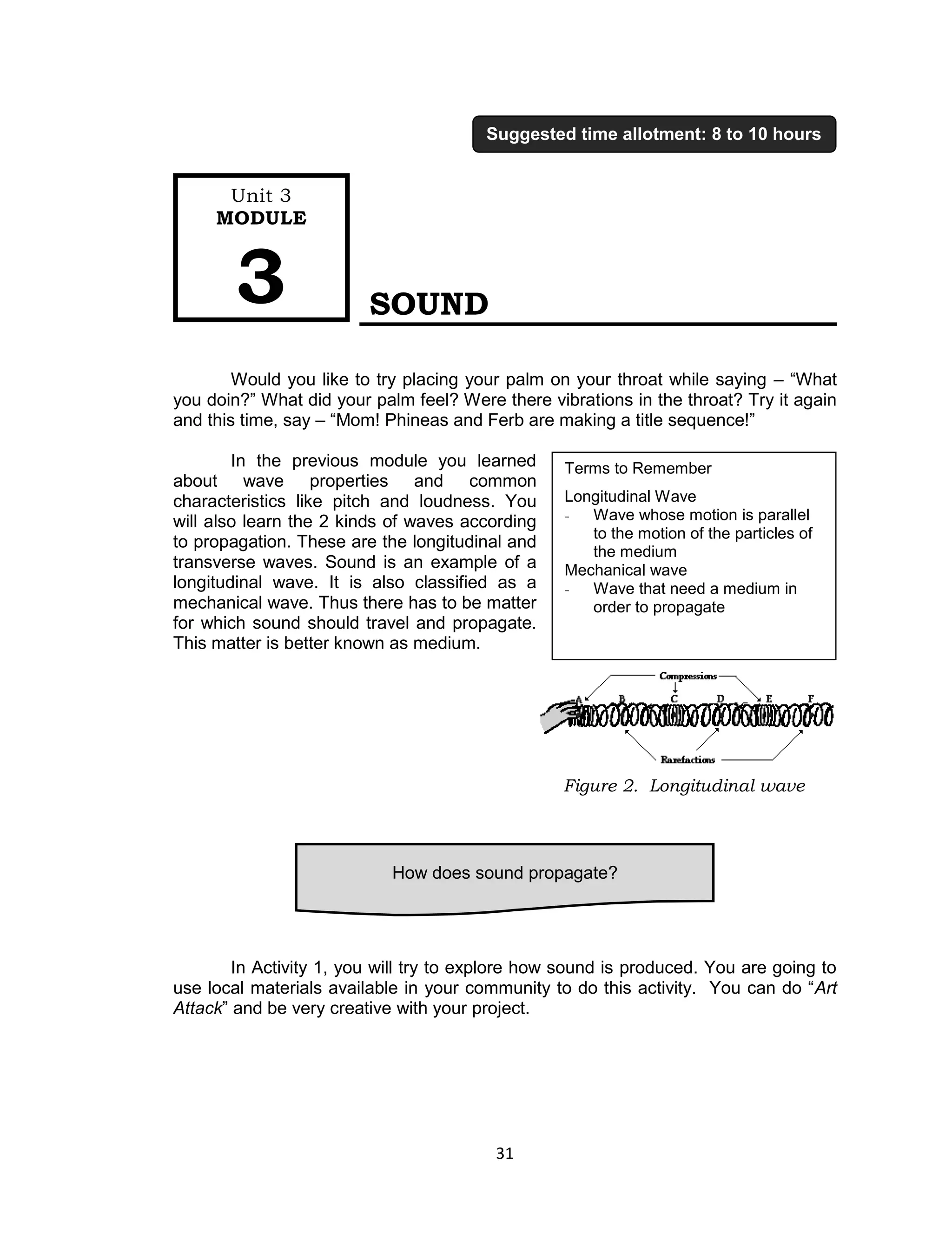 31 
SOUND 
Would you like to try placing your palm on your throat while saying – “What you doin?” What did your palm feel? Were there vibrations in the throat? Try it again and this time, say – “Mom! Phineas and Ferb are making a title sequence!” 
In the previous module you learned about wave properties and common characteristics like pitch and loudness. You will also learn the 2 kinds of waves according to propagation. These are the longitudinal and transverse waves. Sound is an example of a longitudinal wave. It is also classified as a mechanical wave. Thus there has to be matter for which sound should travel and propagate. This matter is better known as medium. 
In Activity 1, you will try to explore how sound is produced. You are going to use local materials available in your community to do this activity. You can do “Art Attack” and be very creative with your project. 
How does sound propagate? 
Unit 3 
MODULE 3 
Suggested time allotment: 8 to 10 hours 
Terms to Remember 
Longitudinal Wave 
- Wave whose motion is parallel to the motion of the particles of the medium 
Mechanical wave 
- Wave that need a medium in order to propagate 
Figure 2. Longitudinal wave  
