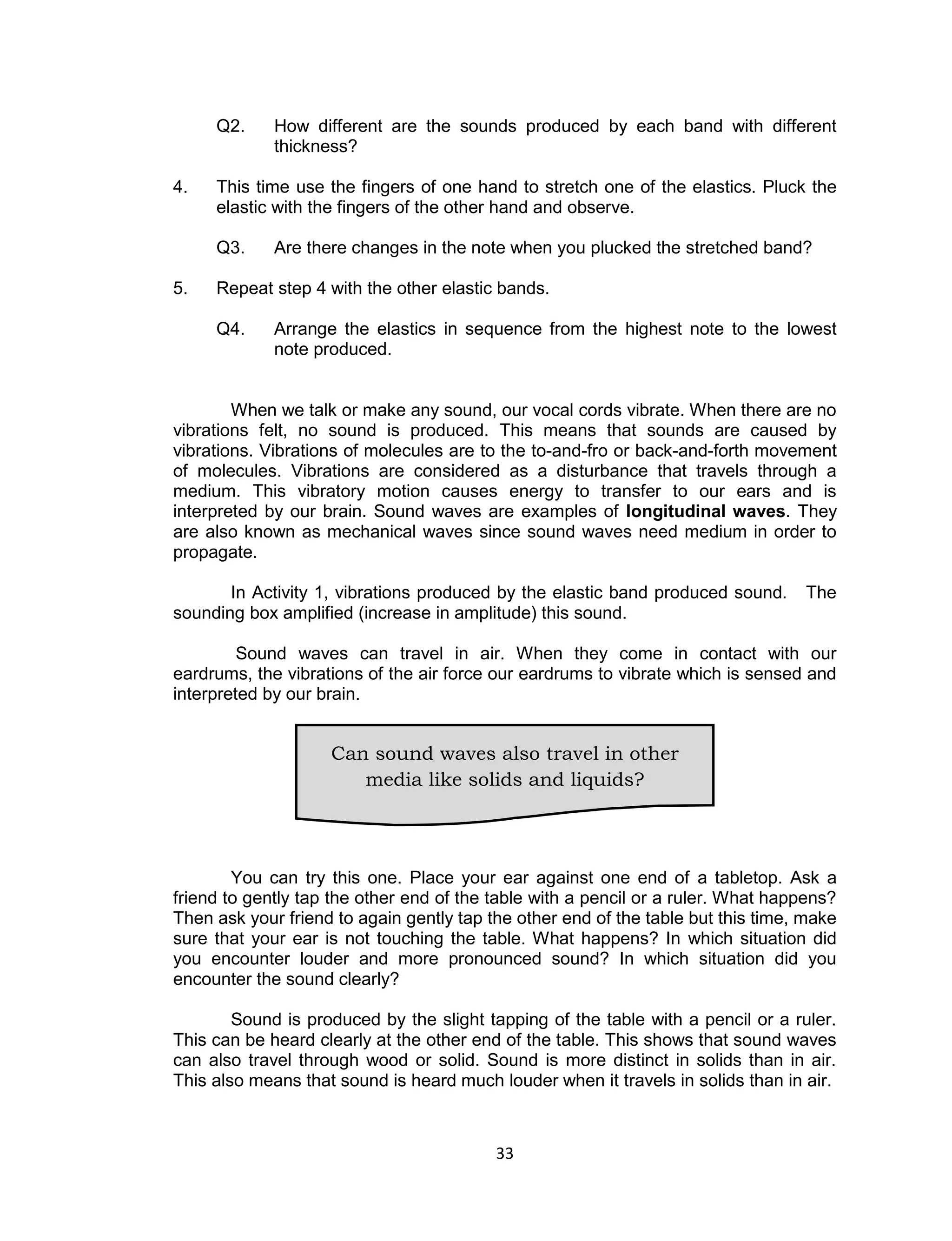 33 
Q2. How different are the sounds produced by each band with different thickness? 
4. This time use the fingers of one hand to stretch one of the elastics. Pluck the elastic with the fingers of the other hand and observe. 
Q3. Are there changes in the note when you plucked the stretched band? 
5. Repeat step 4 with the other elastic bands. 
Q4. Arrange the elastics in sequence from the highest note to the lowest note produced. 
When we talk or make any sound, our vocal cords vibrate. When there are no vibrations felt, no sound is produced. This means that sounds are caused by vibrations. Vibrations of molecules are to the to-and-fro or back-and-forth movement of molecules. Vibrations are considered as a disturbance that travels through a medium. This vibratory motion causes energy to transfer to our ears and is interpreted by our brain. Sound waves are examples of longitudinal waves. They are also known as mechanical waves since sound waves need medium in order to propagate. 
In Activity 1, vibrations produced by the elastic band produced sound. The sounding box amplified (increase in amplitude) this sound. 
Sound waves can travel in air. When they come in contact with our eardrums, the vibrations of the air force our eardrums to vibrate which is sensed and interpreted by our brain. 
You can try this one. Place your ear against one end of a tabletop. Ask a friend to gently tap the other end of the table with a pencil or a ruler. What happens? Then ask your friend to again gently tap the other end of the table but this time, make sure that your ear is not touching the table. What happens? In which situation did you encounter louder and more pronounced sound? In which situation did you encounter the sound clearly? 
Sound is produced by the slight tapping of the table with a pencil or a ruler. This can be heard clearly at the other end of the table. This shows that sound waves can also travel through wood or solid. Sound is more distinct in solids than in air. This also means that sound is heard much louder when it travels in solids than in air. 
Can sound waves also travel in other media like solids and liquids? 
 