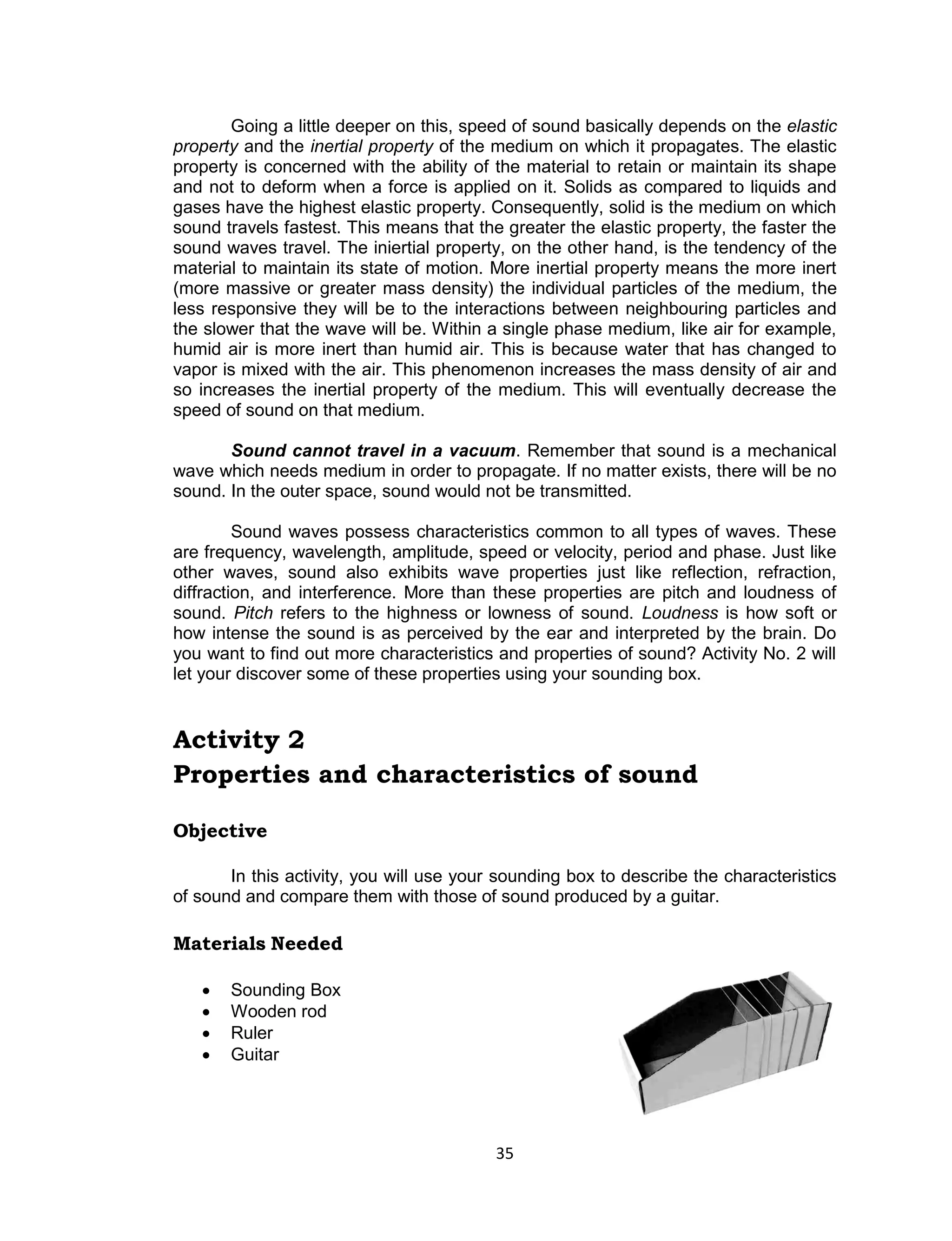 35 
Going a little deeper on this, speed of sound basically depends on the elastic property and the inertial property of the medium on which it propagates. The elastic property is concerned with the ability of the material to retain or maintain its shape and not to deform when a force is applied on it. Solids as compared to liquids and gases have the highest elastic property. Consequently, solid is the medium on which sound travels fastest. This means that the greater the elastic property, the faster the sound waves travel. The iniertial property, on the other hand, is the tendency of the material to maintain its state of motion. More inertial property means the more inert (more massive or greater mass density) the individual particles of the medium, the less responsive they will be to the interactions between neighbouring particles and the slower that the wave will be. Within a single phase medium, like air for example, humid air is more inert than humid air. This is because water that has changed to vapor is mixed with the air. This phenomenon increases the mass density of air and so increases the inertial property of the medium. This will eventually decrease the speed of sound on that medium. 
Sound cannot travel in a vacuum. Remember that sound is a mechanical wave which needs medium in order to propagate. If no matter exists, there will be no sound. In the outer space, sound would not be transmitted. 
Sound waves possess characteristics common to all types of waves. These are frequency, wavelength, amplitude, speed or velocity, period and phase. Just like other waves, sound also exhibits wave properties just like reflection, refraction, diffraction, and interference. More than these properties are pitch and loudness of sound. Pitch refers to the highness or lowness of sound. Loudness is how soft or how intense the sound is as perceived by the ear and interpreted by the brain. Do you want to find out more characteristics and properties of sound? Activity No. 2 will let your discover some of these properties using your sounding box. 
Activity 2 
Properties and characteristics of sound 
Objective 
In this activity, you will use your sounding box to describe the characteristics of sound and compare them with those of sound produced by a guitar. 
Materials Needed 
 Sounding Box  Wooden rod  Ruler  Guitar 
 
