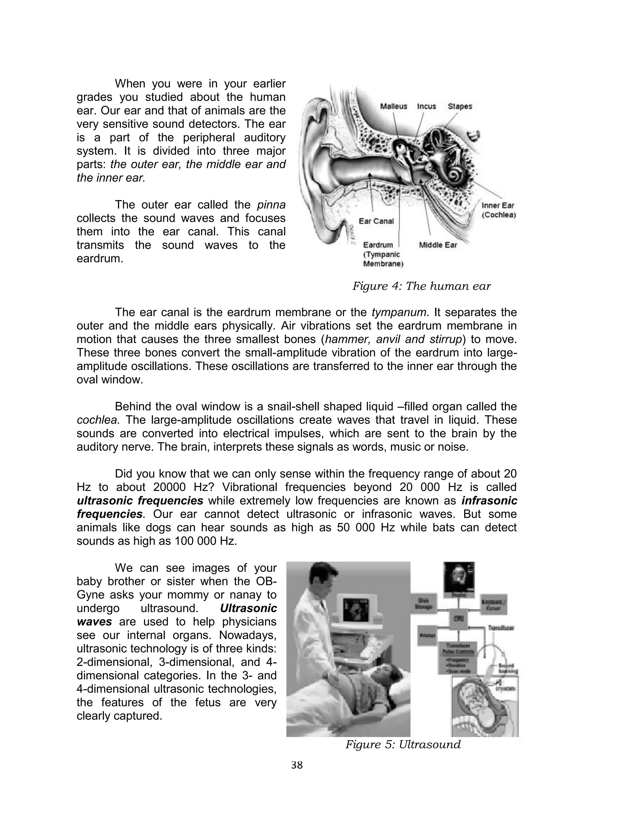 38 
When you were in your earlier grades you studied about the human ear. Our ear and that of animals are the very sensitive sound detectors. The ear is a part of the peripheral auditory system. It is divided into three major parts: the outer ear, the middle ear and the inner ear. 
The outer ear called the pinna collects the sound waves and focuses them into the ear canal. This canal transmits the sound waves to the eardrum. 
The ear canal is the eardrum membrane or the tympanum. It separates the outer and the middle ears physically. Air vibrations set the eardrum membrane in motion that causes the three smallest bones (hammer, anvil and stirrup) to move. These three bones convert the small-amplitude vibration of the eardrum into large- amplitude oscillations. These oscillations are transferred to the inner ear through the oval window. 
Behind the oval window is a snail-shell shaped liquid –filled organ called the cochlea. The large-amplitude oscillations create waves that travel in liquid. These sounds are converted into electrical impulses, which are sent to the brain by the auditory nerve. The brain, interprets these signals as words, music or noise. 
Did you know that we can only sense within the frequency range of about 20 Hz to about 20000 Hz? Vibrational frequencies beyond 20 000 Hz is called ultrasonic frequencies while extremely low frequencies are known as infrasonic frequencies. Our ear cannot detect ultrasonic or infrasonic waves. But some animals like dogs can hear sounds as high as 50 000 Hz while bats can detect sounds as high as 100 000 Hz. 
We can see images of your baby brother or sister when the OB- Gyne asks your mommy or nanay to undergo ultrasound. Ultrasonic waves are used to help physicians see our internal organs. Nowadays, ultrasonic technology is of three kinds: 2-dimensional, 3-dimensional, and 4- dimensional categories. In the 3- and 4-dimensional ultrasonic technologies, the features of the fetus are very clearly captured. 
Figure 4: The human ear 
Figure 5: Ultrasound  