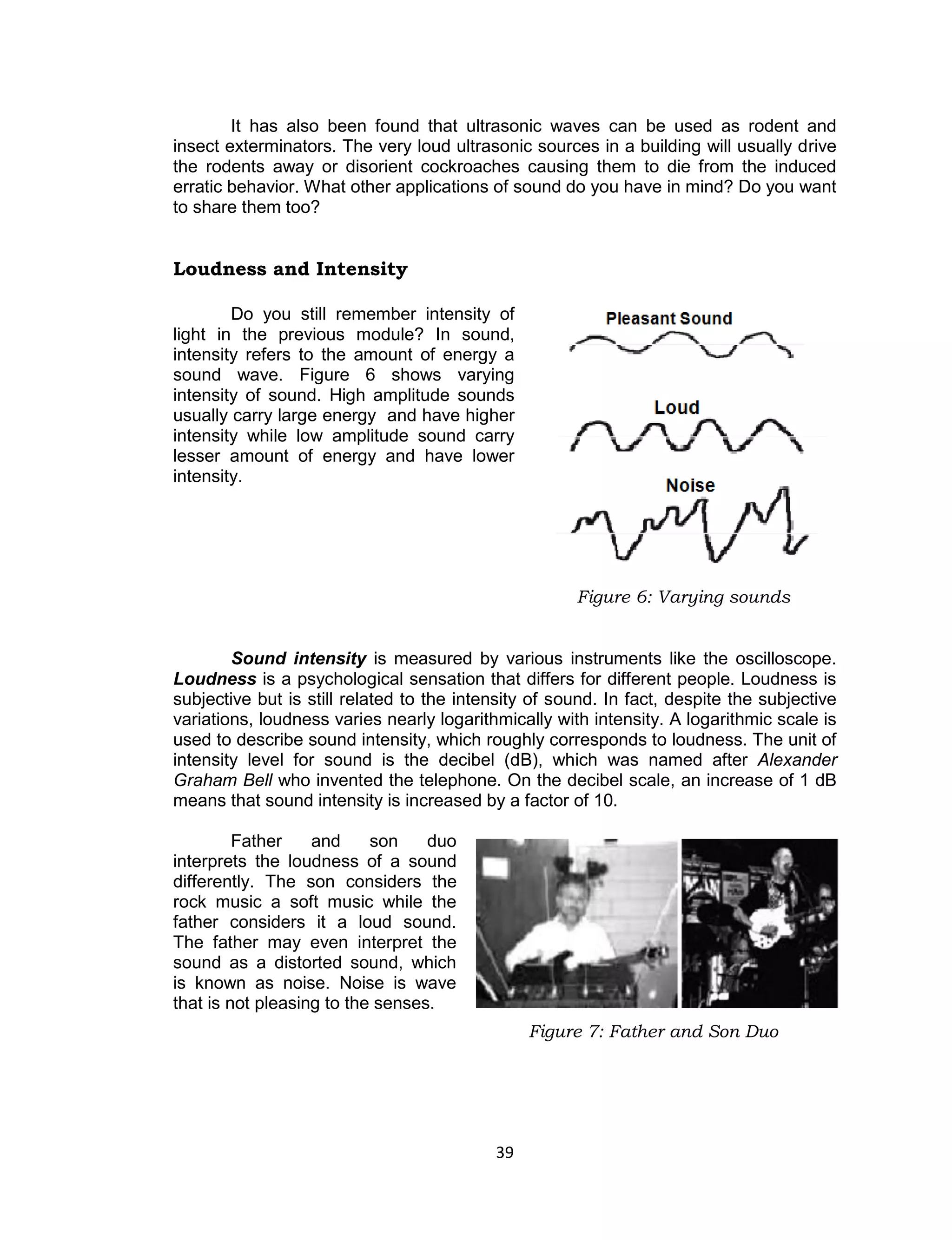 39 
It has also been found that ultrasonic waves can be used as rodent and insect exterminators. The very loud ultrasonic sources in a building will usually drive the rodents away or disorient cockroaches causing them to die from the induced erratic behavior. What other applications of sound do you have in mind? Do you want to share them too? 
Loudness and Intensity 
Do you still remember intensity of light in the previous module? In sound, intensity refers to the amount of energy a sound wave. Figure 6 shows varying intensity of sound. High amplitude sounds usually carry large energy and have higher intensity while low amplitude sound carry lesser amount of energy and have lower intensity. 
Sound intensity is measured by various instruments like the oscilloscope. Loudness is a psychological sensation that differs for different people. Loudness is subjective but is still related to the intensity of sound. In fact, despite the subjective variations, loudness varies nearly logarithmically with intensity. A logarithmic scale is used to describe sound intensity, which roughly corresponds to loudness. The unit of intensity level for sound is the decibel (dB), which was named after Alexander Graham Bell who invented the telephone. On the decibel scale, an increase of 1 dB means that sound intensity is increased by a factor of 10. 
Father and son duo interprets the loudness of a sound differently. The son considers the rock music a soft music while the father considers it a loud sound. The father may even interpret the sound as a distorted sound, which is known as noise. Noise is wave that is not pleasing to the senses. 
Figure 7: Father and Son Duo 
Figure 6: Varying sounds  