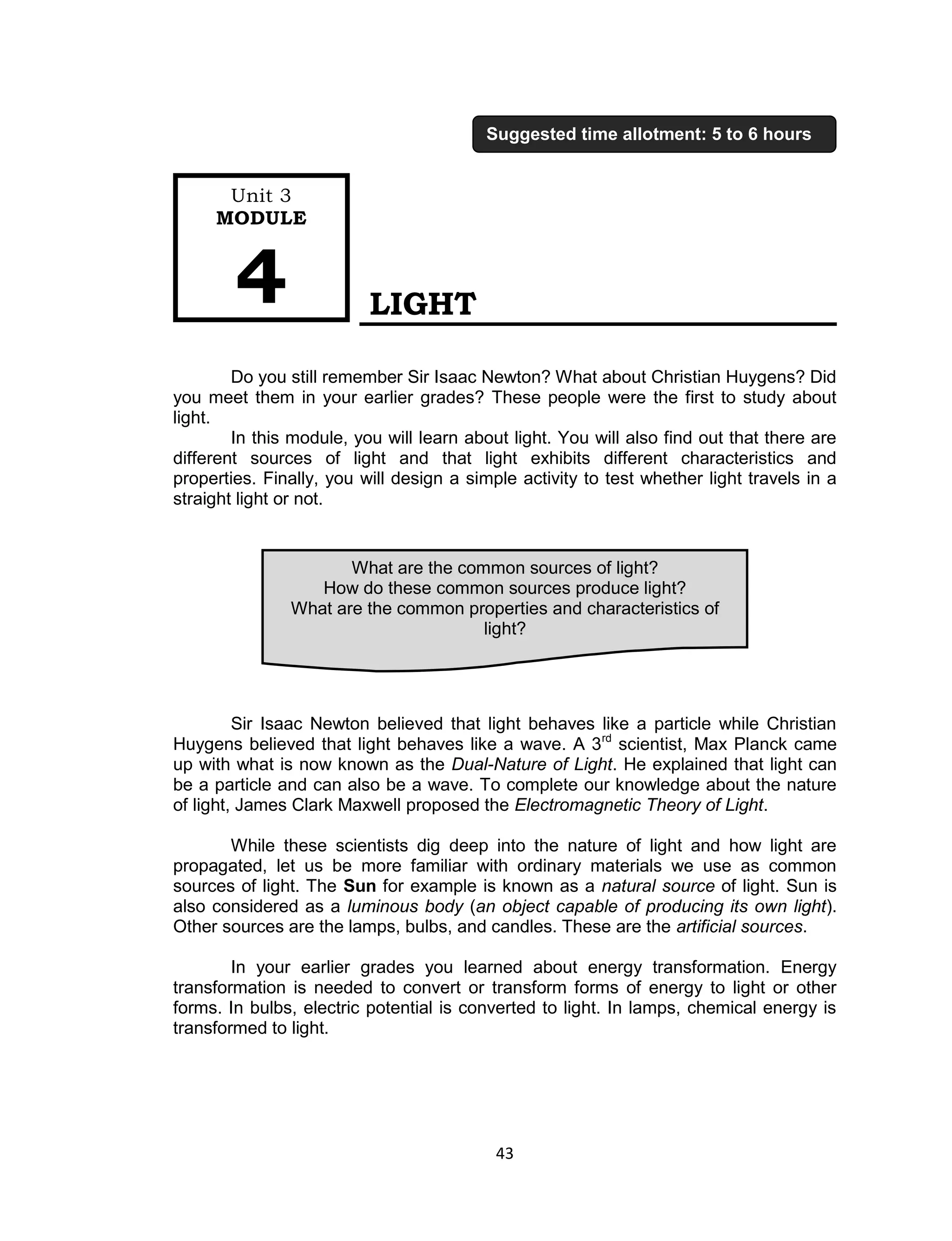 43 
LIGHT 
Do you still remember Sir Isaac Newton? What about Christian Huygens? Did you meet them in your earlier grades? These people were the first to study about light. 
In this module, you will learn about light. You will also find out that there are different sources of light and that light exhibits different characteristics and properties. Finally, you will design a simple activity to test whether light travels in a straight light or not. 
Sir Isaac Newton believed that light behaves like a particle while Christian Huygens believed that light behaves like a wave. A 3rd scientist, Max Planck came up with what is now known as the Dual-Nature of Light. He explained that light can be a particle and can also be a wave. To complete our knowledge about the nature of light, James Clark Maxwell proposed the Electromagnetic Theory of Light. 
While these scientists dig deep into the nature of light and how light are propagated, let us be more familiar with ordinary materials we use as common sources of light. The Sun for example is known as a natural source of light. Sun is also considered as a luminous body (an object capable of producing its own light). Other sources are the lamps, bulbs, and candles. These are the artificial sources. 
In your earlier grades you learned about energy transformation. Energy transformation is needed to convert or transform forms of energy to light or other forms. In bulbs, electric potential is converted to light. In lamps, chemical energy is transformed to light. 
What are the common sources of light? 
How do these common sources produce light? 
What are the common properties and characteristics of light? 
Unit 3 
MODULE 4 
Suggested time allotment: 5 to 6 hours  
