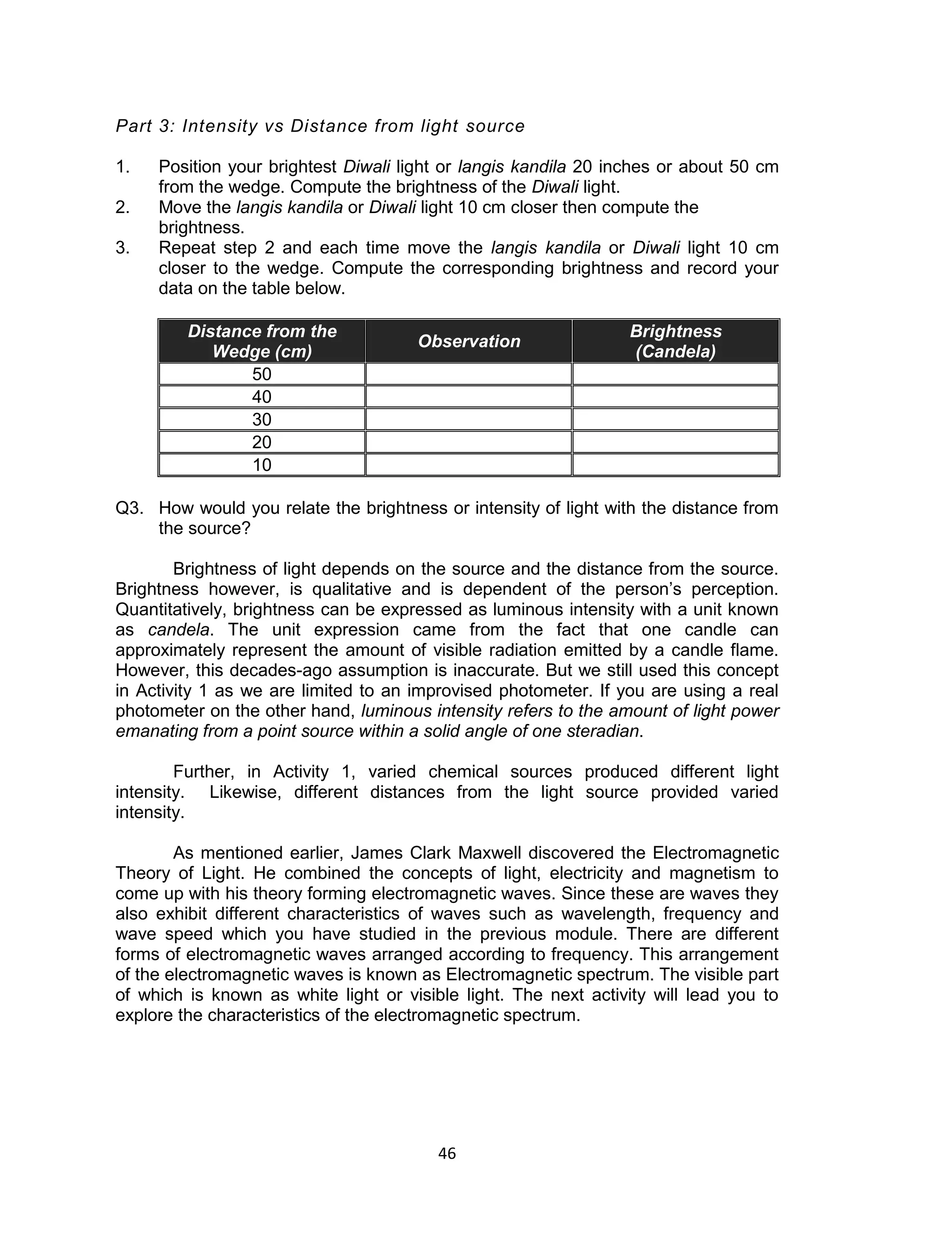 46 
Part 3: Intensity vs Distance from light source 
1. Position your brightest Diwali light or langis kandila 20 inches or about 50 cm from the wedge. Compute the brightness of the Diwali light. 
2. Move the langis kandila or Diwali light 10 cm closer then compute the brightness. 
3. Repeat step 2 and each time move the langis kandila or Diwali light 10 cm closer to the wedge. Compute the corresponding brightness and record your data on the table below. 
Distance from the Wedge (cm) Observation Brightness (Candela) 
50 
40 
30 
20 
10 
Q3. How would you relate the brightness or intensity of light with the distance from the source? 
Brightness of light depends on the source and the distance from the source. Brightness however, is qualitative and is dependent of the person’s perception. Quantitatively, brightness can be expressed as luminous intensity with a unit known as candela. The unit expression came from the fact that one candle can approximately represent the amount of visible radiation emitted by a candle flame. However, this decades-ago assumption is inaccurate. But we still used this concept in Activity 1 as we are limited to an improvised photometer. If you are using a real photometer on the other hand, luminous intensity refers to the amount of light power emanating from a point source within a solid angle of one steradian. 
Further, in Activity 1, varied chemical sources produced different light intensity. Likewise, different distances from the light source provided varied intensity. 
As mentioned earlier, James Clark Maxwell discovered the Electromagnetic Theory of Light. He combined the concepts of light, electricity and magnetism to come up with his theory forming electromagnetic waves. Since these are waves they also exhibit different characteristics of waves such as wavelength, frequency and wave speed which you have studied in the previous module. There are different forms of electromagnetic waves arranged according to frequency. This arrangement of the electromagnetic waves is known as Electromagnetic spectrum. The visible part of which is known as white light or visible light. The next activity will lead you to explore the characteristics of the electromagnetic spectrum.  