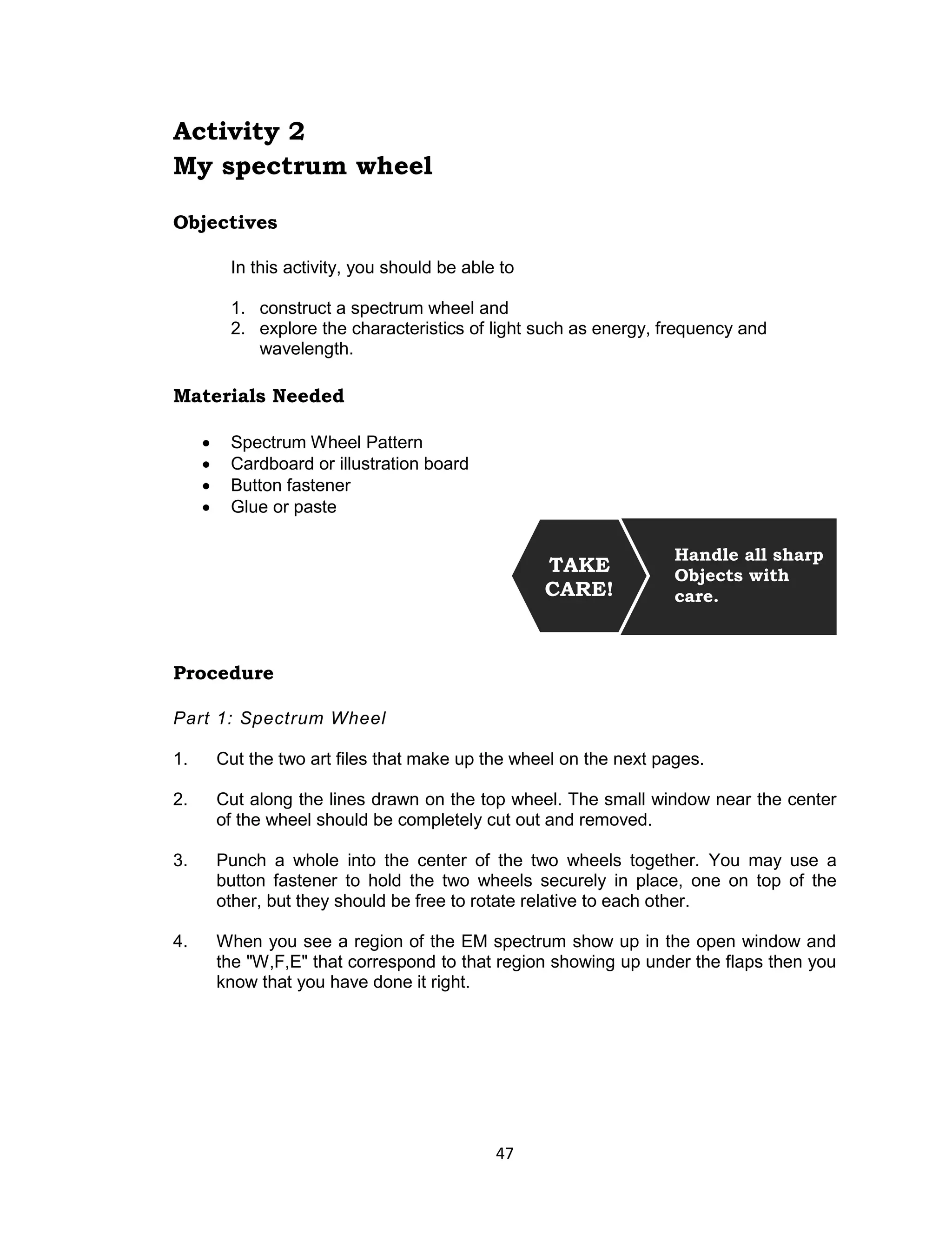 47 
Activity 2 
My spectrum wheel 
Objectives 
In this activity, you should be able to 
1. construct a spectrum wheel and 
2. explore the characteristics of light such as energy, frequency and wavelength. 
Materials Needed 
 Spectrum Wheel Pattern  Cardboard or illustration board  Button fastener  Glue or paste 
Procedure 
Part 1: Spectrum Wheel 
1. Cut the two art files that make up the wheel on the next pages. 
2. Cut along the lines drawn on the top wheel. The small window near the center of the wheel should be completely cut out and removed. 
3. Punch a whole into the center of the two wheels together. You may use a button fastener to hold the two wheels securely in place, one on top of the other, but they should be free to rotate relative to each other. 
4. When you see a region of the EM spectrum show up in the open window and the "W,F,E" that correspond to that region showing up under the flaps then you know that you have done it right. 
Handle all sharp 
Objects with care. 
TAKE CARE!  