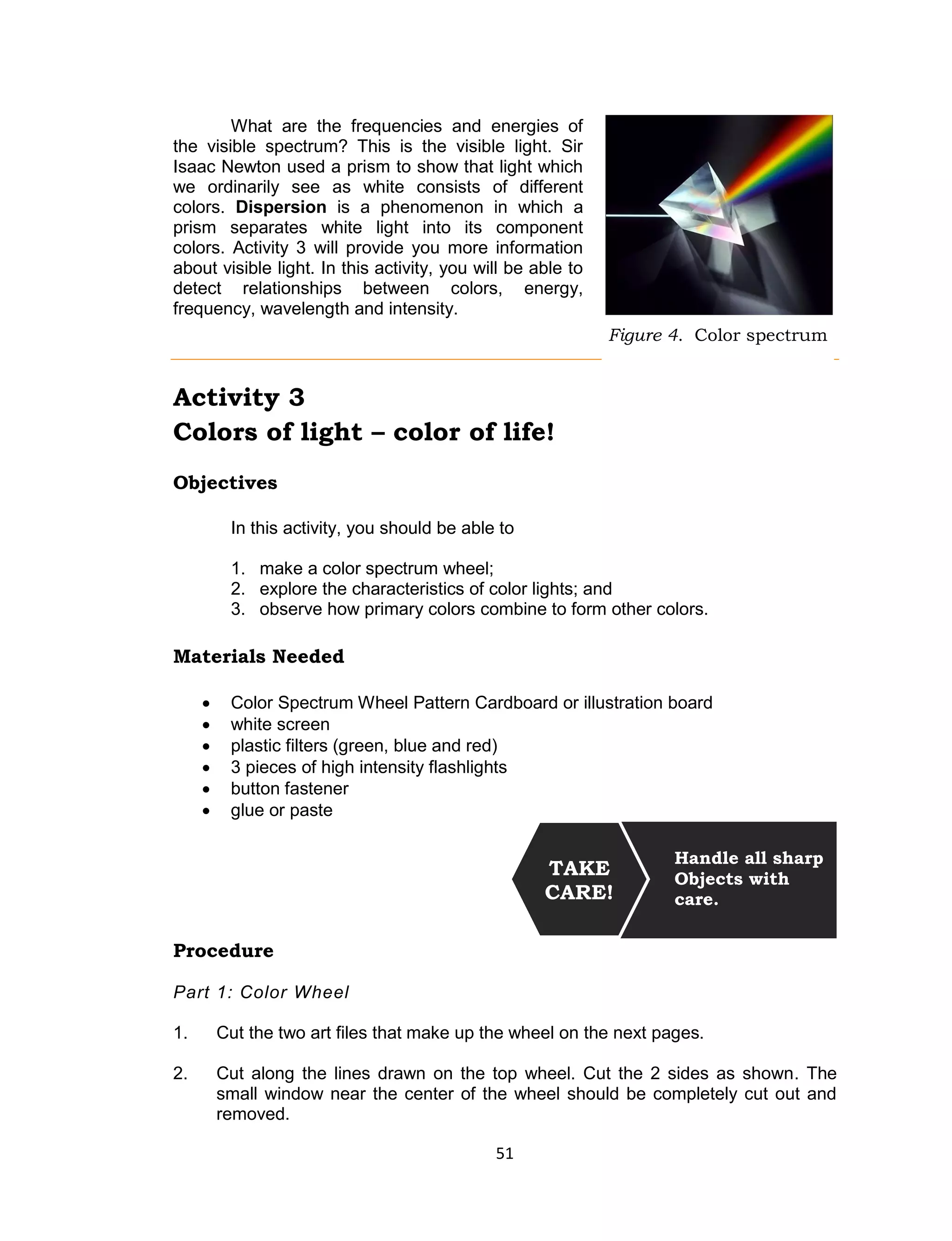 51 
What are the frequencies and energies of the visible spectrum? This is the visible light. Sir Isaac Newton used a prism to show that light which we ordinarily see as white consists of different colors. Dispersion is a phenomenon in which a prism separates white light into its component colors. Activity 3 will provide you more information about visible light. In this activity, you will be able to detect relationships between colors, energy, frequency, wavelength and intensity. 
Activity 3 
Colors of light – color of life! 
Objectives 
In this activity, you should be able to 
1. make a color spectrum wheel; 
2. explore the characteristics of color lights; and 
3. observe how primary colors combine to form other colors. 
Materials Needed 
 Color Spectrum Wheel Pattern Cardboard or illustration board  white screen  plastic filters (green, blue and red)  3 pieces of high intensity flashlights  button fastener  glue or paste 
Procedure 
Part 1: Color Wheel 
1. Cut the two art files that make up the wheel on the next pages. 
2. Cut along the lines drawn on the top wheel. Cut the 2 sides as shown. The small window near the center of the wheel should be completely cut out and removed. 
Handle all sharp 
Objects with care. 
TAKE CARE! 
Figure 4. Color spectrum  