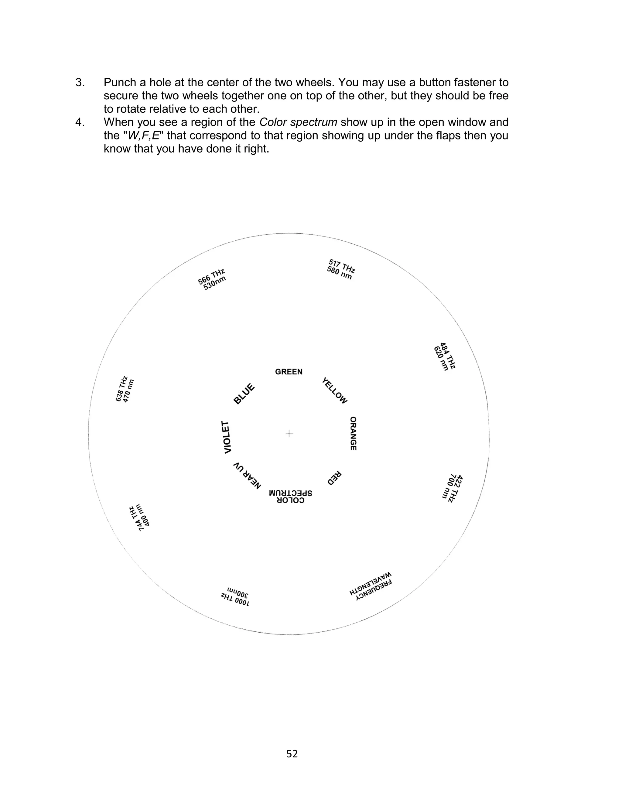 52 
3. Punch a hole at the center of the two wheels. You may use a button fastener to secure the two wheels together one on top of the other, but they should be free to rotate relative to each other. 
4. When you see a region of the Color spectrum show up in the open window and the "W,F,E" that correspond to that region showing up under the flaps then you know that you have done it right. 
 