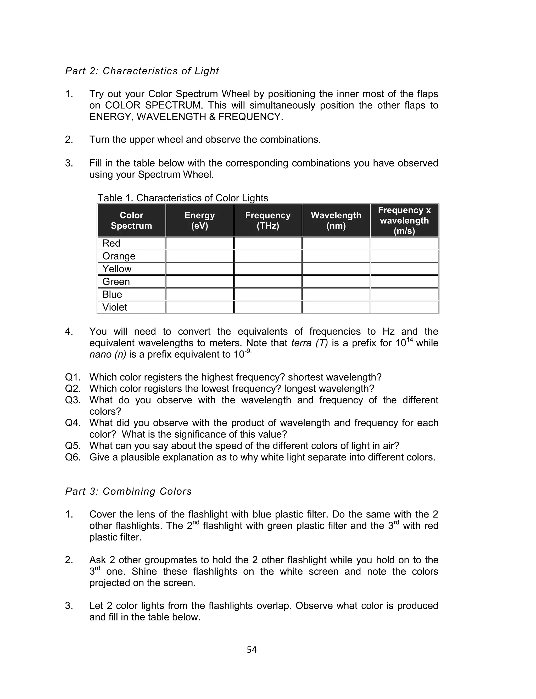 54 
Part 2: Characteristics of Light 
1. Try out your Color Spectrum Wheel by positioning the inner most of the flaps on COLOR SPECTRUM. This will simultaneously position the other flaps to ENERGY, WAVELENGTH & FREQUENCY. 
2. Turn the upper wheel and observe the combinations. 
3. Fill in the table below with the corresponding combinations you have observed using your Spectrum Wheel. 
Table 1. Characteristics of Color Lights Color Spectrum Energy (eV) Frequency (THz) Wavelength (nm) Frequency x wavelength (m/s) 
Red 
Orange 
Yellow 
Green 
Blue 
Violet 
4. You will need to convert the equivalents of frequencies to Hz and the equivalent wavelengths to meters. Note that terra (T) is a prefix for 1014 while nano (n) is a prefix equivalent to 10-9. 
Q1. Which color registers the highest frequency? shortest wavelength? 
Q2. Which color registers the lowest frequency? longest wavelength? 
Q3. What do you observe with the wavelength and frequency of the different colors? 
Q4. What did you observe with the product of wavelength and frequency for each color? What is the significance of this value? 
Q5. What can you say about the speed of the different colors of light in air? 
Q6. Give a plausible explanation as to why white light separate into different colors. 
Part 3: Combining Colors 
1. Cover the lens of the flashlight with blue plastic filter. Do the same with the 2 other flashlights. The 2nd flashlight with green plastic filter and the 3rd with red plastic filter. 
2. Ask 2 other groupmates to hold the 2 other flashlight while you hold on to the 3rd one. Shine these flashlights on the white screen and note the colors projected on the screen. 
3. Let 2 color lights from the flashlights overlap. Observe what color is produced and fill in the table below. 
 