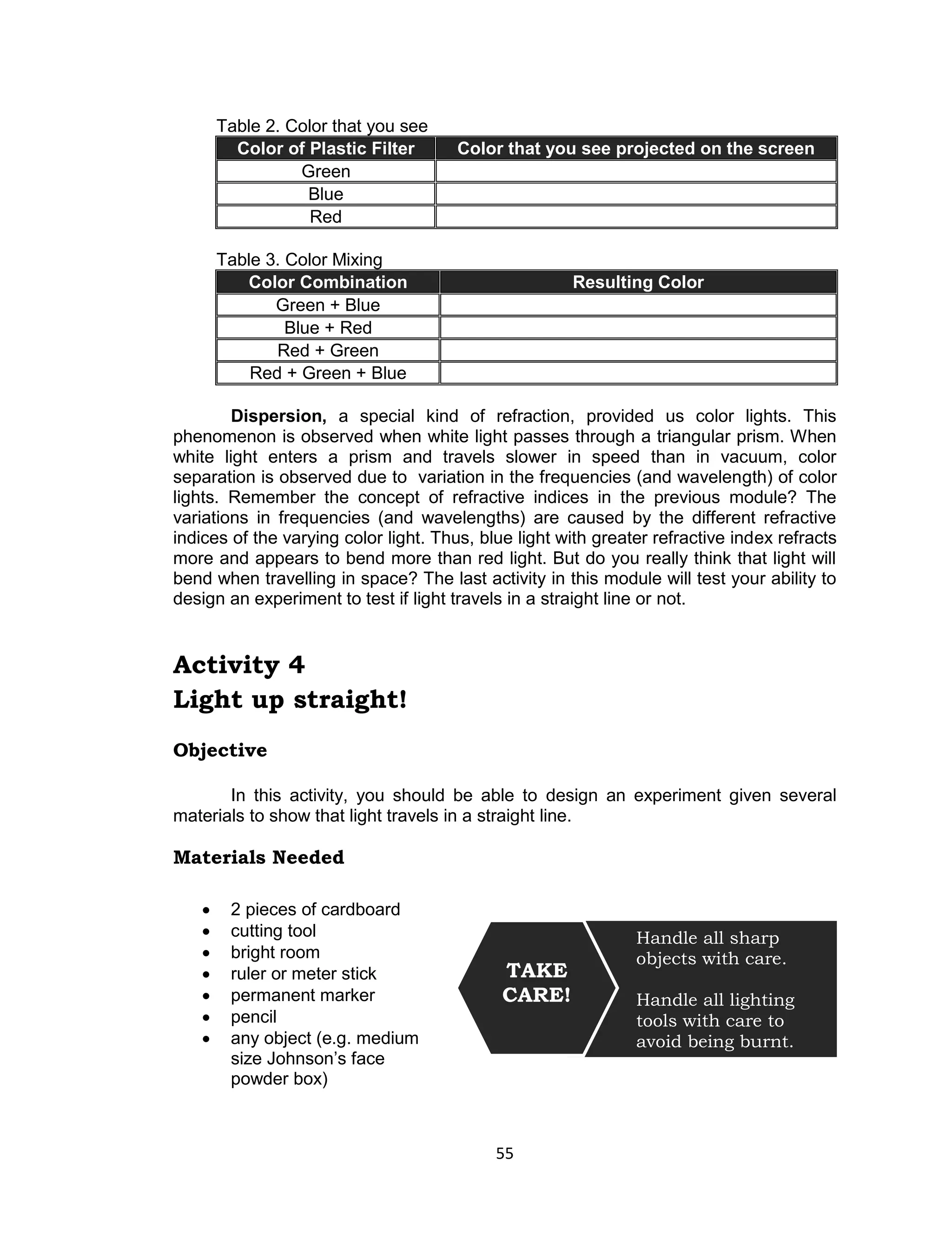 55 
Table 2. Color that you see Color of Plastic Filter Color that you see projected on the screen 
Green 
Blue 
Red 
Table 3. Color Mixing Color Combination Resulting Color 
Green + Blue 
Blue + Red 
Red + Green 
Red + Green + Blue 
Dispersion, a special kind of refraction, provided us color lights. This phenomenon is observed when white light passes through a triangular prism. When white light enters a prism and travels slower in speed than in vacuum, color separation is observed due to variation in the frequencies (and wavelength) of color lights. Remember the concept of refractive indices in the previous module? The variations in frequencies (and wavelengths) are caused by the different refractive indices of the varying color light. Thus, blue light with greater refractive index refracts more and appears to bend more than red light. But do you really think that light will bend when travelling in space? The last activity in this module will test your ability to design an experiment to test if light travels in a straight line or not. 
Activity 4 
Light up straight! 
Objective 
In this activity, you should be able to design an experiment given several materials to show that light travels in a straight line. 
Materials Needed 
 2 pieces of cardboard  cutting tool  bright room  ruler or meter stick  permanent marker  pencil  any object (e.g. medium size Johnson’s face powder box) 
Handle all sharp objects with care. 
Handle all lighting tools with care to 
avoid being burnt. 
TAKE CARE!  