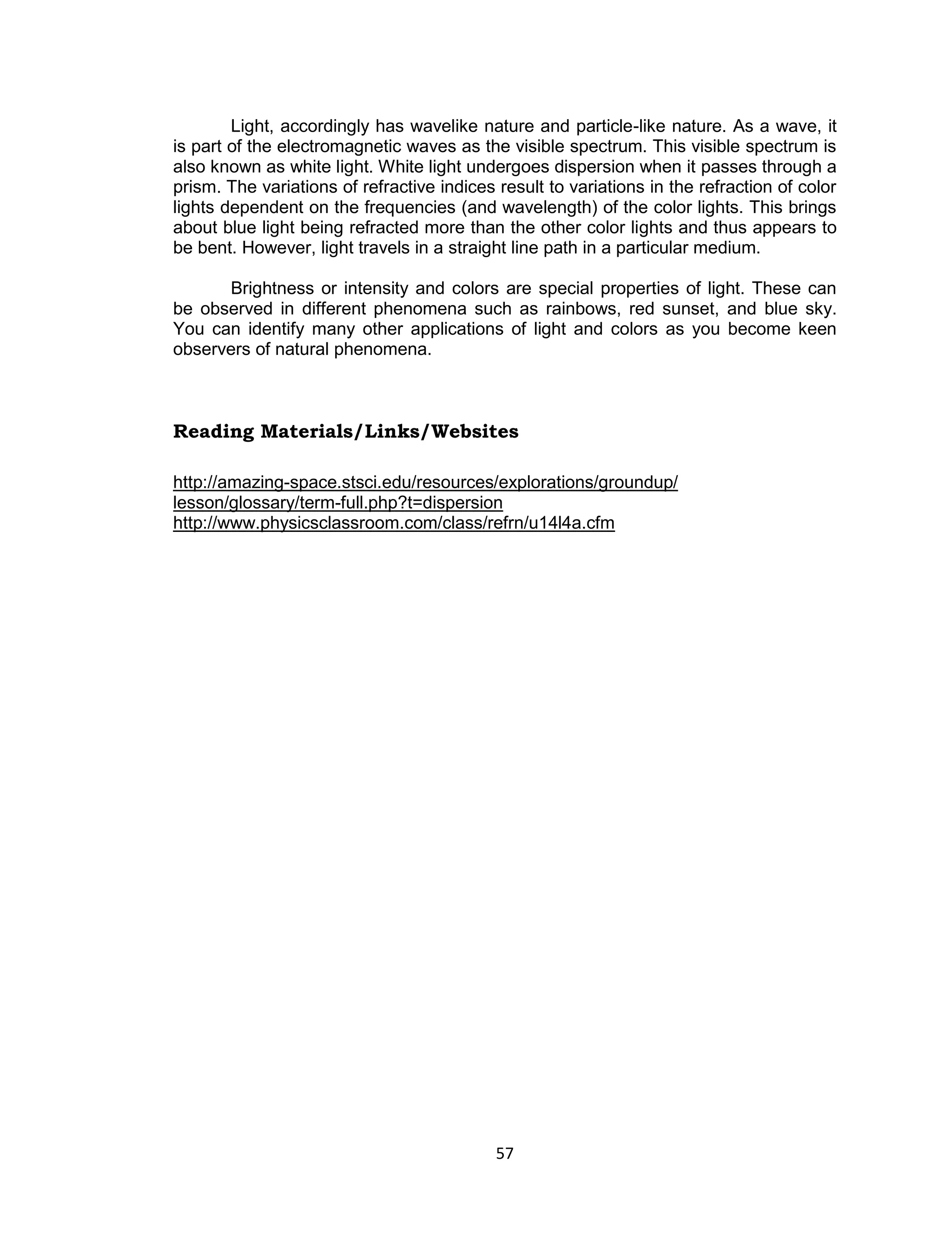 57 
Light, accordingly has wavelike nature and particle-like nature. As a wave, it is part of the electromagnetic waves as the visible spectrum. This visible spectrum is also known as white light. White light undergoes dispersion when it passes through a prism. The variations of refractive indices result to variations in the refraction of color lights dependent on the frequencies (and wavelength) of the color lights. This brings about blue light being refracted more than the other color lights and thus appears to be bent. However, light travels in a straight line path in a particular medium. 
Brightness or intensity and colors are special properties of light. These can be observed in different phenomena such as rainbows, red sunset, and blue sky. You can identify many other applications of light and colors as you become keen observers of natural phenomena. 
Reading Materials/Links/Websites 
http://amazing-space.stsci.edu/resources/explorations/groundup/ lesson/glossary/term-full.php?t=dispersion 
http://www.physicsclassroom.com/class/refrn/u14l4a.cfm  