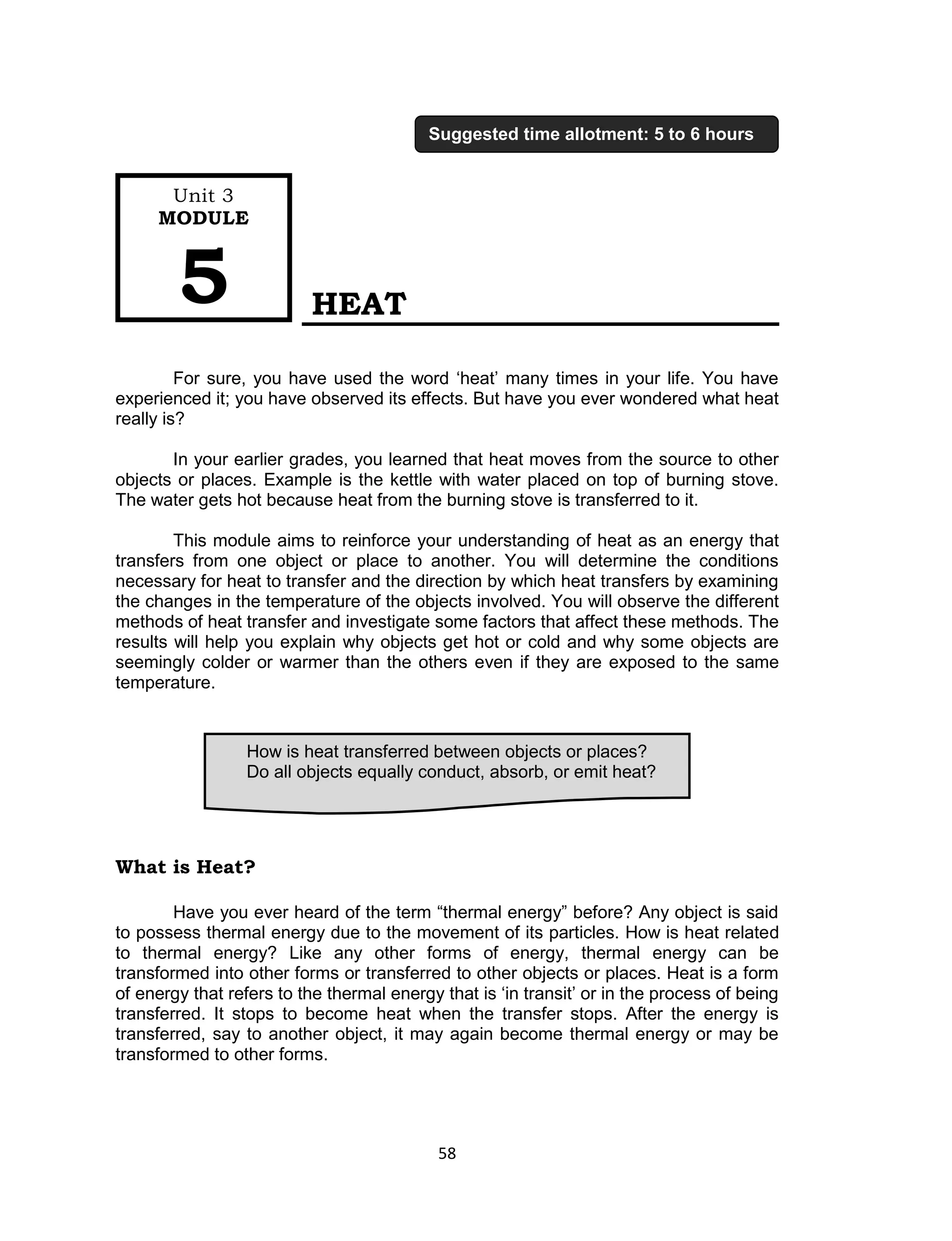 58 
HEAT 
For sure, you have used the word ‘heat’ many times in your life. You have experienced it; you have observed its effects. But have you ever wondered what heat really is? 
In your earlier grades, you learned that heat moves from the source to other objects or places. Example is the kettle with water placed on top of burning stove. The water gets hot because heat from the burning stove is transferred to it. 
This module aims to reinforce your understanding of heat as an energy that transfers from one object or place to another. You will determine the conditions necessary for heat to transfer and the direction by which heat transfers by examining the changes in the temperature of the objects involved. You will observe the different methods of heat transfer and investigate some factors that affect these methods. The results will help you explain why objects get hot or cold and why some objects are seemingly colder or warmer than the others even if they are exposed to the same temperature. 
What is Heat? 
Have you ever heard of the term “thermal energy” before? Any object is said to possess thermal energy due to the movement of its particles. How is heat related to thermal energy? Like any other forms of energy, thermal energy can be transformed into other forms or transferred to other objects or places. Heat is a form of energy that refers to the thermal energy that is ‘in transit’ or in the process of being transferred. It stops to become heat when the transfer stops. After the energy is transferred, say to another object, it may again become thermal energy or may be transformed to other forms. 
How is heat transferred between objects or places? 
Do all objects equally conduct, absorb, or emit heat? 
Unit 3 
MODULE 5 
Suggested time allotment: 5 to 6 hours  