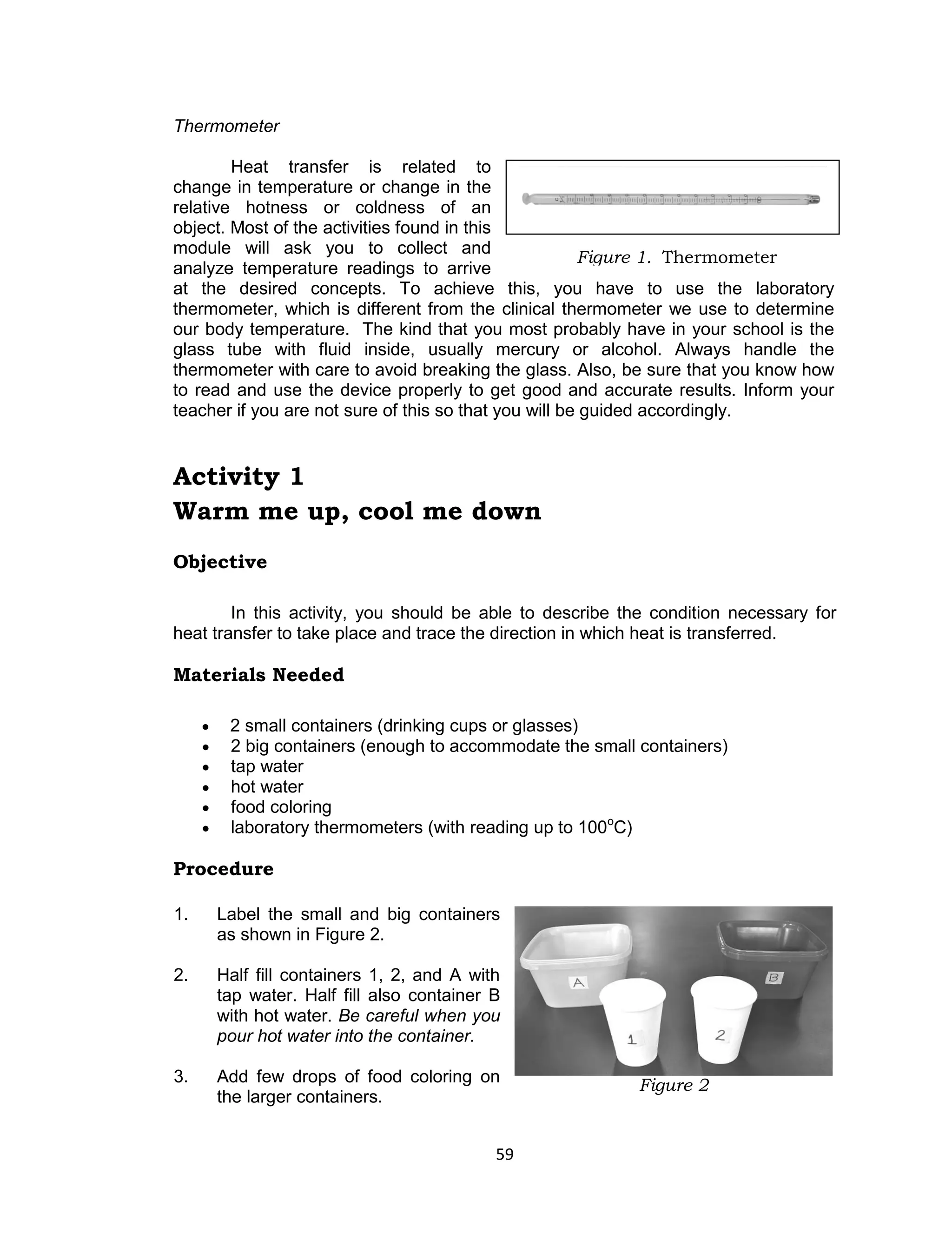 59 
Thermometer 
Heat transfer is related to change in temperature or change in the relative hotness or coldness of an object. Most of the activities found in this module will ask you to collect and analyze temperature readings to arrive at the desired concepts. To achieve this, you have to use the laboratory thermometer, which is different from the clinical thermometer we use to determine our body temperature. The kind that you most probably have in your school is the glass tube with fluid inside, usually mercury or alcohol. Always handle the thermometer with care to avoid breaking the glass. Also, be sure that you know how to read and use the device properly to get good and accurate results. Inform your teacher if you are not sure of this so that you will be guided accordingly. 
Activity 1 
Warm me up, cool me down 
Objective 
In this activity, you should be able to describe the condition necessary for heat transfer to take place and trace the direction in which heat is transferred. 
Materials Needed 
 2 small containers (drinking cups or glasses) 
 2 big containers (enough to accommodate the small containers) 
 tap water 
 hot water 
 food coloring 
 laboratory thermometers (with reading up to 100oC) 
Procedure 
1. Label the small and big containers as shown in Figure 2. 
2. Half fill containers 1, 2, and A with tap water. Half fill also container B with hot water. Be careful when you pour hot water into the container. 
3. Add few drops of food coloring on the larger containers. 
Figure 2 
Figure 1. Thermometer  