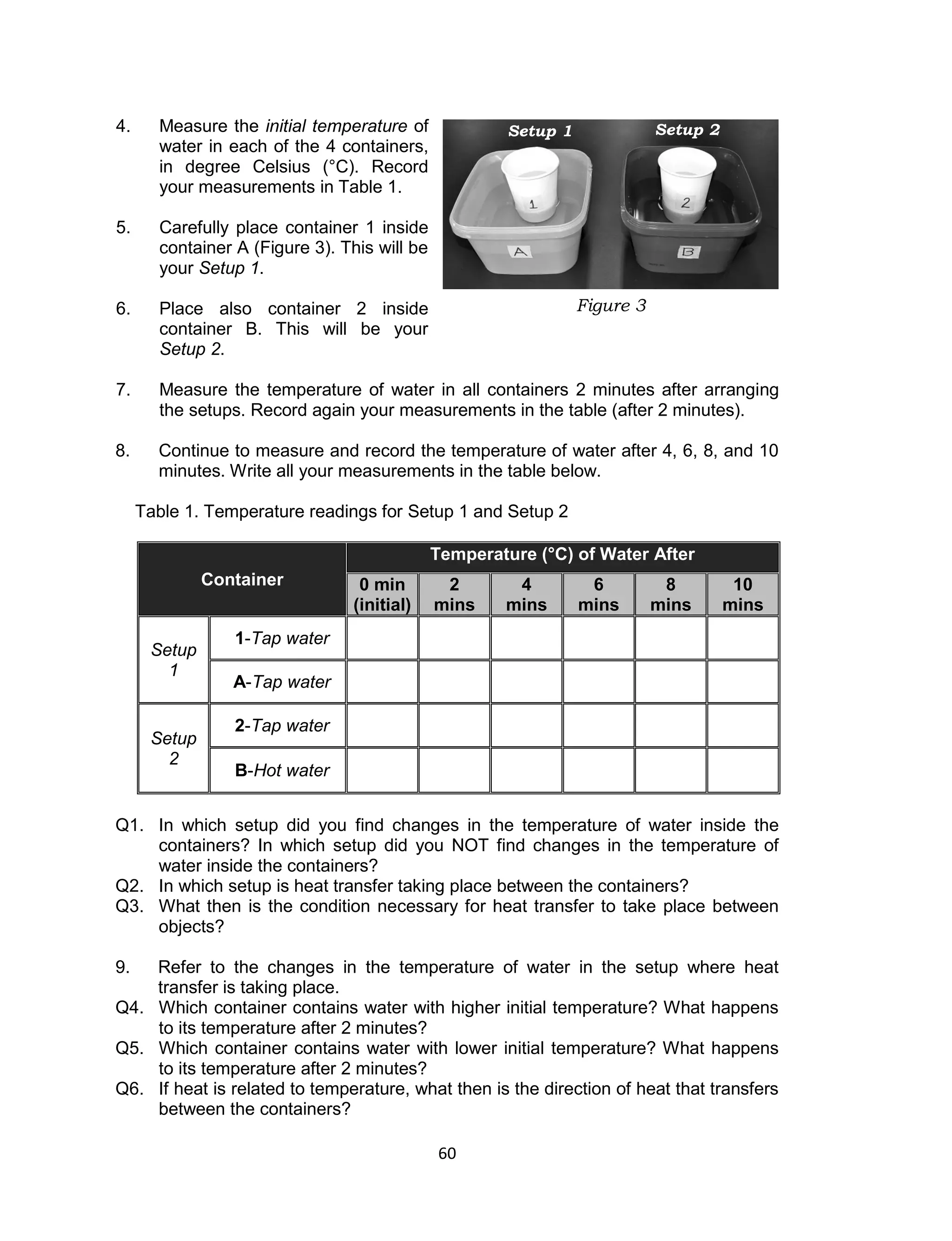 60 
4. Measure the initial temperature of water in each of the 4 containers, in degree Celsius (°C). Record your measurements in Table 1. 
5. Carefully place container 1 inside container A (Figure 3). This will be your Setup 1. 
6. Place also container 2 inside container B. This will be your 
Setup 2. 
7. Measure the temperature of water in all containers 2 minutes after arranging the setups. Record again your measurements in the table (after 2 minutes). 
8. Continue to measure and record the temperature of water after 4, 6, 8, and 10 minutes. Write all your measurements in the table below. 
Table 1. Temperature readings for Setup 1 and Setup 2 
Container Temperature (°C) of Water After 0 min (initial) 2 mins 4 mins 6 mins 8 mins 10 mins 
Setup 1 
1-Tap water 
A-Tap water 
Setup 2 
2-Tap water 
B-Hot water 
Q1. In which setup did you find changes in the temperature of water inside the containers? In which setup did you NOT find changes in the temperature of water inside the containers? Q2. In which setup is heat transfer taking place between the containers? Q3. What then is the condition necessary for heat transfer to take place between objects? 
9. Refer to the changes in the temperature of water in the setup where heat transfer is taking place. Q4. Which container contains water with higher initial temperature? What happens to its temperature after 2 minutes? Q5. Which container contains water with lower initial temperature? What happens to its temperature after 2 minutes? Q6. If heat is related to temperature, what then is the direction of heat that transfers between the containers? 
Figure 3 
Setup 1 
Setup 2  