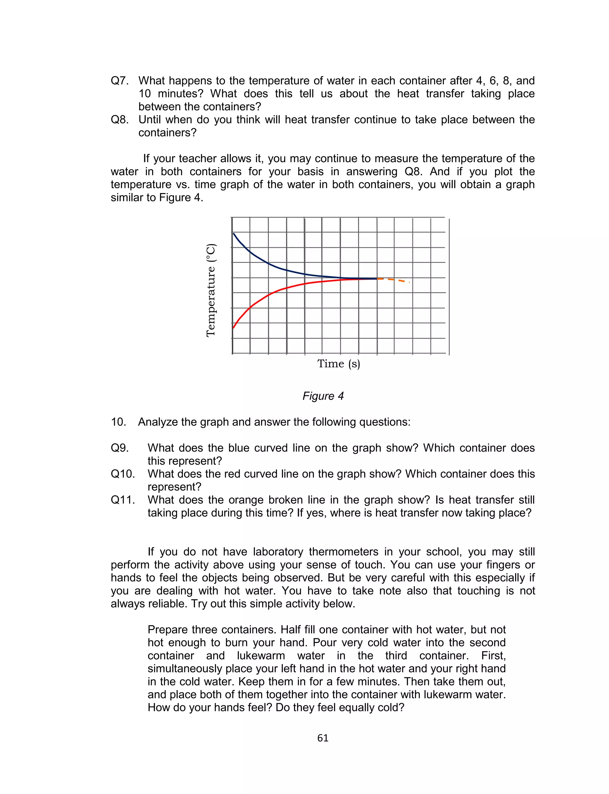 61 
Q7. What happens to the temperature of water in each container after 4, 6, 8, and 10 minutes? What does this tell us about the heat transfer taking place between the containers? Q8. Until when do you think will heat transfer continue to take place between the containers? 
If your teacher allows it, you may continue to measure the temperature of the water in both containers for your basis in answering Q8. And if you plot the temperature vs. time graph of the water in both containers, you will obtain a graph similar to Figure 4. 
Figure 4 
10. Analyze the graph and answer the following questions: 
Q9. What does the blue curved line on the graph show? Which container does this represent? Q10. What does the red curved line on the graph show? Which container does this represent? Q11. What does the orange broken line in the graph show? Is heat transfer still taking place during this time? If yes, where is heat transfer now taking place? 
If you do not have laboratory thermometers in your school, you may still perform the activity above using your sense of touch. You can use your fingers or hands to feel the objects being observed. But be very careful with this especially if you are dealing with hot water. You have to take note also that touching is not always reliable. Try out this simple activity below. 
Prepare three containers. Half fill one container with hot water, but not hot enough to burn your hand. Pour very cold water into the second container and lukewarm water in the third container. First, simultaneously place your left hand in the hot water and your right hand in the cold water. Keep them in for a few minutes. Then take them out, and place both of them together into the container with lukewarm water. How do your hands feel? Do they feel equally cold? 
Time (s) 
Temperature (°C)  