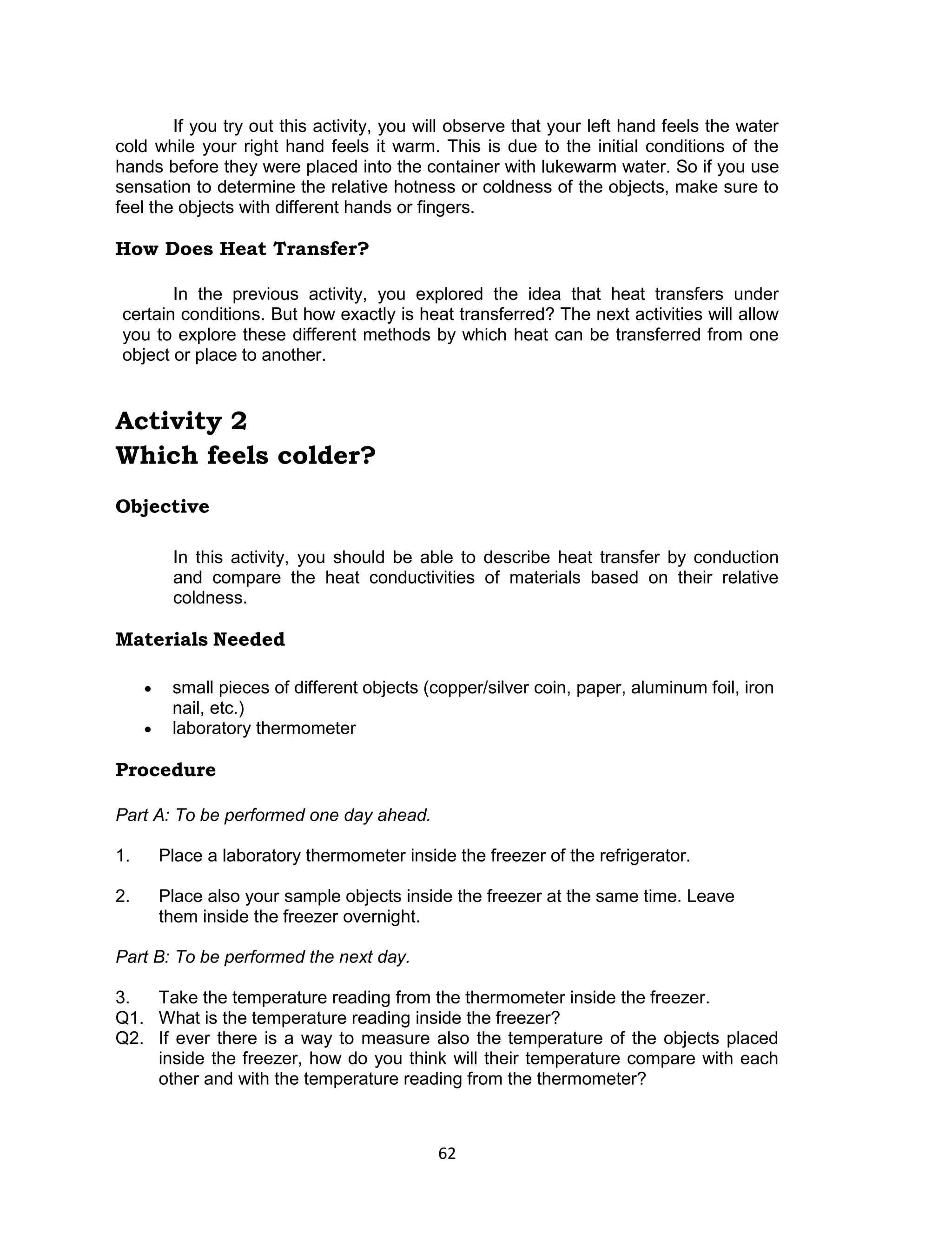 62 
If you try out this activity, you will observe that your left hand feels the water cold while your right hand feels it warm. This is due to the initial conditions of the hands before they were placed into the container with lukewarm water. So if you use sensation to determine the relative hotness or coldness of the objects, make sure to feel the objects with different hands or fingers. 
How Does Heat Transfer? 
In the previous activity, you explored the idea that heat transfers under certain conditions. But how exactly is heat transferred? The next activities will allow you to explore these different methods by which heat can be transferred from one object or place to another. 
Activity 2 
Which feels colder? 
Objective 
In this activity, you should be able to describe heat transfer by conduction and compare the heat conductivities of materials based on their relative coldness. 
Materials Needed 
 small pieces of different objects (copper/silver coin, paper, aluminum foil, iron nail, etc.) 
 laboratory thermometer 
Procedure 
Part A: To be performed one day ahead. 
1. Place a laboratory thermometer inside the freezer of the refrigerator. 
2. Place also your sample objects inside the freezer at the same time. Leave them inside the freezer overnight. 
Part B: To be performed the next day. 
3. Take the temperature reading from the thermometer inside the freezer. Q1. What is the temperature reading inside the freezer? Q2. If ever there is a way to measure also the temperature of the objects placed inside the freezer, how do you think will their temperature compare with each other and with the temperature reading from the thermometer?  