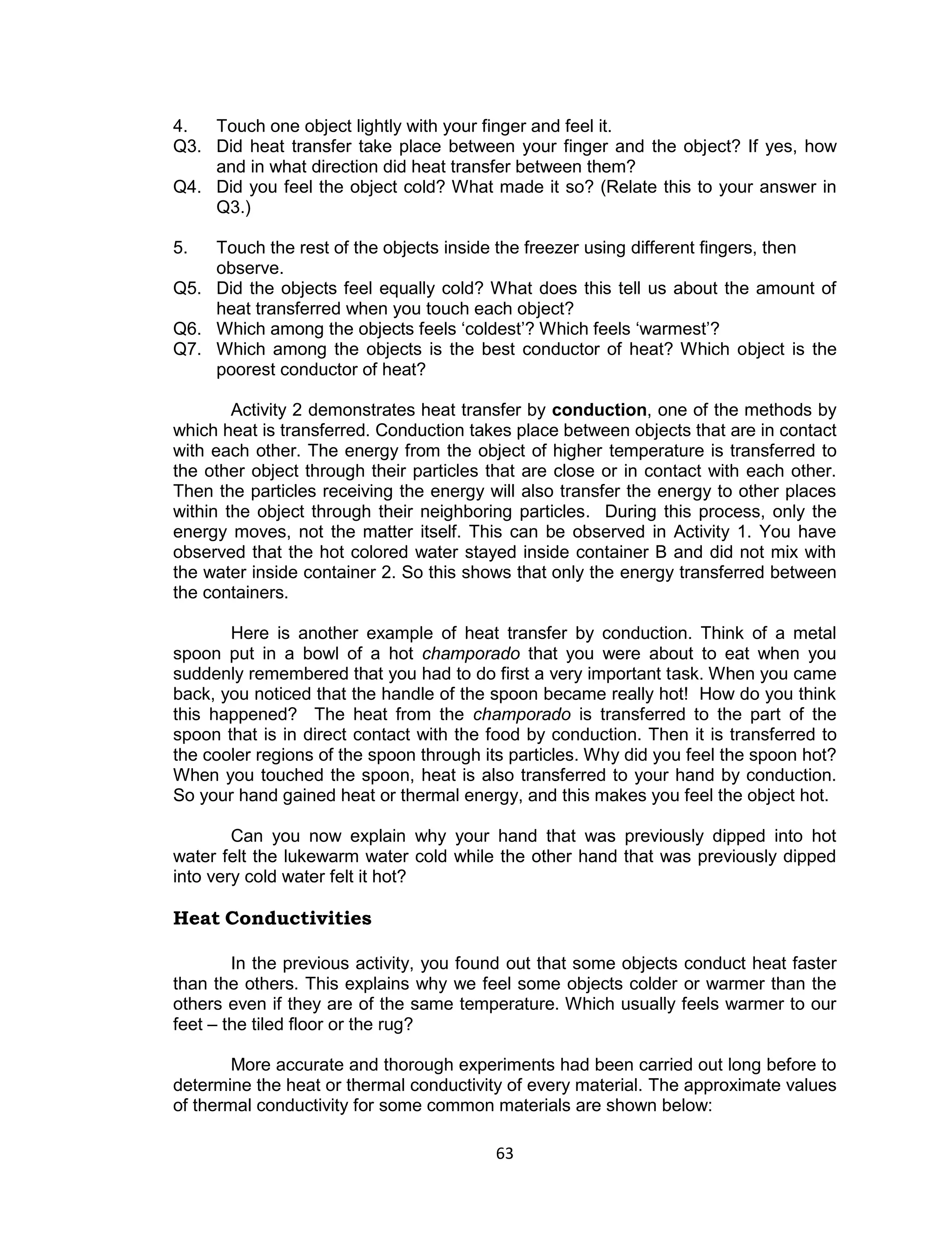 63 
4. Touch one object lightly with your finger and feel it. Q3. Did heat transfer take place between your finger and the object? If yes, how and in what direction did heat transfer between them? Q4. Did you feel the object cold? What made it so? (Relate this to your answer in Q3.) 
5. Touch the rest of the objects inside the freezer using different fingers, then observe. Q5. Did the objects feel equally cold? What does this tell us about the amount of heat transferred when you touch each object? Q6. Which among the objects feels ‘coldest’? Which feels ‘warmest’? Q7. Which among the objects is the best conductor of heat? Which object is the poorest conductor of heat? 
Activity 2 demonstrates heat transfer by conduction, one of the methods by which heat is transferred. Conduction takes place between objects that are in contact with each other. The energy from the object of higher temperature is transferred to the other object through their particles that are close or in contact with each other. Then the particles receiving the energy will also transfer the energy to other places within the object through their neighboring particles. During this process, only the energy moves, not the matter itself. This can be observed in Activity 1. You have observed that the hot colored water stayed inside container B and did not mix with the water inside container 2. So this shows that only the energy transferred between the containers. 
Here is another example of heat transfer by conduction. Think of a metal spoon put in a bowl of a hot champorado that you were about to eat when you suddenly remembered that you had to do first a very important task. When you came back, you noticed that the handle of the spoon became really hot! How do you think this happened? The heat from the champorado is transferred to the part of the spoon that is in direct contact with the food by conduction. Then it is transferred to the cooler regions of the spoon through its particles. Why did you feel the spoon hot? When you touched the spoon, heat is also transferred to your hand by conduction. So your hand gained heat or thermal energy, and this makes you feel the object hot. 
Can you now explain why your hand that was previously dipped into hot water felt the lukewarm water cold while the other hand that was previously dipped into very cold water felt it hot? 
Heat Conductivities 
In the previous activity, you found out that some objects conduct heat faster than the others. This explains why we feel some objects colder or warmer than the others even if they are of the same temperature. Which usually feels warmer to our feet – the tiled floor or the rug? 
More accurate and thorough experiments had been carried out long before to determine the heat or thermal conductivity of every material. The approximate values of thermal conductivity for some common materials are shown below:  