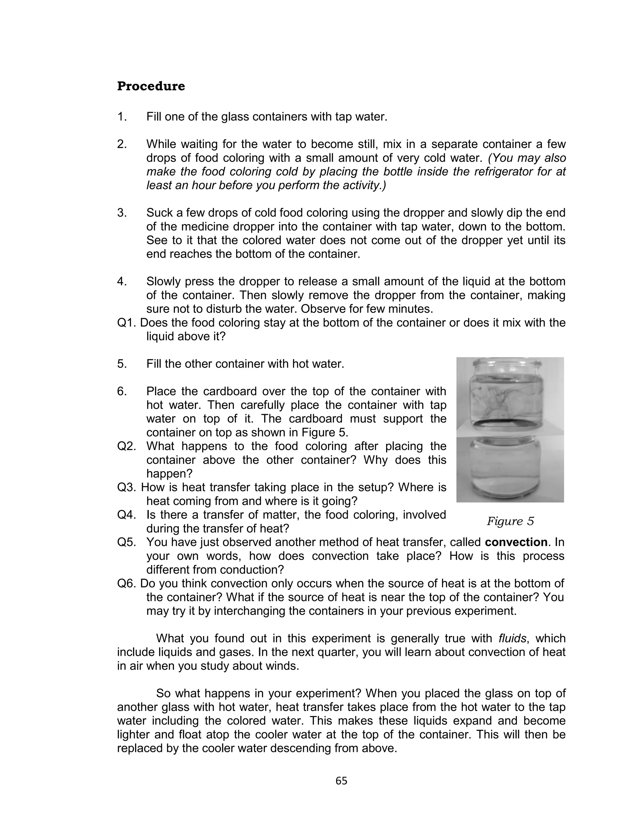 65 
Procedure 
1. Fill one of the glass containers with tap water. 
2. While waiting for the water to become still, mix in a separate container a few drops of food coloring with a small amount of very cold water. (You may also make the food coloring cold by placing the bottle inside the refrigerator for at least an hour before you perform the activity.) 
3. Suck a few drops of cold food coloring using the dropper and slowly dip the end of the medicine dropper into the container with tap water, down to the bottom. See to it that the colored water does not come out of the dropper yet until its end reaches the bottom of the container. 
4. Slowly press the dropper to release a small amount of the liquid at the bottom of the container. Then slowly remove the dropper from the container, making sure not to disturb the water. Observe for few minutes. Q1. Does the food coloring stay at the bottom of the container or does it mix with the liquid above it? 
5. Fill the other container with hot water. 
6. Place the cardboard over the top of the container with hot water. Then carefully place the container with tap water on top of it. The cardboard must support the container on top as shown in Figure 5. Q2. What happens to the food coloring after placing the container above the other container? Why does this happen? Q3. How is heat transfer taking place in the setup? Where is heat coming from and where is it going? Q4. Is there a transfer of matter, the food coloring, involved during the transfer of heat? Q5. You have just observed another method of heat transfer, called convection. In your own words, how does convection take place? How is this process different from conduction? Q6. Do you think convection only occurs when the source of heat is at the bottom of the container? What if the source of heat is near the top of the container? You may try it by interchanging the containers in your previous experiment. 
What you found out in this experiment is generally true with fluids, which include liquids and gases. In the next quarter, you will learn about convection of heat in air when you study about winds. 
So what happens in your experiment? When you placed the glass on top of another glass with hot water, heat transfer takes place from the hot water to the tap water including the colored water. This makes these liquids expand and become lighter and float atop the cooler water at the top of the container. This will then be replaced by the cooler water descending from above. 
Figure 5  
