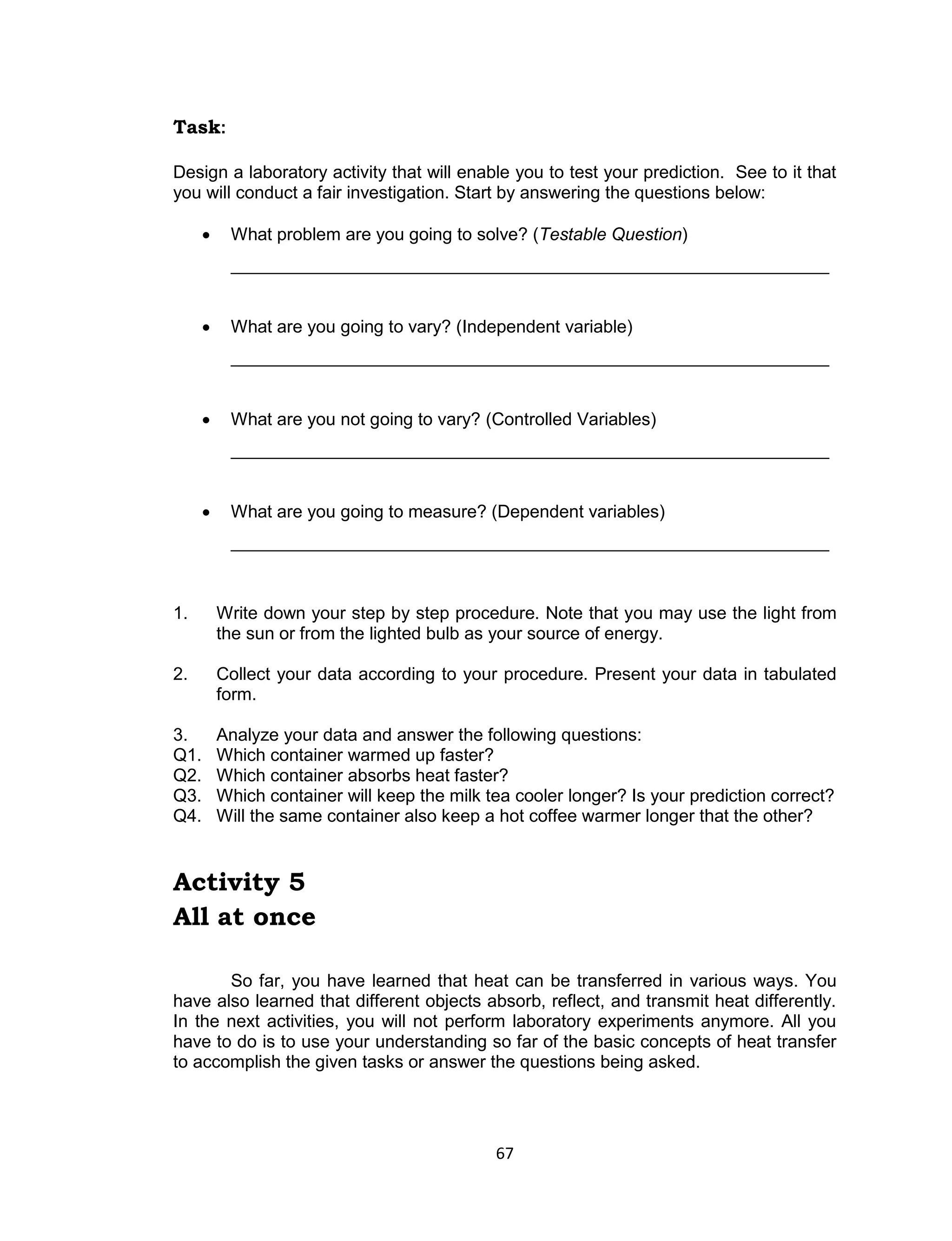 67 
Task: 
Design a laboratory activity that will enable you to test your prediction. See to it that you will conduct a fair investigation. Start by answering the questions below: 
 What problem are you going to solve? (Testable Question) 
_____________________________________________________________ 
 What are you going to vary? (Independent variable) 
_____________________________________________________________ 
 What are you not going to vary? (Controlled Variables) 
_____________________________________________________________ 
 What are you going to measure? (Dependent variables) 
_____________________________________________________________ 
1. Write down your step by step procedure. Note that you may use the light from the sun or from the lighted bulb as your source of energy. 
2. Collect your data according to your procedure. Present your data in tabulated form. 
3. Analyze your data and answer the following questions: Q1. Which container warmed up faster? Q2. Which container absorbs heat faster? Q3. Which container will keep the milk tea cooler longer? Is your prediction correct? Q4. Will the same container also keep a hot coffee warmer longer that the other? 
Activity 5 
All at once 
So far, you have learned that heat can be transferred in various ways. You have also learned that different objects absorb, reflect, and transmit heat differently. In the next activities, you will not perform laboratory experiments anymore. All you have to do is to use your understanding so far of the basic concepts of heat transfer to accomplish the given tasks or answer the questions being asked.  