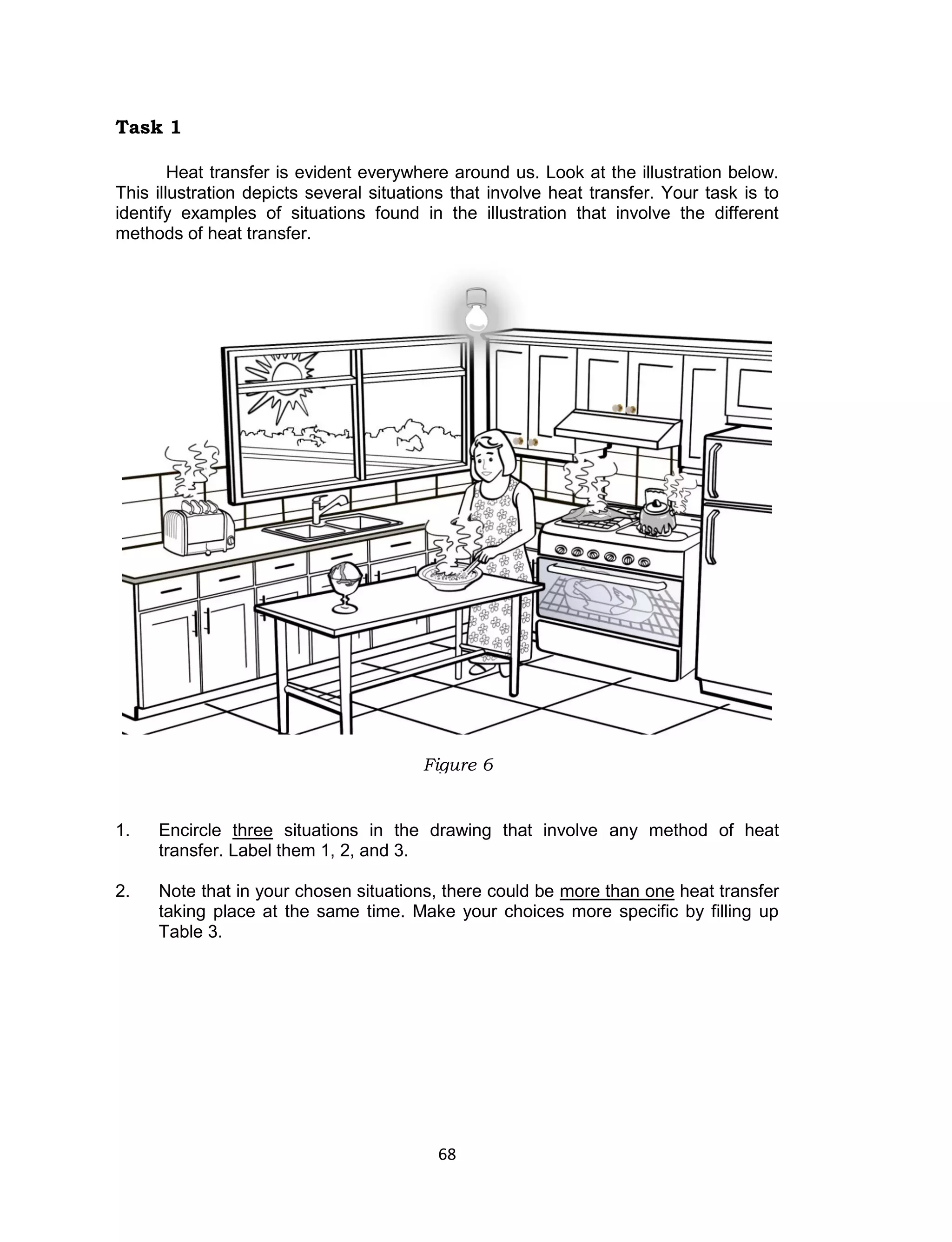68 
Task 1 
Heat transfer is evident everywhere around us. Look at the illustration below. This illustration depicts several situations that involve heat transfer. Your task is to identify examples of situations found in the illustration that involve the different methods of heat transfer. 
1. Encircle three situations in the drawing that involve any method of heat transfer. Label them 1, 2, and 3. 
2. Note that in your chosen situations, there could be more than one heat transfer taking place at the same time. Make your choices more specific by filling up Table 3. 
Figure 6  
