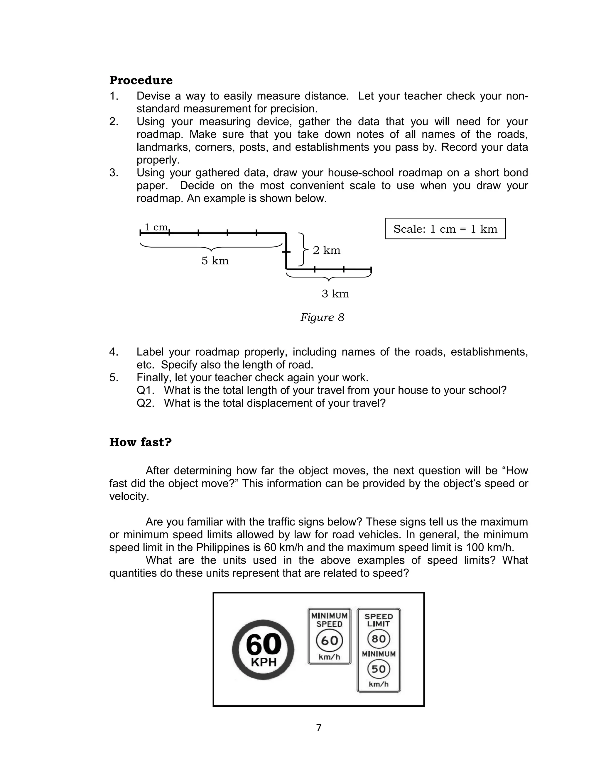 7 
Procedure 
1. Devise a way to easily measure distance. Let your teacher check your non- standard measurement for precision. 
2. Using your measuring device, gather the data that you will need for your roadmap. Make sure that you take down notes of all names of the roads, landmarks, corners, posts, and establishments you pass by. Record your data properly. 
3. Using your gathered data, draw your house-school roadmap on a short bond paper. Decide on the most convenient scale to use when you draw your roadmap. An example is shown below. 
4. Label your roadmap properly, including names of the roads, establishments, etc. Specify also the length of road. 
5. Finally, let your teacher check again your work. 
Q1. What is the total length of your travel from your house to your school? 
Q2. What is the total displacement of your travel? 
How fast? 
After determining how far the object moves, the next question will be “How fast did the object move?” This information can be provided by the object’s speed or velocity. 
Are you familiar with the traffic signs below? These signs tell us the maximum or minimum speed limits allowed by law for road vehicles. In general, the minimum speed limit in the Philippines is 60 km/h and the maximum speed limit is 100 km/h. 
What are the units used in the above examples of speed limits? What quantities do these units represent that are related to speed? 
Scale: 1 cm = 1 km 
5 km 
3 km 
2 km 
1 cm 
Figure 8  
