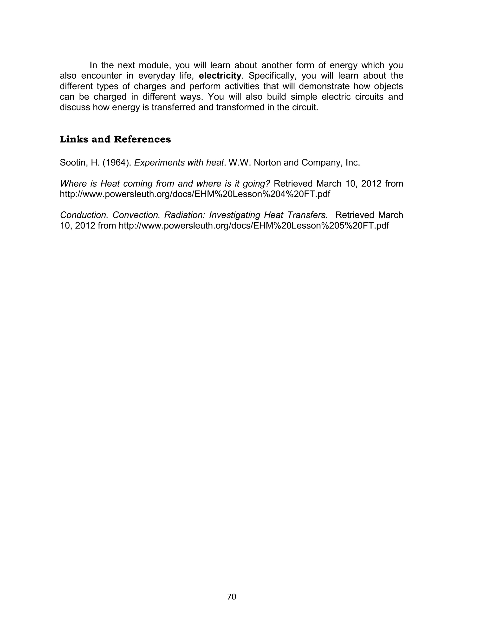 70 
In the next module, you will learn about another form of energy which you also encounter in everyday life, electricity. Specifically, you will learn about the different types of charges and perform activities that will demonstrate how objects can be charged in different ways. You will also build simple electric circuits and discuss how energy is transferred and transformed in the circuit. 
Links and References 
Sootin, H. (1964). Experiments with heat. W.W. Norton and Company, Inc. 
Where is Heat coming from and where is it going? Retrieved March 10, 2012 from http://www.powersleuth.org/docs/EHM%20Lesson%204%20FT.pdf 
Conduction, Convection, Radiation: Investigating Heat Transfers. Retrieved March 10, 2012 from http://www.powersleuth.org/docs/EHM%20Lesson%205%20FT.pdf  