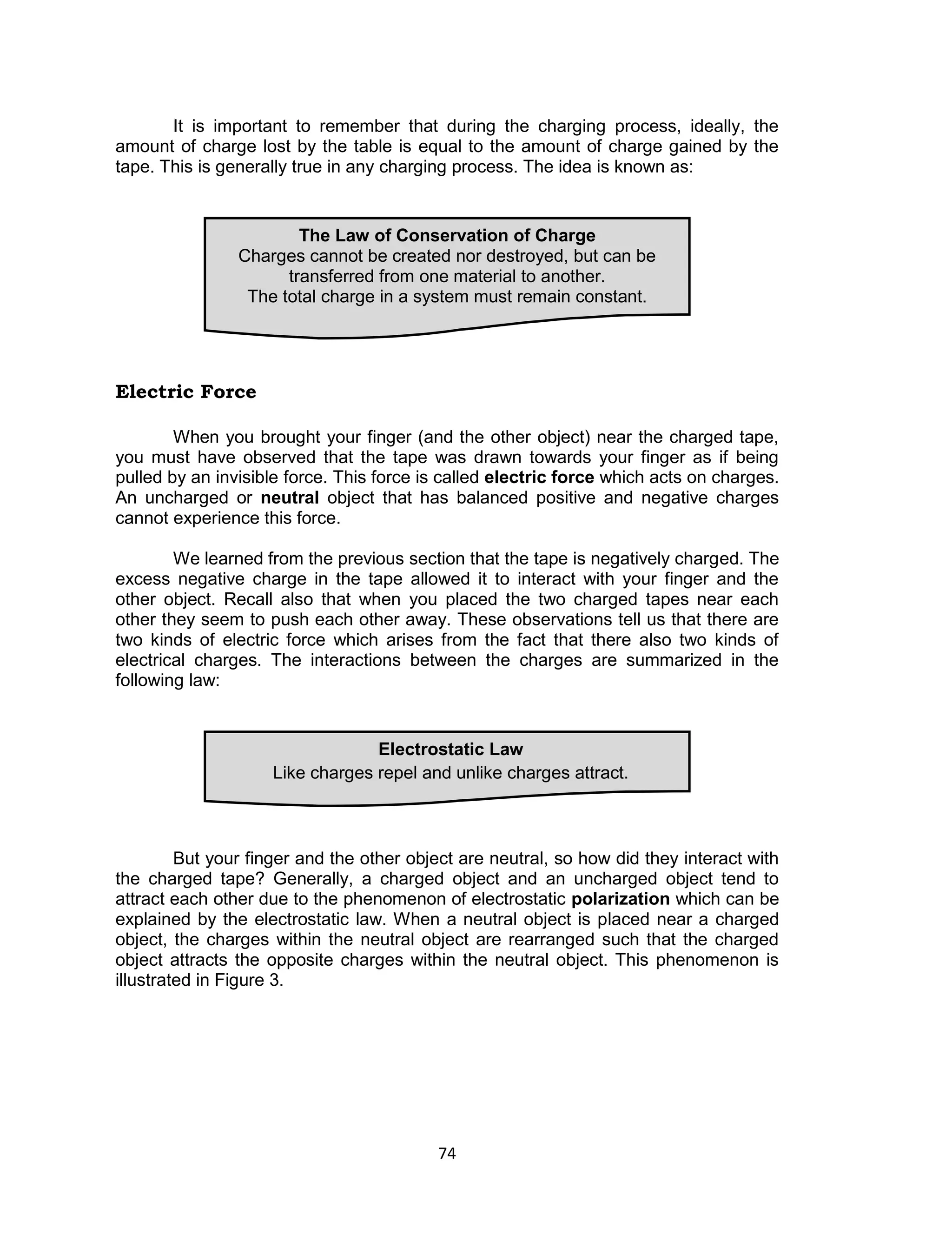 74 
It is important to remember that during the charging process, ideally, the amount of charge lost by the table is equal to the amount of charge gained by the tape. This is generally true in any charging process. The idea is known as: 
Electric Force 
When you brought your finger (and the other object) near the charged tape, you must have observed that the tape was drawn towards your finger as if being pulled by an invisible force. This force is called electric force which acts on charges. An uncharged or neutral object that has balanced positive and negative charges cannot experience this force. 
We learned from the previous section that the tape is negatively charged. The excess negative charge in the tape allowed it to interact with your finger and the other object. Recall also that when you placed the two charged tapes near each other they seem to push each other away. These observations tell us that there are two kinds of electric force which arises from the fact that there also two kinds of electrical charges. The interactions between the charges are summarized in the following law: 
But your finger and the other object are neutral, so how did they interact with the charged tape? Generally, a charged object and an uncharged object tend to attract each other due to the phenomenon of electrostatic polarization which can be explained by the electrostatic law. When a neutral object is placed near a charged object, the charges within the neutral object are rearranged such that the charged object attracts the opposite charges within the neutral object. This phenomenon is illustrated in Figure 3. 
Electrostatic Law 
Like charges repel and unlike charges attract. 
The Law of Conservation of Charge 
Charges cannot be created nor destroyed, but can be transferred from one material to another. 
The total charge in a system must remain constant.  