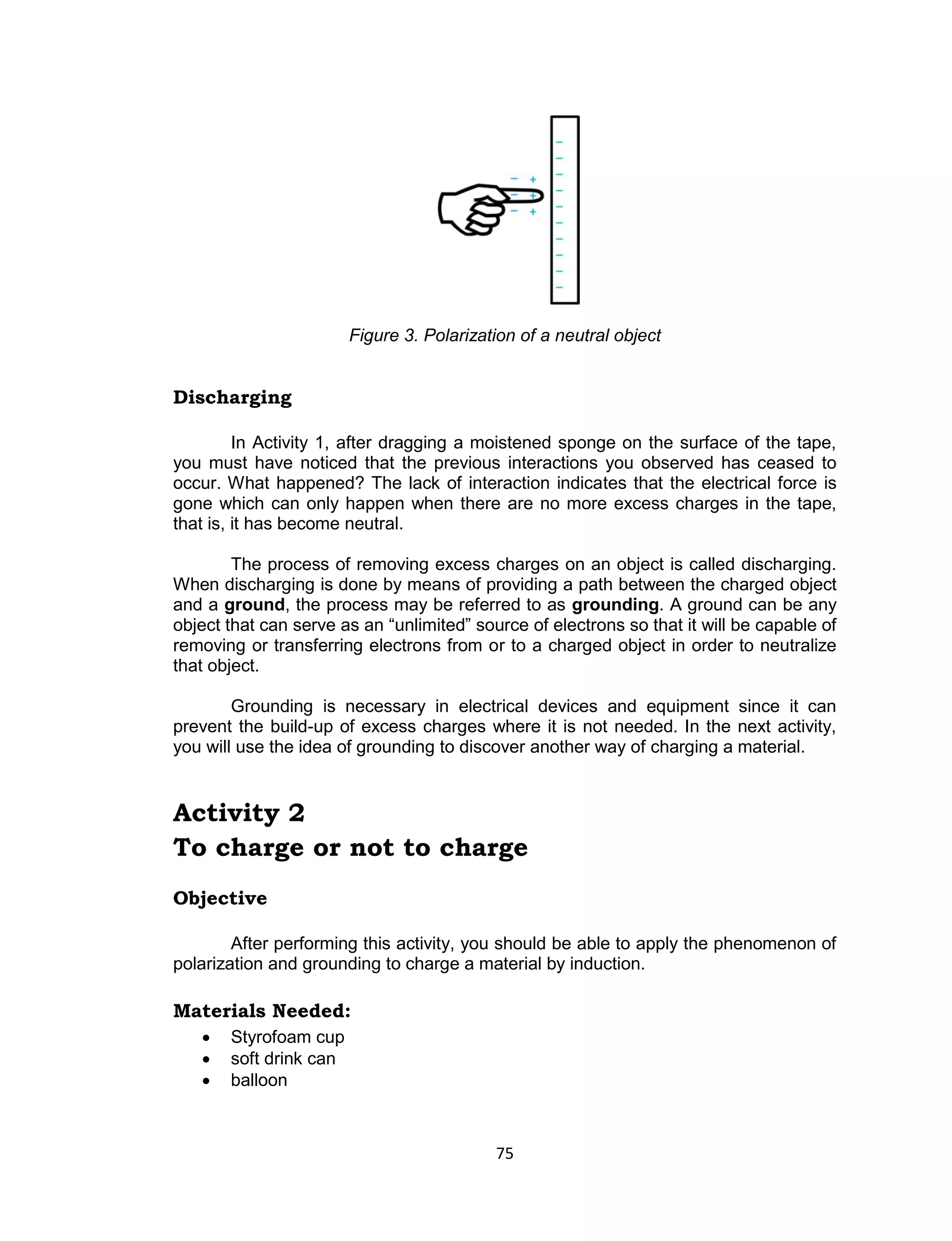 75 
Figure 3. Polarization of a neutral object 
Discharging 
In Activity 1, after dragging a moistened sponge on the surface of the tape, you must have noticed that the previous interactions you observed has ceased to occur. What happened? The lack of interaction indicates that the electrical force is gone which can only happen when there are no more excess charges in the tape, that is, it has become neutral. 
The process of removing excess charges on an object is called discharging. When discharging is done by means of providing a path between the charged object and a ground, the process may be referred to as grounding. A ground can be any object that can serve as an “unlimited” source of electrons so that it will be capable of removing or transferring electrons from or to a charged object in order to neutralize that object. 
Grounding is necessary in electrical devices and equipment since it can prevent the build-up of excess charges where it is not needed. In the next activity, you will use the idea of grounding to discover another way of charging a material. 
Activity 2 
To charge or not to charge 
Objective 
After performing this activity, you should be able to apply the phenomenon of polarization and grounding to charge a material by induction. 
Materials Needed: 
 Styrofoam cup 
 soft drink can 
 balloon  