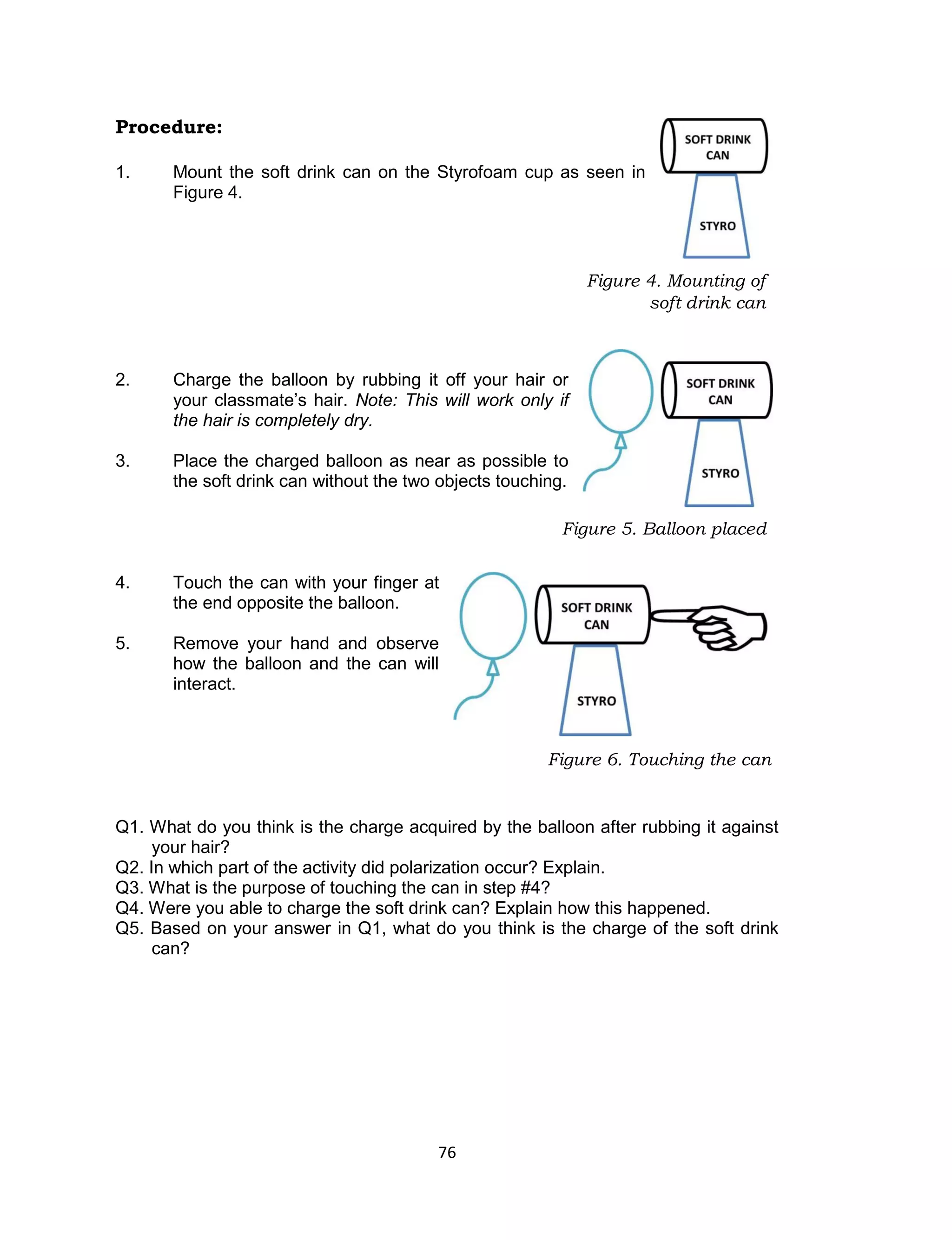 76 
Procedure: 
1. Mount the soft drink can on the Styrofoam cup as seen in Figure 4. 
2. Charge the balloon by rubbing it off your hair or your classmate’s hair. Note: This will work only if the hair is completely dry. 
3. Place the charged balloon as near as possible to the soft drink can without the two objects touching. 
4. Touch the can with your finger at the end opposite the balloon. 
5. Remove your hand and observe how the balloon and the can will interact. 
Q1. What do you think is the charge acquired by the balloon after rubbing it against your hair? 
Q2. In which part of the activity did polarization occur? Explain. 
Q3. What is the purpose of touching the can in step #4? 
Q4. Were you able to charge the soft drink can? Explain how this happened. 
Q5. Based on your answer in Q1, what do you think is the charge of the soft drink can? 
Figure 5. Balloon placed near the can 
Figure 6. Touching the can 
Figure 4. Mounting of soft drink can  