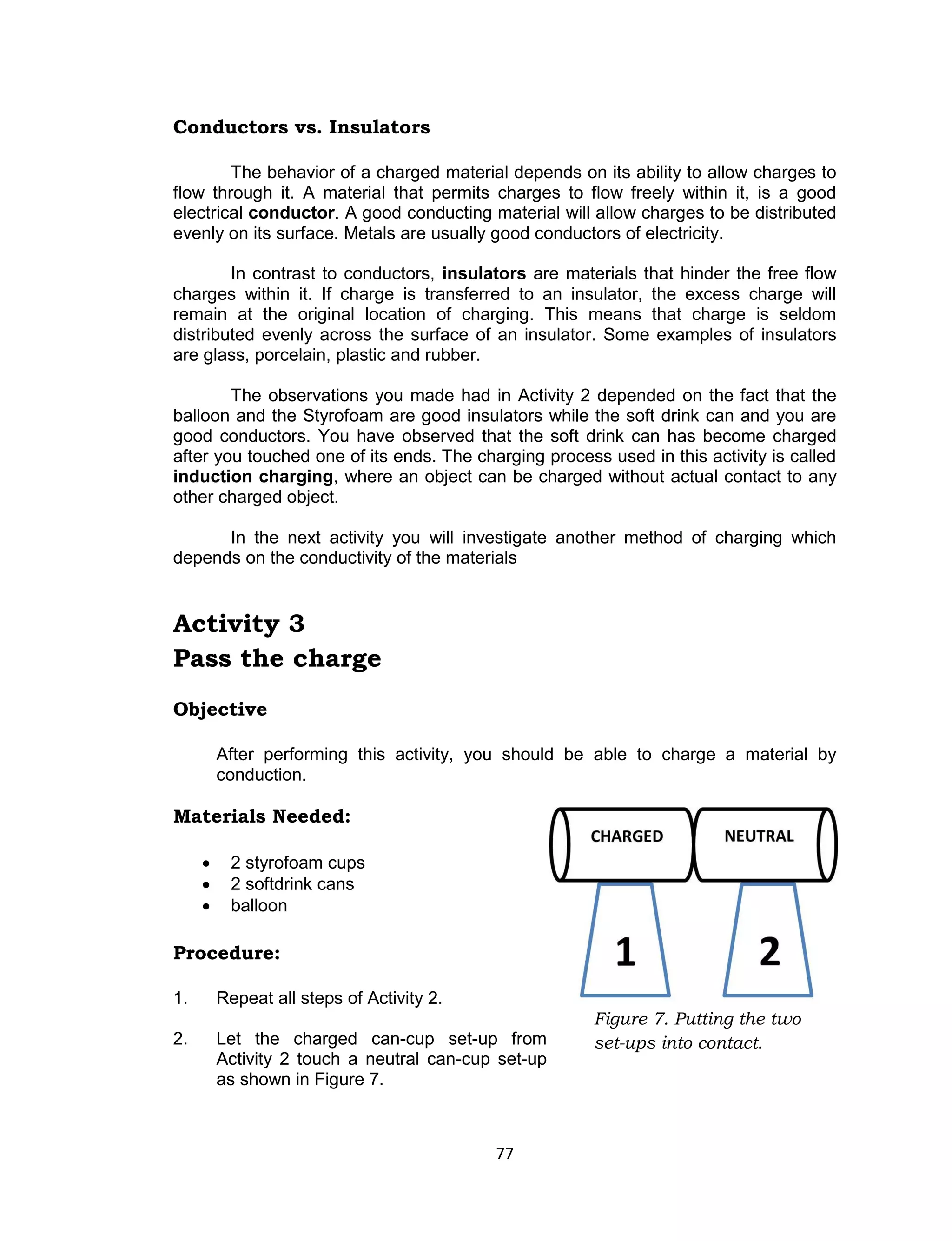77 
Conductors vs. Insulators 
The behavior of a charged material depends on its ability to allow charges to flow through it. A material that permits charges to flow freely within it, is a good electrical conductor. A good conducting material will allow charges to be distributed evenly on its surface. Metals are usually good conductors of electricity. 
In contrast to conductors, insulators are materials that hinder the free flow charges within it. If charge is transferred to an insulator, the excess charge will remain at the original location of charging. This means that charge is seldom distributed evenly across the surface of an insulator. Some examples of insulators are glass, porcelain, plastic and rubber. 
The observations you made had in Activity 2 depended on the fact that the balloon and the Styrofoam are good insulators while the soft drink can and you are good conductors. You have observed that the soft drink can has become charged after you touched one of its ends. The charging process used in this activity is called induction charging, where an object can be charged without actual contact to any other charged object. 
In the next activity you will investigate another method of charging which depends on the conductivity of the materials 
Activity 3 
Pass the charge 
Objective 
After performing this activity, you should be able to charge a material by conduction. 
Materials Needed: 
 2 styrofoam cups 
 2 softdrink cans 
 balloon 
Procedure: 
1. Repeat all steps of Activity 2. 
2. Let the charged can-cup set-up from Activity 2 touch a neutral can-cup set-up as shown in Figure 7. 
Figure 7. Putting the two set-ups into contact. 
 
