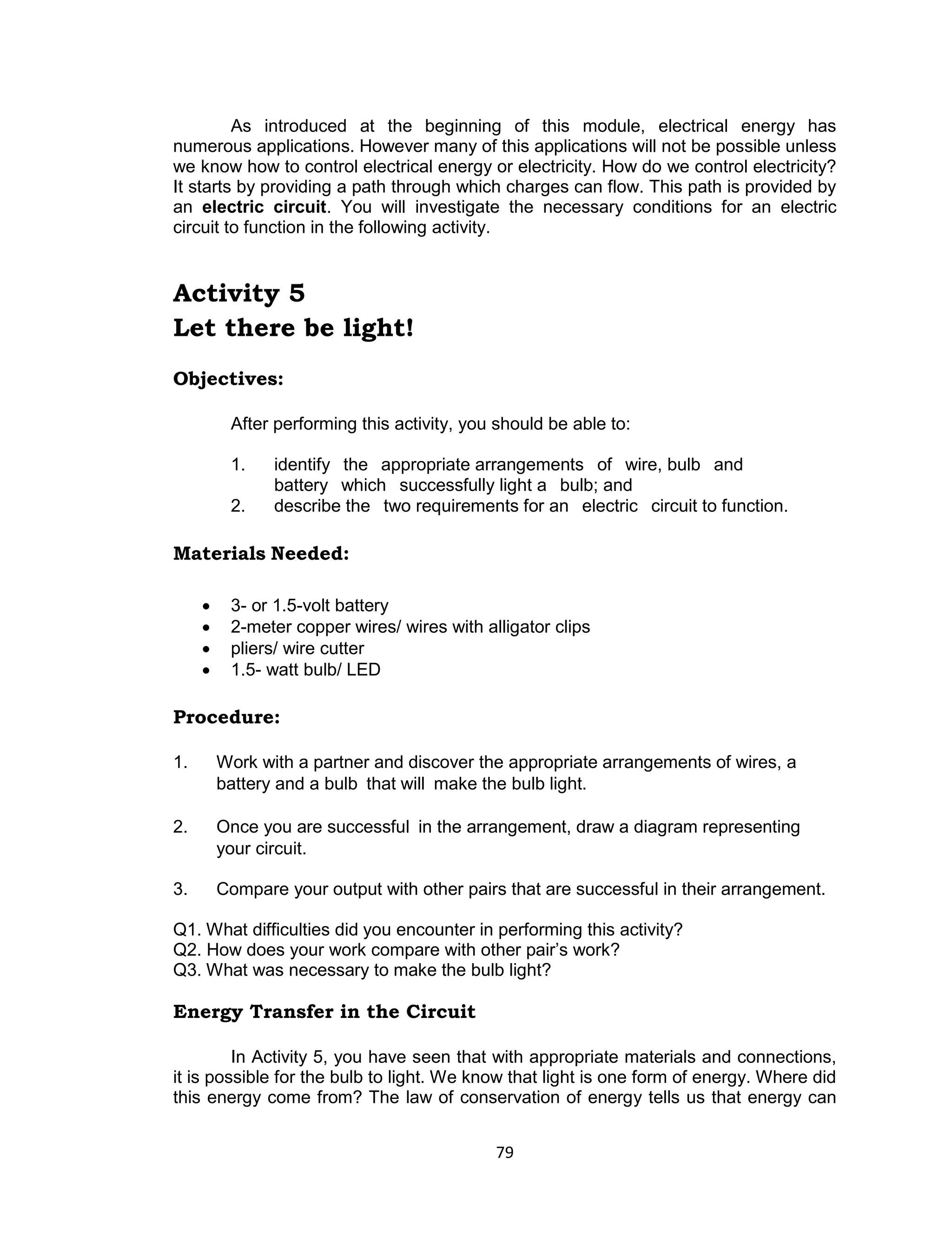 79 
As introduced at the beginning of this module, electrical energy has numerous applications. However many of this applications will not be possible unless we know how to control electrical energy or electricity. How do we control electricity? It starts by providing a path through which charges can flow. This path is provided by an electric circuit. You will investigate the necessary conditions for an electric circuit to function in the following activity. 
Activity 5 
Let there be light! 
Objectives: 
After performing this activity, you should be able to: 
1. identify the appropriate arrangements of wire, bulb and battery which successfully light a bulb; and 
2. describe the two requirements for an electric circuit to function. 
Materials Needed: 
 3- or 1.5-volt battery 
 2-meter copper wires/ wires with alligator clips 
 pliers/ wire cutter 
 1.5- watt bulb/ LED 
Procedure: 
1. Work with a partner and discover the appropriate arrangements of wires, a battery and a bulb that will make the bulb light. 
2. Once you are successful in the arrangement, draw a diagram representing your circuit. 
3. Compare your output with other pairs that are successful in their arrangement. 
Q1. What difficulties did you encounter in performing this activity? 
Q2. How does your work compare with other pair’s work? 
Q3. What was necessary to make the bulb light? 
Energy Transfer in the Circuit 
In Activity 5, you have seen that with appropriate materials and connections, it is possible for the bulb to light. We know that light is one form of energy. Where did this energy come from? The law of conservation of energy tells us that energy can  