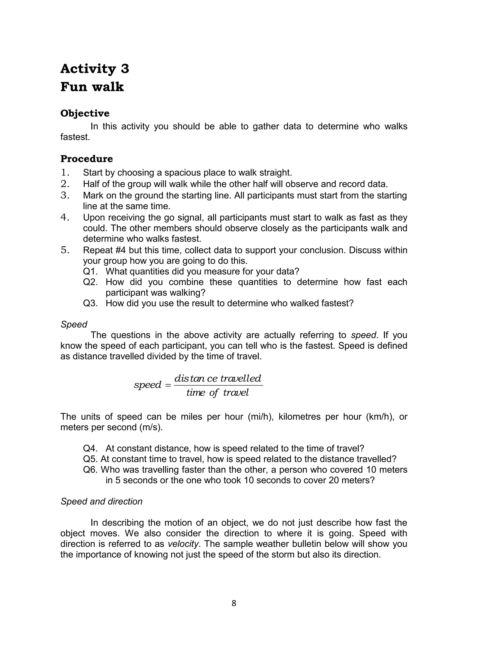 8 
Activity 3 
Fun walk 
Objective 
In this activity you should be able to gather data to determine who walks 
fastest. 
Procedure 
1. Start by choosing a spacious place to walk straight. 
2. Half of the group will walk while the other half will observe and record data. 
3. Mark on the ground the starting line. All participants must start from the starting 
line at the same time. 
4. Upon receiving the go signal, all participants must start to walk as fast as they 
could. The other members should observe closely as the participants walk and 
determine who walks fastest. 
5. Repeat #4 but this time, collect data to support your conclusion. Discuss within 
your group how you are going to do this. 
Q1. What quantities did you measure for your data? 
Q2. How did you combine these quantities to determine how fast each 
participant was walking? 
Q3. How did you use the result to determine who walked fastest? 
Speed 
The questions in the above activity are actually referring to speed. If you 
know the speed of each participant, you can tell who is the fastest. Speed is defined 
as distance travelled divided by the time of travel. 
time of travel 
distan ce travelled 
speed  
The units of speed can be miles per hour (mi/h), kilometres per hour (km/h), or 
meters per second (m/s). 
Q4. At constant distance, how is speed related to the time of travel? 
Q5. At constant time to travel, how is speed related to the distance travelled? 
Q6. Who was travelling faster than the other, a person who covered 10 meters 
in 5 seconds or the one who took 10 seconds to cover 20 meters? 
Speed and direction 
In describing the motion of an object, we do not just describe how fast the 
object moves. We also consider the direction to where it is going. Speed with 
direction is referred to as velocity. The sample weather bulletin below will show you 
the importance of knowing not just the speed of the storm but also its direction. 
 