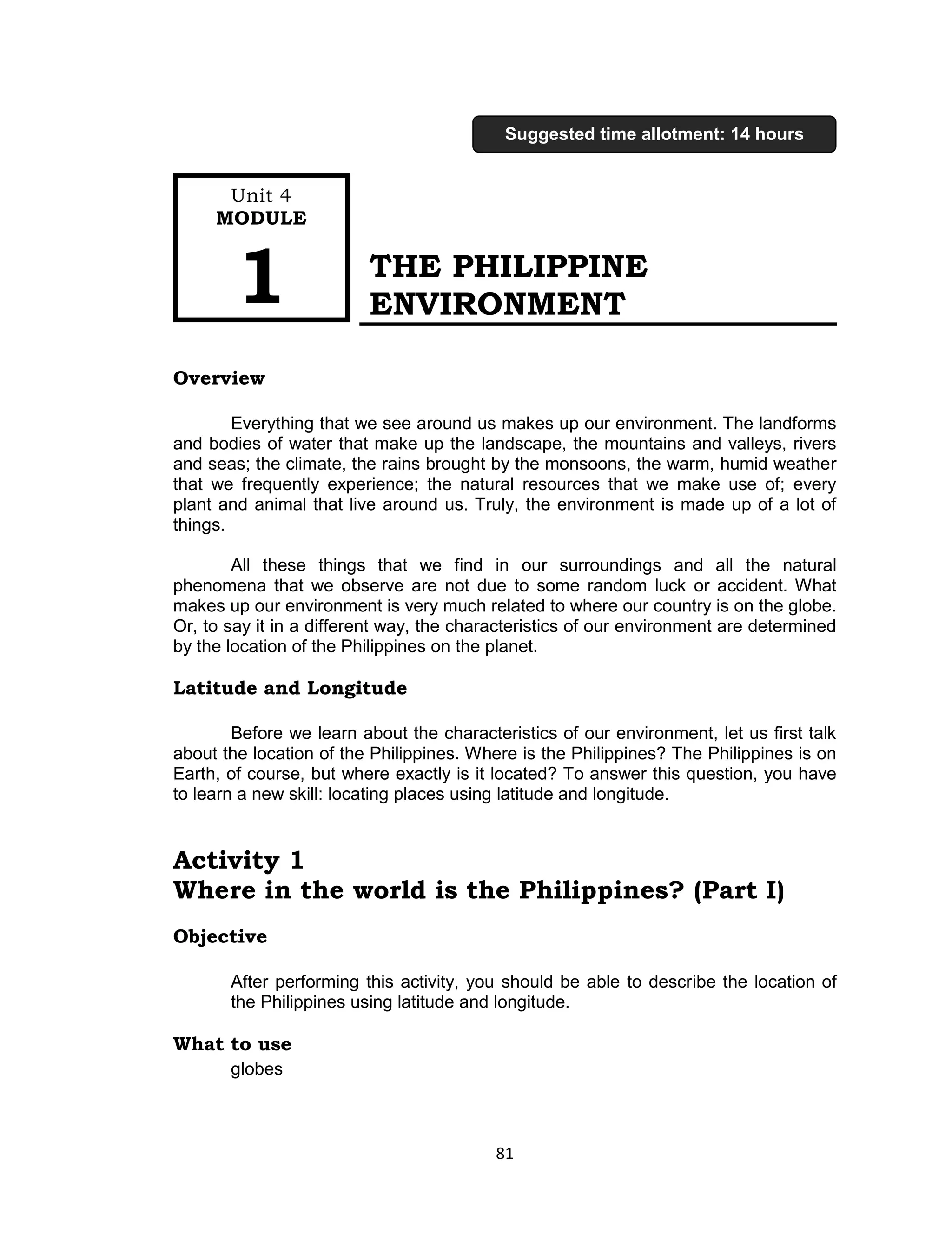 81 
THE PHILIPPINE ENVIRONMENT 
Overview 
Everything that we see around us makes up our environment. The landforms and bodies of water that make up the landscape, the mountains and valleys, rivers and seas; the climate, the rains brought by the monsoons, the warm, humid weather that we frequently experience; the natural resources that we make use of; every plant and animal that live around us. Truly, the environment is made up of a lot of things. 
All these things that we find in our surroundings and all the natural phenomena that we observe are not due to some random luck or accident. What makes up our environment is very much related to where our country is on the globe. Or, to say it in a different way, the characteristics of our environment are determined by the location of the Philippines on the planet. 
Latitude and Longitude 
Before we learn about the characteristics of our environment, let us first talk about the location of the Philippines. Where is the Philippines? The Philippines is on Earth, of course, but where exactly is it located? To answer this question, you have to learn a new skill: locating places using latitude and longitude. 
Activity 1 
Where in the world is the Philippines? (Part I) 
Objective 
After performing this activity, you should be able to describe the location of the Philippines using latitude and longitude. 
What to use 
globes 
Unit 4 
MODULE 1 
Suggested time allotment: 14 hours  
