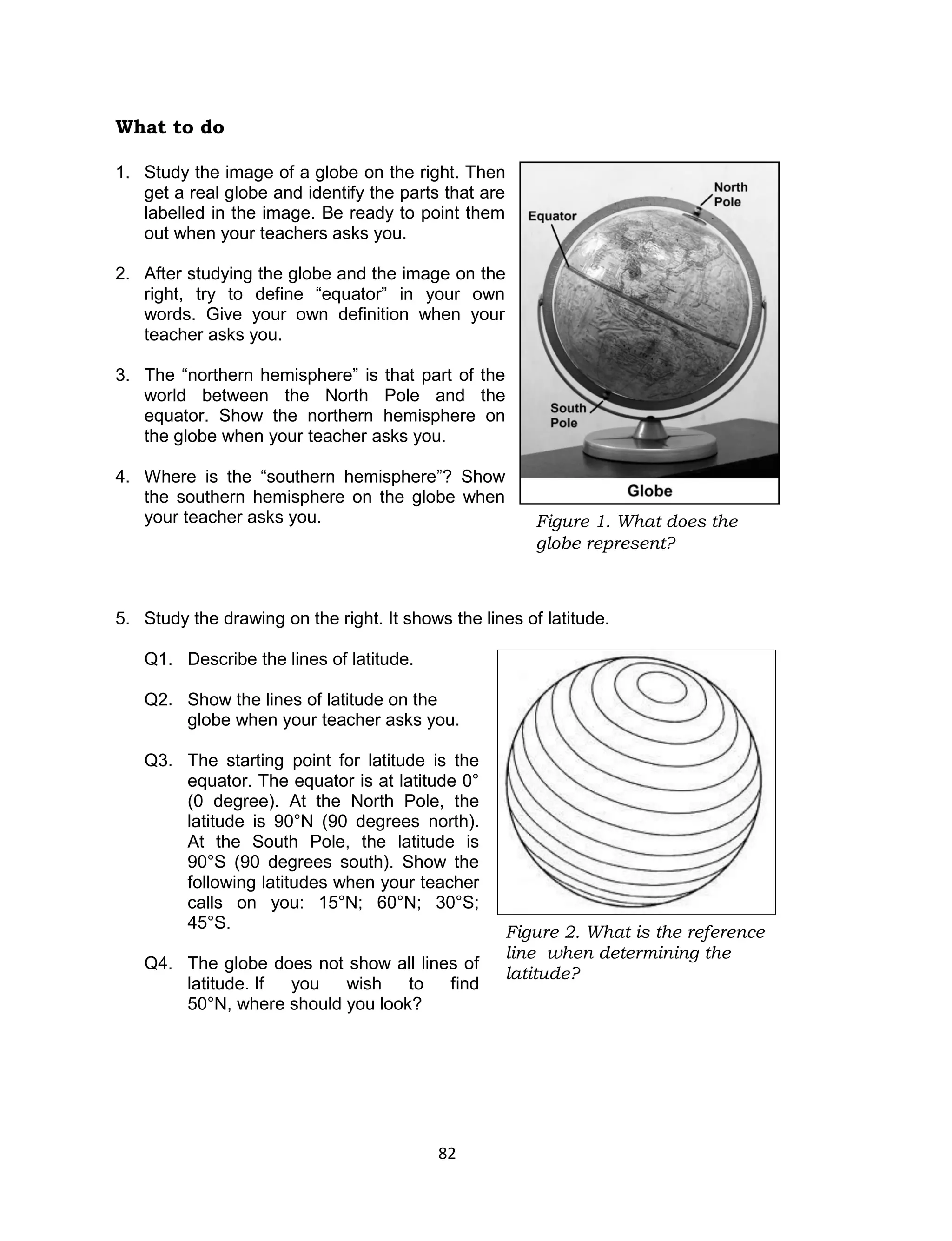 82 
What to do 
1. Study the image of a globe on the right. Then get a real globe and identify the parts that are labelled in the image. Be ready to point them out when your teachers asks you. 
2. After studying the globe and the image on the right, try to define “equator” in your own words. Give your own definition when your teacher asks you. 
3. The “northern hemisphere” is that part of the world between the North Pole and the equator. Show the northern hemisphere on the globe when your teacher asks you. 
4. Where is the “southern hemisphere”? Show the southern hemisphere on the globe when your teacher asks you. 
5. Study the drawing on the right. It shows the lines of latitude. 
Q1. Describe the lines of latitude. 
Q2. Show the lines of latitude on the globe when your teacher asks you. 
Q3. The starting point for latitude is the equator. The equator is at latitude 0° (0 degree). At the North Pole, the latitude is 90°N (90 degrees north). At the South Pole, the latitude is 90°S (90 degrees south). Show the following latitudes when your teacher calls on you: 15°N; 60°N; 30°S; 45°S. 
Q4. The globe does not show all lines of latitude. If you wish to find 50°N, where should you look? 
Figure 2. What is the reference line when determining the latitude? 
Figure 1. What does the globe represent?  
